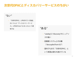 次世代OPACとディスカバリーサービスのちがい

ない
‒ 「次世代OPAC」と呼ばれていた製品
がいつしか「ディスカバリーサービ
ス」と呼ばれるようになったという意
味では

ある
‒ catalog と discovery のニュアン
スの違い
‒ 図書館システムとの分離
（ decoupled from ILS ）
‒ 国内でもまだ「次世代OPAC」と
いう単語は使われ続けている
22

 