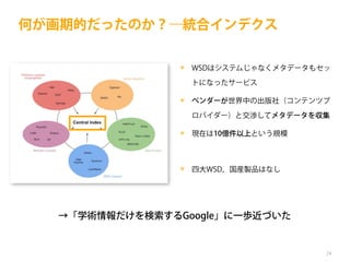 何が画期的だったのか？―統合インデクス
✴ WSDはシステムじゃなくメタデータもセッ
トになったサービス
✴ ベンダーが世界中の出版社（コンテンツプ
ロバイダー）と交渉してメタデータを収集
✴ 現在は10億件以上という規模

✴ 四大WSD，国産製品はなし

→「学術情報だけを検索するGoogle」に一歩近づいた

24

 
