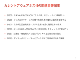 カレントアウェアネス-Eの関連自著記事
✴ E1209 - 北米260大学のOPACの「次世代度」をチェック＜文献紹介＞
✴ E1266 - ディスカバリサービスの様々な関係者の権利と義務を整理する
✴ E1307 - 次世代型図書館業務システム主要5製品の特徴とその現状
✴ E1319 - 続・北米260大学のOPACの「次世代度」をチェック＜文献紹介＞
✴ E1387 - 図書館・情報発見・目録について考えるための13の視点
✴ E1393 - ディスカバリサービスへのデータ提供で関係者が抱える課題

4

 