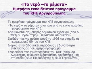 «Το νερό –τα ρέματα»

Ημερήσιο εκπαιδευτικό πρόγραμμα
του ΚΠΕ Αργυρούπολης
Το ημερήσιο πρόγραμμα του ΚΠΕ Αργυρούπολης
«Το νερό – τα ρέματα» είναι ένα από τα εννιά ημερήσια
προγράμματα του ΚΠΕ.
Απευθύνεται σε μαθητές Δημοτικού Σχολείου (από Δ’
τάξη & μεγαλύτερη), Γυμνασίου και Λυκείου.
Σχεδιάστηκε για πρώτη φορά το 1996 και στήριξε τα
περιφερειακά δίκτυα του ΚΠΕ.
Διαρκεί επτά διδακτικές περιόδους με δυνατότητα
επέκτασης σε πολυήμερο πρόγραμμα.
Υλοποιείται στις εγκαταστάσεις του ΚΠΕ (αίθουσα
ολομέλειας, αίθουσες διδασκαλίας, εργαστήρια) και
στο πεδίο (ρέμα Πικροδάφνης ή ρέμα Γερουλάνου).

 