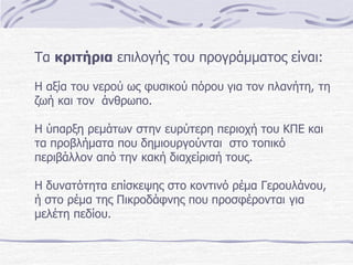 Τα κριτήρια επιλογής του προγράμματος είναι:
Η αξία του νερού ως φυσικού πόρου για τον πλανήτη, τη
ζωή και τον άνθρωπο.

Η ύπαρξη ρεμάτων στην ευρύτερη περιοχή του ΚΠΕ και
τα προβλήματα που δημιουργούνται στο τοπικό
περιβάλλον από την κακή διαχείρισή τους.
Η δυνατότητα επίσκεψης στο κοντινό ρέμα Γερουλάνου,
ή στο ρέμα της Πικροδάφνης που προσφέρονται για
μελέτη πεδίου.

 