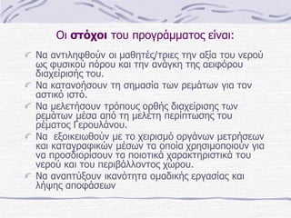 Οι στόχοι του προγράμματος είναι:
Να αντιληφθούν οι μαθητές/τριες την αξία του νερού
ως φυσικού πόρου και την ανάγκη της αειφόρου
διαχείρισής του.
Να κατανοήσουν τη σημασία των ρεμάτων για τον
αστικό ιστό.
Να μελετήσουν τρόπους ορθής διαχείρισης των
ρεμάτων μέσα από τη μελέτη περίπτωσης του
ρέματος Γερουλάνου.
Να εξοικειωθούν με το χειρισμό οργάνων μετρήσεων
και καταγραφικών μέσων τα οποία χρησιμοποιούν για
να προσδιορίσουν τα ποιοτικά χαρακτηριστικά του
νερού και του περιβάλλοντος χώρου.
Να αναπτύξουν ικανότητα ομαδικής εργασίας και
λήψης αποφάσεων

 
