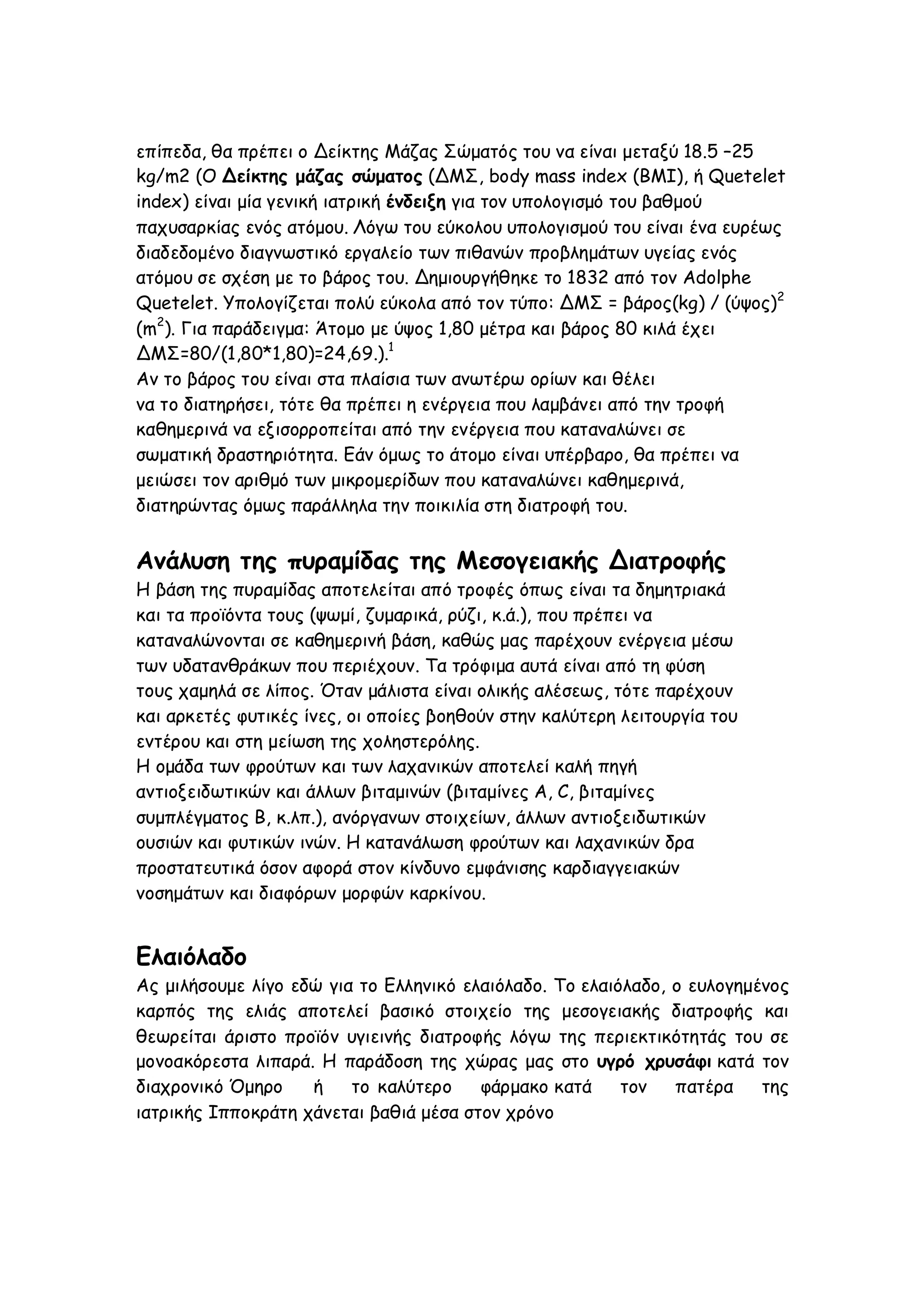 επίπεδα, θα πρέπει ο Δείκτης Μάζας Σώματός του να είναι μεταξύ 18.5 –25
kg/m2 (Ο Δείκτης μάζας σώματος (ΔΜΣ, body mass index (BMI), ή Quetelet
index) είναι μία γενική ιατρική ένδειξη για τον υπολογισμό του βαθμού
παχυσαρκίας ενός ατόμου. Λόγω του εύκολου υπολογισμού του είναι ένα ευρέως
διαδεδομένο διαγνωστικό εργαλείο των πιθανών προβλημάτων υγείας ενός
ατόμου σε σχέση με το βάρος του. Δημιουργήθηκε το 1832 από τον Adolphe
Quetelet. Υπολογίζεται πολύ εύκολα από τον τύπο: ΔΜΣ = βάρος(kg) / (ύψος)2
(m2). Για παράδειγμα: Άτομο με ύψος 1,80 μέτρα και βάρος 80 κιλά έχει
ΔΜΣ=80/(1,80*1,80)=24,69.).1
Αν το βάρος του είναι στα πλαίσια των ανωτέρω ορίων και θέλει
να το διατηρήσει, τότε θα πρέπει η ενέργεια που λαμβάνει από την τροφή
καθημερινά να εξισορροπείται από την ενέργεια που καταναλώνει σε
σωματική δραστηριότητα. Εάν όμως το άτομο είναι υπέρβαρο, θα πρέπει να
μειώσει τον αριθμό των μικρομερίδων που καταναλώνει καθημερινά,
διατηρώντας όμως παράλληλα την ποικιλία στη διατροφή του.

Ανάλυση της πυραμίδας της Μεσογειακής Διατροφής
Η βάση της πυραμίδας αποτελείται από τροφές όπως είναι τα δημητριακά
και τα προϊόντα τους (ψωμί, ζυμαρικά, ρύζι, κ.ά.), που πρέπει να
καταναλώνονται σε καθημερινή βάση, καθώς μας παρέχουν ενέργεια μέσω
των υδατανθράκων που περιέχουν. Τα τρόφιμα αυτά είναι από τη φύση
τους χαμηλά σε λίπος. Όταν μάλιστα είναι ολικής αλέσεως, τότε παρέχουν
και αρκετές φυτικές ίνες, οι οποίες βοηθούν στην καλύτερη λειτουργία του
εντέρου και στη μείωση της χοληστερόλης.
Η ομάδα των φρούτων και των λαχανικών αποτελεί καλή πηγή
αντιοξειδωτικών και άλλων βιταμινών (βιταμίνες A, C, βιταμίνες
συμπλέγματος Β, κ.λπ.), ανόργανων στοιχείων, άλλων αντιοξειδωτικών
ουσιών και φυτικών ινών. Η κατανάλωση φρούτων και λαχανικών δρα
προστατευτικά όσον αφορά στον κίνδυνο εμφάνισης καρδιαγγειακών
νοσημάτων και διαφόρων μορφών καρκίνου.

Ελαιόλαδο
Ας μιλήσουμε λίγο εδώ για το Ελληνικό ελαιόλαδο. Το ελαιόλαδο, ο ευλογημένος
καρπός της ελιάς αποτελεί βασικό στοιχείο της μεσογειακής διατροφής και
θεωρείται άριστο προϊόν υγιεινής διατροφής λόγω της περιεκτικότητάς του σε
μονοακόρεστα λιπαρά. Η παράδοση της χώρας μας στο υγρό χρυσάφι κατά τον
διαχρονικό Όμηρο
ή
το καλύτερο
φάρμακο κατά
τον
πατέρα
της
ιατρικής Ιπποκράτη χάνεται βαθιά μέσα στον χρόνο

 