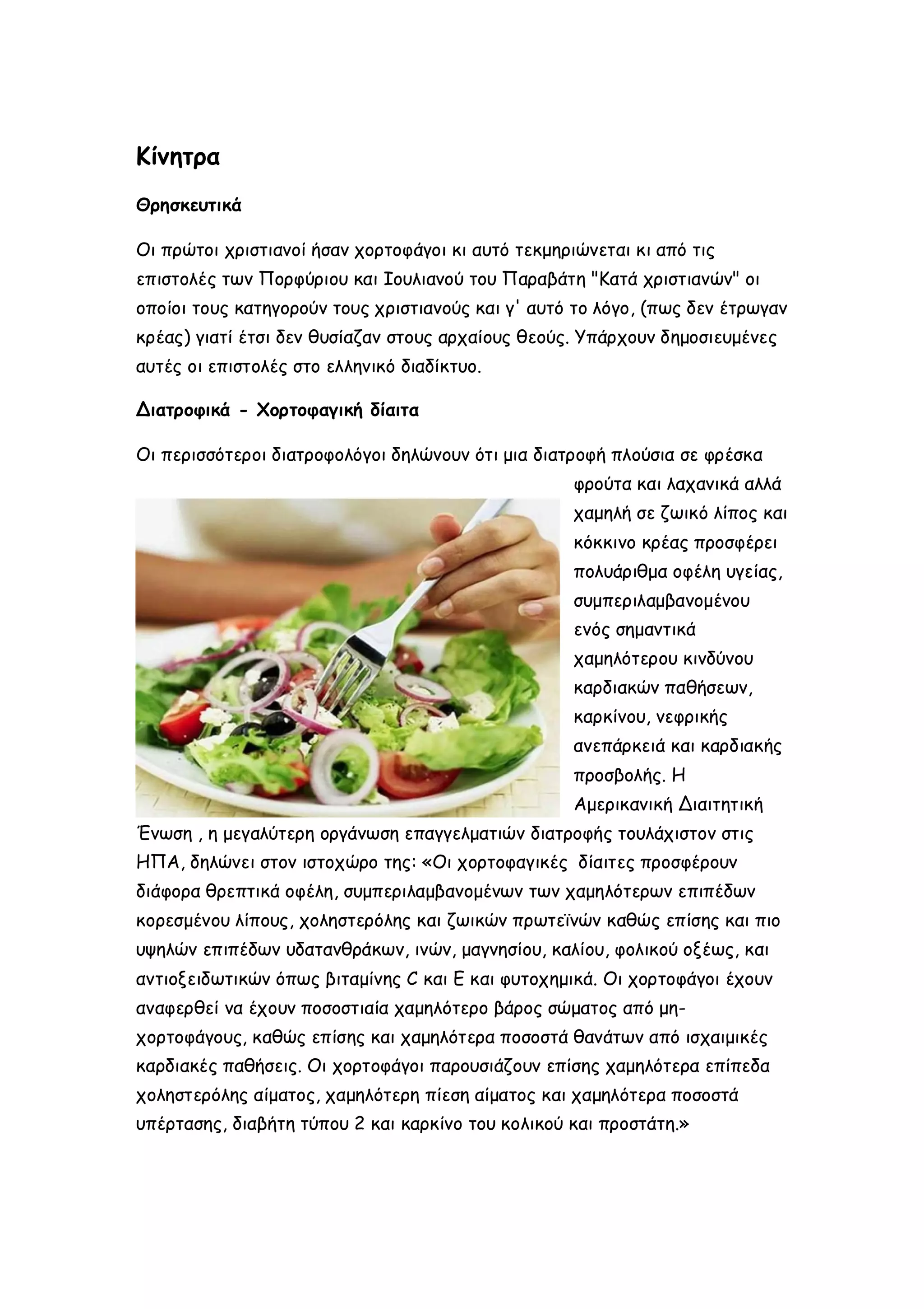 Κίνητρα
Θρησκευτικά
Οι πρώτοι χριστιανοί ήσαν χορτοφάγοι κι αυτό τεκμηριώνεται κι από τις
επιστολές των Πορφύριου και Ιουλιανού του Παραβάτη "Κατά χριστιανών" οι
οποίοι τους κατηγορούν τους χριστιανούς και γ' αυτό το λόγο, (πως δεν έτρωγαν
κρέας) γιατί έτσι δεν θυσίαζαν στους αρχαίους θεούς. Υπάρχουν δημοσιευμένες
αυτές οι επιστολές στο ελληνικό διαδίκτυο.
Διατροφικά - Χορτοφαγική δίαιτα
Οι περισσότεροι διατροφολόγοι δηλώνουν ότι μια διατροφή πλούσια σε φρέσκα
φρούτα και λαχανικά αλλά
χαμηλή σε ζωικό λίπος και
κόκκινο κρέας προσφέρει
πολυάριθμα οφέλη υγείας,
συμπεριλαμβανομένου
ενός σημαντικά
χαμηλότερου κινδύνου
καρδιακών παθήσεων,
καρκίνου, νεφρικής
ανεπάρκειά και καρδιακής
προσβολής. Η
Αμερικανική Διαιτητική
Ένωση , η μεγαλύτερη οργάνωση επαγγελματιών διατροφής τουλάχιστον στις
ΗΠΑ, δηλώνει στον ιστοχώρο της: «Οι χορτοφαγικές δίαιτες προσφέρουν
διάφορα θρεπτικά οφέλη, συμπεριλαμβανομένων των χαμηλότερων επιπέδων
κορεσμένου λίπους, χοληστερόλης και ζωικών πρωτεϊνών καθώς επίσης και πιο
υψηλών επιπέδων υδατανθράκων, ινών, μαγνησίου, καλίου, φολικού οξέως, και
αντιοξειδωτικών όπως βιταμίνης C και E και φυτοχημικά. Οι χορτοφάγοι έχουν
αναφερθεί να έχουν ποσοστιαία χαμηλότερο βάρος σώματος από μηχορτοφάγους, καθώς επίσης και χαμηλότερα ποσοστά θανάτων από ισχαιμικές
καρδιακές παθήσεις. Οι χορτοφάγοι παρουσιάζουν επίσης χαμηλότερα επίπεδα
χοληστερόλης αίματος, χαμηλότερη πίεση αίματος και χαμηλότερα ποσοστά
υπέρτασης, διαβήτη τύπου 2 και καρκίνο του κολικού και προστάτη.»

 