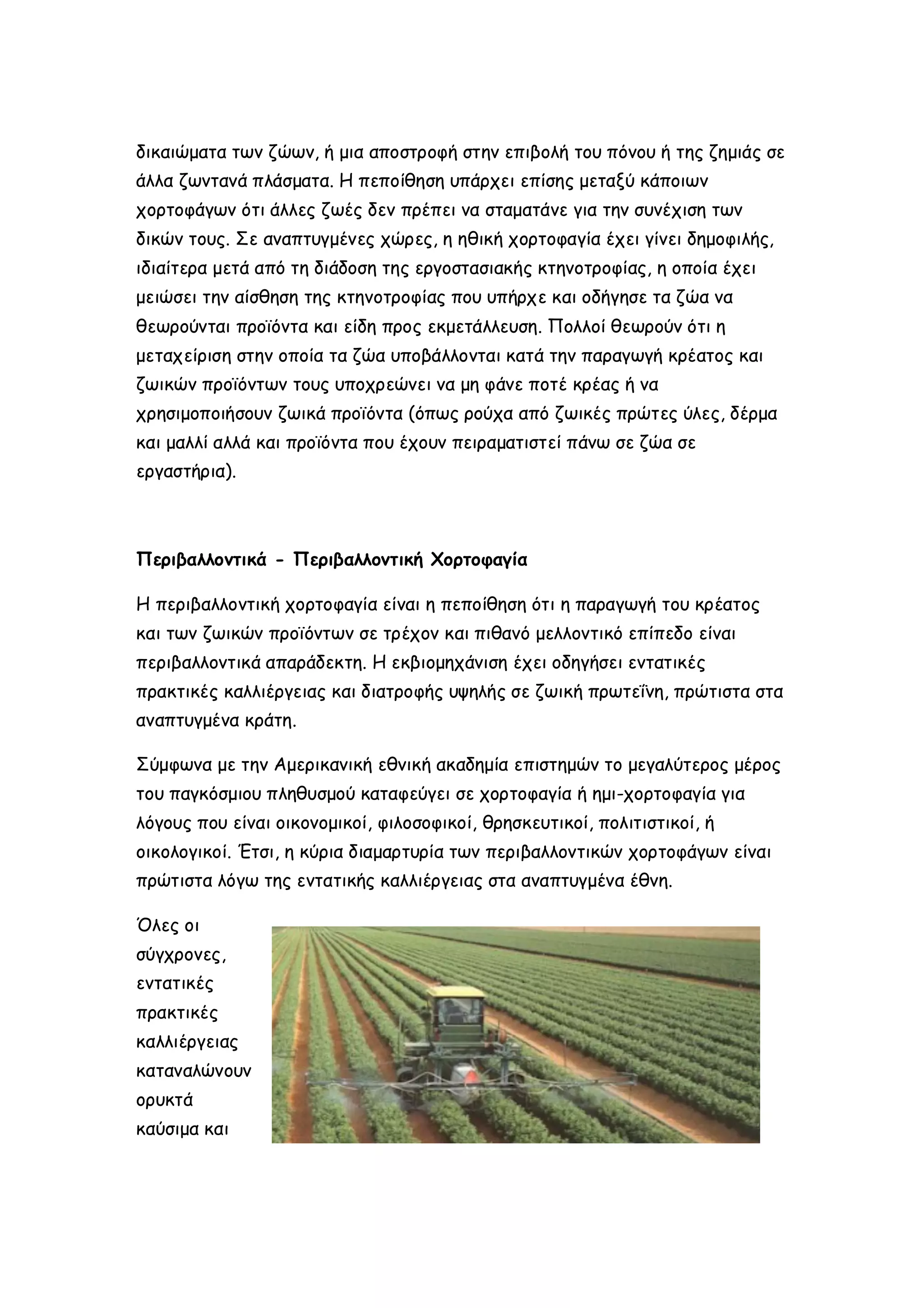 δικαιώματα των ζώων, ή μια αποστροφή στην επιβολή του πόνου ή της ζημιάς σε
άλλα ζωντανά πλάσματα. Η πεποίθηση υπάρχει επίσης μεταξύ κάποιων
χορτοφάγων ότι άλλες ζωές δεν πρέπει να σταματάνε για την συνέχιση των
δικών τους. Σε αναπτυγμένες χώρες, η ηθική χορτοφαγία έχει γίνει δημοφιλής,
ιδιαίτερα μετά από τη διάδοση της εργοστασιακής κτηνοτροφίας, η οποία έχει
μειώσει την αίσθηση της κτηνοτροφίας που υπήρχε και οδήγησε τα ζώα να
θεωρούνται προϊόντα και είδη προς εκμετάλλευση. Πολλοί θεωρούν ότι η
μεταχείριση στην οποία τα ζώα υποβάλλονται κατά την παραγωγή κρέατος και
ζωικών προϊόντων τους υποχρεώνει να μη φάνε ποτέ κρέας ή να
χρησιμοποιήσουν ζωικά προϊόντα (όπως ρούχα από ζωικές πρώτες ύλες, δέρμα
και μαλλί αλλά και προϊόντα που έχουν πειραματιστεί πάνω σε ζώα σε
εργαστήρια).

Περιβαλλοντικά - Περιβαλλοντική Χορτοφαγία
Η περιβαλλοντική χορτοφαγία είναι η πεποίθηση ότι η παραγωγή του κρέατος
και των ζωικών προϊόντων σε τρέχον και πιθανό μελλοντικό επίπεδο είναι
περιβαλλοντικά απαράδεκτη. Η εκβιομηχάνιση έχει οδηγήσει εντατικές
πρακτικές καλλιέργειας και διατροφής υψηλής σε ζωική πρωτεΐνη, πρώτιστα στα
αναπτυγμένα κράτη.
Σύμφωνα με την Αμερικανική εθνική ακαδημία επιστημών το μεγαλύτερος μέρος
του παγκόσμιου πληθυσμού καταφεύγει σε χορτοφαγία ή ημι-χορτοφαγία για
λόγους που είναι οικονομικοί, φιλοσοφικοί, θρησκευτικοί, πολιτιστικοί, ή
οικολογικοί. Έτσι, η κύρια διαμαρτυρία των περιβαλλοντικών χορτοφάγων είναι
πρώτιστα λόγω της εντατικής καλλιέργειας στα αναπτυγμένα έθνη.
Όλες οι
σύγχρονες,
εντατικές
πρακτικές
καλλιέργειας
καταναλώνουν
ορυκτά
καύσιμα και

 