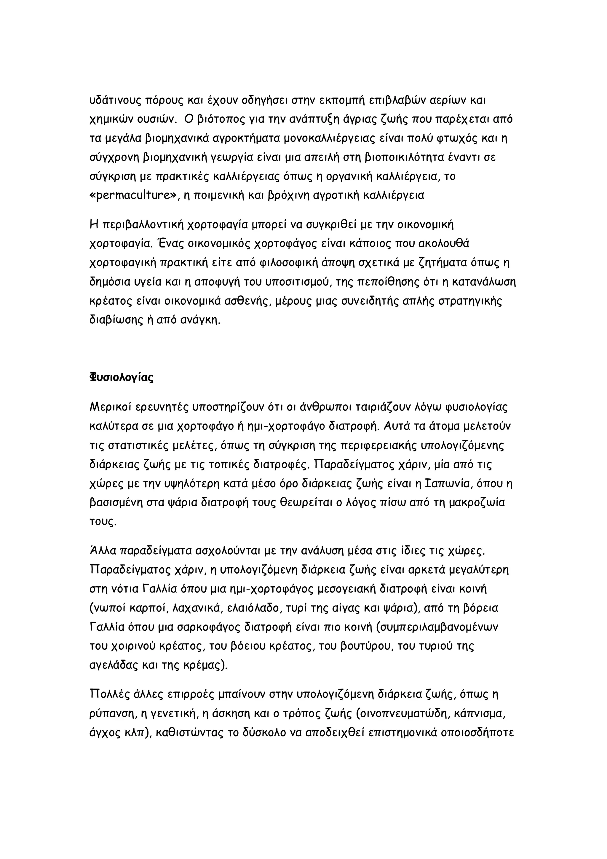 υδάτινους πόρους και έχουν οδηγήσει στην εκπομπή επιβλαβών αερίων και
χημικών ουσιών. Ο βιότοπος για την ανάπτυξη άγριας ζωής που παρέχεται από
τα μεγάλα βιομηχανικά αγροκτήματα μονοκαλλιέργειας είναι πολύ φτωχός και η
σύγχρονη βιομηχανική γεωργία είναι μια απειλή στη βιοποικιλότητα έναντι σε
σύγκριση με πρακτικές καλλιέργειας όπως η οργανική καλλιέργεια, το
«permaculture», η ποιμενική και βρόχινη αγροτική καλλιέργεια
Η περιβαλλοντική χορτοφαγία μπορεί να συγκριθεί με την οικονομική
χορτοφαγία. Ένας οικονομικός χορτοφάγος είναι κάποιος που ακολουθά
χορτοφαγική πρακτική είτε από φιλοσοφική άποψη σχετικά με ζητήματα όπως η
δημόσια υγεία και η αποφυγή του υποσιτισμού, της πεποίθησης ότι η κατανάλωση
κρέατος είναι οικονομικά ασθενής, μέρους μιας συνειδητής απλής στρατηγικής
διαβίωσης ή από ανάγκη.

Φυσιολογίας
Μερικοί ερευνητές υποστηρίζουν ότι οι άνθρωποι ταιριάζουν λόγω φυσιολογίας
καλύτερα σε μια χορτοφάγο ή ημι-χορτοφάγο διατροφή. Αυτά τα άτομα μελετούν
τις στατιστικές μελέτες, όπως τη σύγκριση της περιφερειακής υπολογιζόμενης
διάρκειας ζωής με τις τοπικές διατροφές. Παραδείγματος χάριν, μία από τις
χώρες με την υψηλότερη κατά μέσο όρο διάρκειας ζωής είναι η Ιαπωνία, όπου η
βασισμένη στα ψάρια διατροφή τους θεωρείται ο λόγος πίσω από τη μακροζωία
τους.
Άλλα παραδείγματα ασχολούνται με την ανάλυση μέσα στις ίδιες τις χώρες.
Παραδείγματος χάριν, η υπολογιζόμενη διάρκεια ζωής είναι αρκετά μεγαλύτερη
στη νότια Γαλλία όπου μια ημι-χορτοφάγος μεσογειακή διατροφή είναι κοινή
(νωποί καρποί, λαχανικά, ελαιόλαδο, τυρί της αίγας και ψάρια), από τη βόρεια
Γαλλία όπου μια σαρκοφάγος διατροφή είναι πιο κοινή (συμπεριλαμβανομένων
του χοιρινού κρέατος, του βόειου κρέατος, του βουτύρου, του τυριού της
αγελάδας και της κρέμας).
Πολλές άλλες επιρροές μπαίνουν στην υπολογιζόμενη διάρκεια ζωής, όπως η
ρύπανση, η γενετική, η άσκηση και ο τρόπος ζωής (οινοπνευματώδη, κάπνισμα,
άγχος κλπ), καθιστώντας το δύσκολο να αποδειχθεί επιστημονικά οποιοσδήποτε

 