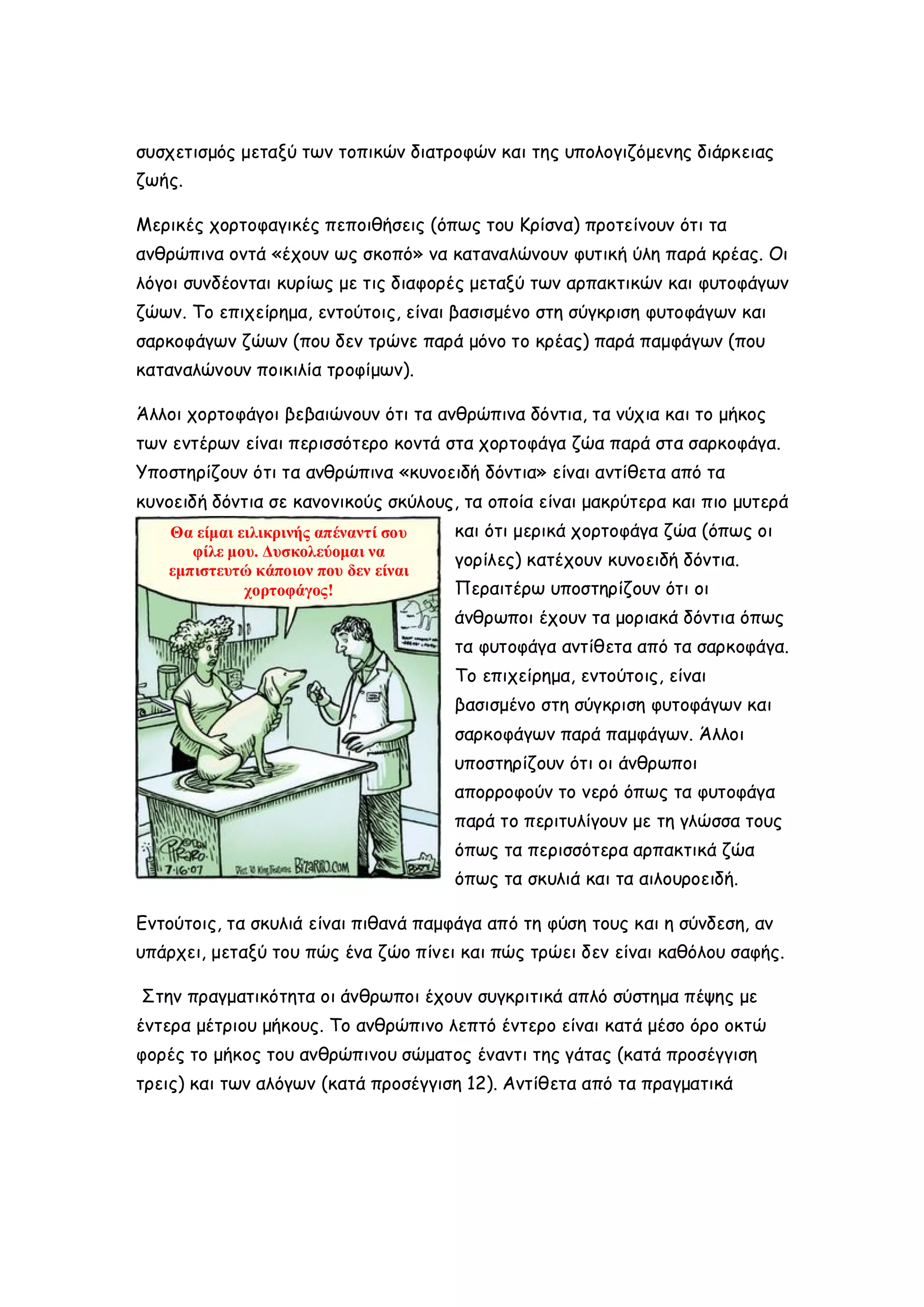 συσχετισμός μεταξύ των τοπικών διατροφών και της υπολογιζόμενης διάρκειας
ζωής.
Μερικές χορτοφαγικές πεποιθήσεις (όπως του Κρίσνα) προτείνουν ότι τα
ανθρώπινα οντά «έχουν ως σκοπό» να καταναλώνουν φυτική ύλη παρά κρέας. Οι
λόγοι συνδέονται κυρίως με τις διαφορές μεταξύ των αρπακτικών και φυτοφάγων
ζώων. Το επιχείρημα, εντούτοις, είναι βασισμένο στη σύγκριση φυτοφάγων και
σαρκοφάγων ζώων (που δεν τρώνε παρά μόνο το κρέας) παρά παμφάγων (που
καταναλώνουν ποικιλία τροφίμων).
Άλλοι χορτοφάγοι βεβαιώνουν ότι τα ανθρώπινα δόντια, τα νύχια και το μήκος
των εντέρων είναι περισσότερο κοντά στα χορτοφάγα ζώα παρά στα σαρκοφάγα.
Υποστηρίζουν ότι τα ανθρώπινα «κυνοειδή δόντια» είναι αντίθετα από τα
κυνοειδή δόντια σε κανονικούς σκύλους, τα οποία είναι μακρύτερα και πιο μυτερά
Θα είμαι ειλικρινής απέναντί σου
φίλε μου. Δυσκολεύομαι να
εμπιστευτώ κάποιον που δεν είναι
χορτοφάγος!

και ότι μερικά χορτοφάγα ζώα (όπως οι
γορίλες) κατέχουν κυνοειδή δόντια.
Περαιτέρω υποστηρίζουν ότι οι
άνθρωποι έχουν τα μοριακά δόντια όπως
τα φυτοφάγα αντίθετα από τα σαρκοφάγα.
Το επιχείρημα, εντούτοις, είναι
βασισμένο στη σύγκριση φυτοφάγων και
σαρκοφάγων παρά παμφάγων. Άλλοι
υποστηρίζουν ότι οι άνθρωποι
απορροφούν το νερό όπως τα φυτοφάγα
παρά το περιτυλίγουν με τη γλώσσα τους
όπως τα περισσότερα αρπακτικά ζώα
όπως τα σκυλιά και τα αιλουροειδή.

Εντούτοις, τα σκυλιά είναι πιθανά παμφάγα από τη φύση τους και η σύνδεση, αν
υπάρχει, μεταξύ του πώς ένα ζώο πίνει και πώς τρώει δεν είναι καθόλου σαφής.
Στην πραγματικότητα οι άνθρωποι έχουν συγκριτικά απλό σύστημα πέψης με
έντερα μέτριου μήκους. Το ανθρώπινο λεπτό έντερο είναι κατά μέσο όρο οκτώ
φορές το μήκος του ανθρώπινου σώματος έναντι της γάτας (κατά προσέγγιση
τρεις) και των αλόγων (κατά προσέγγιση 12). Αντίθετα από τα πραγματικά

 