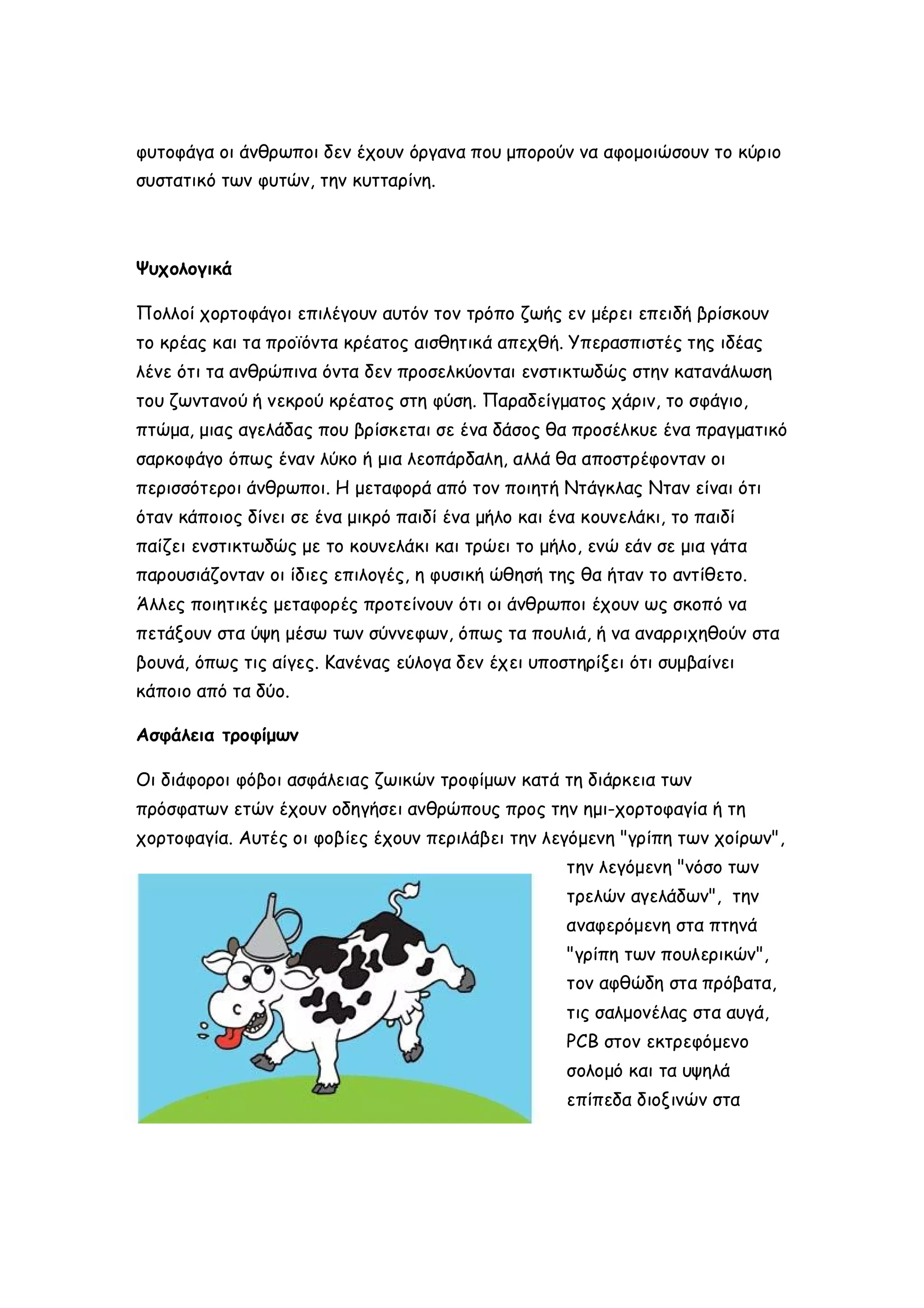 φυτοφάγα οι άνθρωποι δεν έχουν όργανα που μπορούν να αφομοιώσουν το κύριο
συστατικό των φυτών, την κυτταρίνη.

Ψυχολογικά
Πολλοί χορτοφάγοι επιλέγουν αυτόν τον τρόπο ζωής εν μέρει επειδή βρίσκουν
το κρέας και τα προϊόντα κρέατος αισθητικά απεχθή. Υπερασπιστές της ιδέας
λένε ότι τα ανθρώπινα όντα δεν προσελκύονται ενστικτωδώς στην κατανάλωση
του ζωντανού ή νεκρού κρέατος στη φύση. Παραδείγματος χάριν, το σφάγιο,
πτώμα, μιας αγελάδας που βρίσκεται σε ένα δάσος θα προσέλκυε ένα πραγματικό
σαρκοφάγο όπως έναν λύκο ή μια λεοπάρδαλη, αλλά θα αποστρέφονταν οι
περισσότεροι άνθρωποι. Η μεταφορά από τον ποιητή Ντάγκλας Νταν είναι ότι
όταν κάποιος δίνει σε ένα μικρό παιδί ένα μήλο και ένα κουνελάκι, το παιδί
παίζει ενστικτωδώς με το κουνελάκι και τρώει το μήλο, ενώ εάν σε μια γάτα
παρουσιάζονταν οι ίδιες επιλογές, η φυσική ώθησή της θα ήταν το αντίθετο.
Άλλες ποιητικές μεταφορές προτείνουν ότι οι άνθρωποι έχουν ως σκοπό να
πετάξουν στα ύψη μέσω των σύννεφων, όπως τα πουλιά, ή να αναρριχηθούν στα
βουνά, όπως τις αίγες. Κανένας εύλογα δεν έχει υποστηρίξει ότι συμβαίνει
κάποιο από τα δύο.
Ασφάλεια τροφίμων
Οι διάφοροι φόβοι ασφάλειας ζωικών τροφίμων κατά τη διάρκεια των
πρόσφατων ετών έχουν οδηγήσει ανθρώπους προς την ημι-χορτοφαγία ή τη
χορτοφαγία. Αυτές οι φοβίες έχουν περιλάβει την λεγόμενη "γρίπη των χοίρων",
την λεγόμενη "νόσο των
τρελών αγελάδων", την
αναφερόμενη στα πτηνά
"γρίπη των πουλερικών",
τον αφθώδη στα πρόβατα,
τις σαλμονέλας στα αυγά,
PCB στον εκτρεφόμενο
σολομό και τα υψηλά
επίπεδα διοξινών στα

 