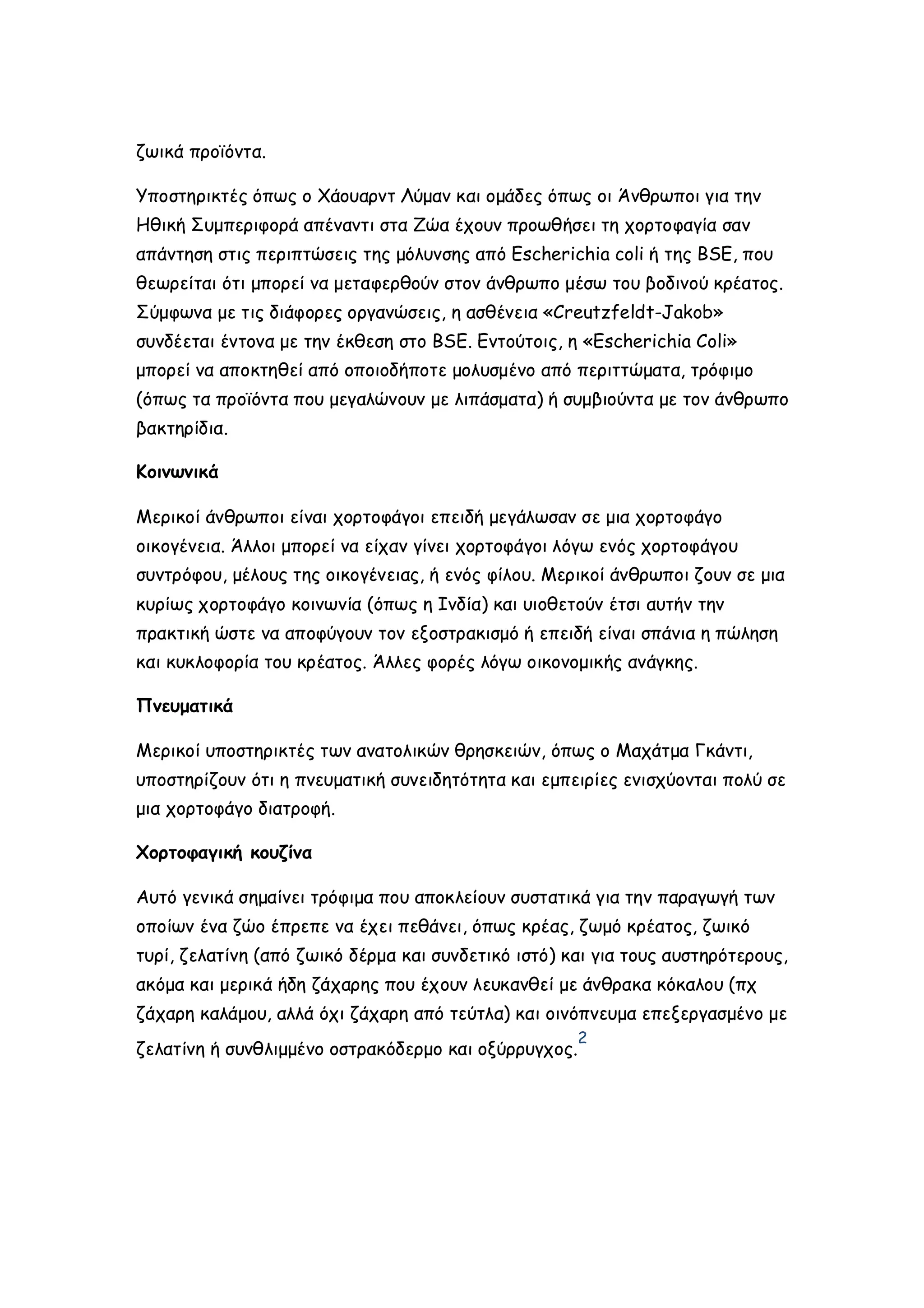 ζωικά προϊόντα.
Υποστηρικτές όπως ο Χάουαρντ Λύμαν και ομάδες όπως οι Άνθρωποι για την
Ηθική Συμπεριφορά απέναντι στα Ζώα έχουν προωθήσει τη χορτοφαγία σαν
απάντηση στις περιπτώσεις της μόλυνσης από Escherichia coli ή της BSE, που
θεωρείται ότι μπορεί να μεταφερθούν στον άνθρωπο μέσω του βοδινού κρέατος.
Σύμφωνα με τις διάφορες οργανώσεις, η ασθένεια «Creutzfeldt-Jakob»
συνδέεται έντονα με την έκθεση στο BSE. Εντούτοις, η «Escherichia Coli»
μπορεί να αποκτηθεί από οποιοδήποτε μολυσμένο από περιττώματα, τρόφιμο
(όπως τα προϊόντα που μεγαλώνουν με λιπάσματα) ή συμβιούντα με τον άνθρωπο
βακτηρίδια.
Κοινωνικά
Μερικοί άνθρωποι είναι χορτοφάγοι επειδή μεγάλωσαν σε μια χορτοφάγο
οικογένεια. Άλλοι μπορεί να είχαν γίνει χορτοφάγοι λόγω ενός χορτοφάγου
συντρόφου, μέλους της οικογένειας, ή ενός φίλου. Μερικοί άνθρωποι ζουν σε μια
κυρίως χορτοφάγο κοινωνία (όπως η Ινδία) και υιοθετούν έτσι αυτήν την
πρακτική ώστε να αποφύγουν τον εξοστρακισμό ή επειδή είναι σπάνια η πώληση
και κυκλοφορία του κρέατος. Άλλες φορές λόγω οικονομικής ανάγκης.
Πνευματικά
Μερικοί υποστηρικτές των ανατολικών θρησκειών, όπως ο Μαχάτμα Γκάντι,
υποστηρίζουν ότι η πνευματική συνειδητότητα και εμπειρίες ενισχύονται πολύ σε
μια χορτοφάγο διατροφή.
Χορτοφαγική κουζίνα
Αυτό γενικά σημαίνει τρόφιμα που αποκλείουν συστατικά για την παραγωγή των
οποίων ένα ζώο έπρεπε να έχει πεθάνει, όπως κρέας, ζωμό κρέατος, ζωικό
τυρί, ζελατίνη (από ζωικό δέρμα και συνδετικό ιστό) και για τους αυστηρότερους,
ακόμα και μερικά ήδη ζάχαρης που έχουν λευκανθεί με άνθρακα κόκαλου (πχ
ζάχαρη καλάμου, αλλά όχι ζάχαρη από τεύτλα) και οινόπνευμα επεξεργασμένο με
ζελατίνη ή συνθλιμμένο οστρακόδερμο και οξύρρυγχος.

2

 