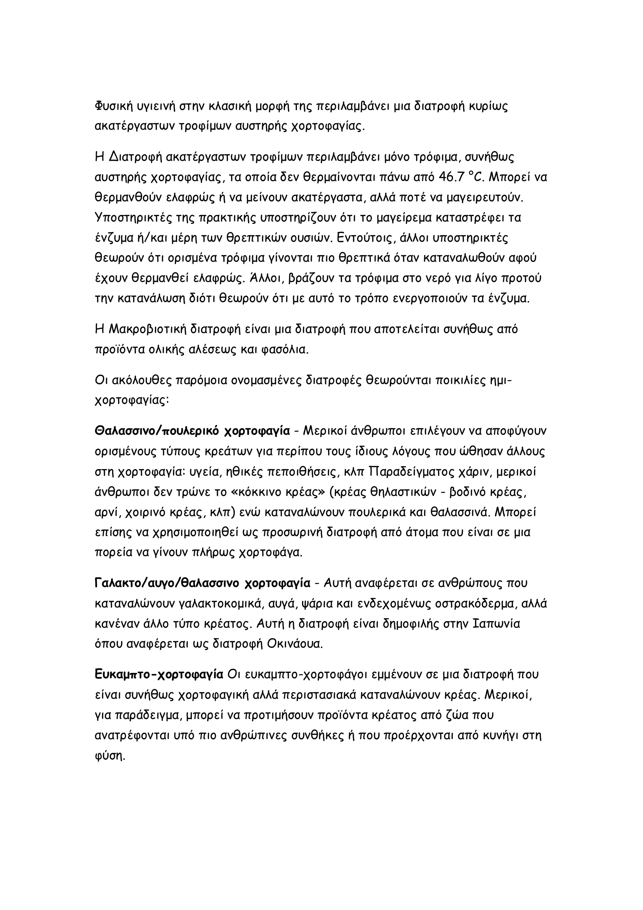 Φυσική υγιεινή στην κλασική μορφή της περιλαμβάνει μια διατροφή κυρίως
ακατέργαστων τροφίμων αυστηρής χορτοφαγίας.
Η Διατροφή ακατέργαστων τροφίμων περιλαμβάνει μόνο τρόφιμα, συνήθως
αυστηρής χορτοφαγίας, τα οποία δεν θερμαίνονται πάνω από 46.7 °C. Μπορεί να
θερμανθούν ελαφρώς ή να μείνουν ακατέργαστα, αλλά ποτέ να μαγειρευτούν.
Υποστηρικτές της πρακτικής υποστηρίζουν ότι το μαγείρεμα καταστρέφει τα
ένζυμα ή/και μέρη των θρεπτικών ουσιών. Εντούτοις, άλλοι υποστηρικτές
θεωρούν ότι ορισμένα τρόφιμα γίνονται πιο θρεπτικά όταν καταναλωθούν αφού
έχουν θερμανθεί ελαφρώς. Άλλοι, βράζουν τα τρόφιμα στο νερό για λίγο προτού
την κατανάλωση διότι θεωρούν ότι με αυτό το τρόπο ενεργοποιούν τα ένζυμα.
Η Μακροβιοτική διατροφή είναι μια διατροφή που αποτελείται συνήθως από
προϊόντα ολικής αλέσεως και φασόλια.
Οι ακόλουθες παρόμοια ονομασμένες διατροφές θεωρούνται ποικιλίες ημιχορτοφαγίας:
Θαλασσινο/πουλερικό χορτοφαγία - Μερικοί άνθρωποι επιλέγουν να αποφύγουν
ορισμένους τύπους κρεάτων για περίπου τους ίδιους λόγους που ώθησαν άλλους
στη χορτοφαγία: υγεία, ηθικές πεποιθήσεις, κλπ Παραδείγματος χάριν, μερικοί
άνθρωποι δεν τρώνε το «κόκκινο κρέας» (κρέας θηλαστικών - βοδινό κρέας,
αρνί, χοιρινό κρέας, κλπ) ενώ καταναλώνουν πουλερικά και θαλασσινά. Μπορεί
επίσης να χρησιμοποιηθεί ως προσωρινή διατροφή από άτομα που είναι σε μια
πορεία να γίνουν πλήρως χορτοφάγα.
Γαλακτο/αυγο/θαλασσινο χορτοφαγία - Αυτή αναφέρεται σε ανθρώπους που
καταναλώνουν γαλακτοκομικά, αυγά, ψάρια και ενδεχομένως οστρακόδερμα, αλλά
κανέναν άλλο τύπο κρέατος. Αυτή η διατροφή είναι δημοφιλής στην Ιαπωνία
όπου αναφέρεται ως διατροφή Οκινάουα.
Ευκαμπτο-χορτοφαγία Οι ευκαμπτο-χορτοφάγοι εμμένουν σε μια διατροφή που
είναι συνήθως χορτοφαγική αλλά περιστασιακά καταναλώνουν κρέας. Μερικοί,
για παράδειγμα, μπορεί να προτιμήσουν προϊόντα κρέατος από ζώα που
ανατρέφονται υπό πιο ανθρώπινες συνθήκες ή που προέρχονται από κυνήγι στη
φύση.

 