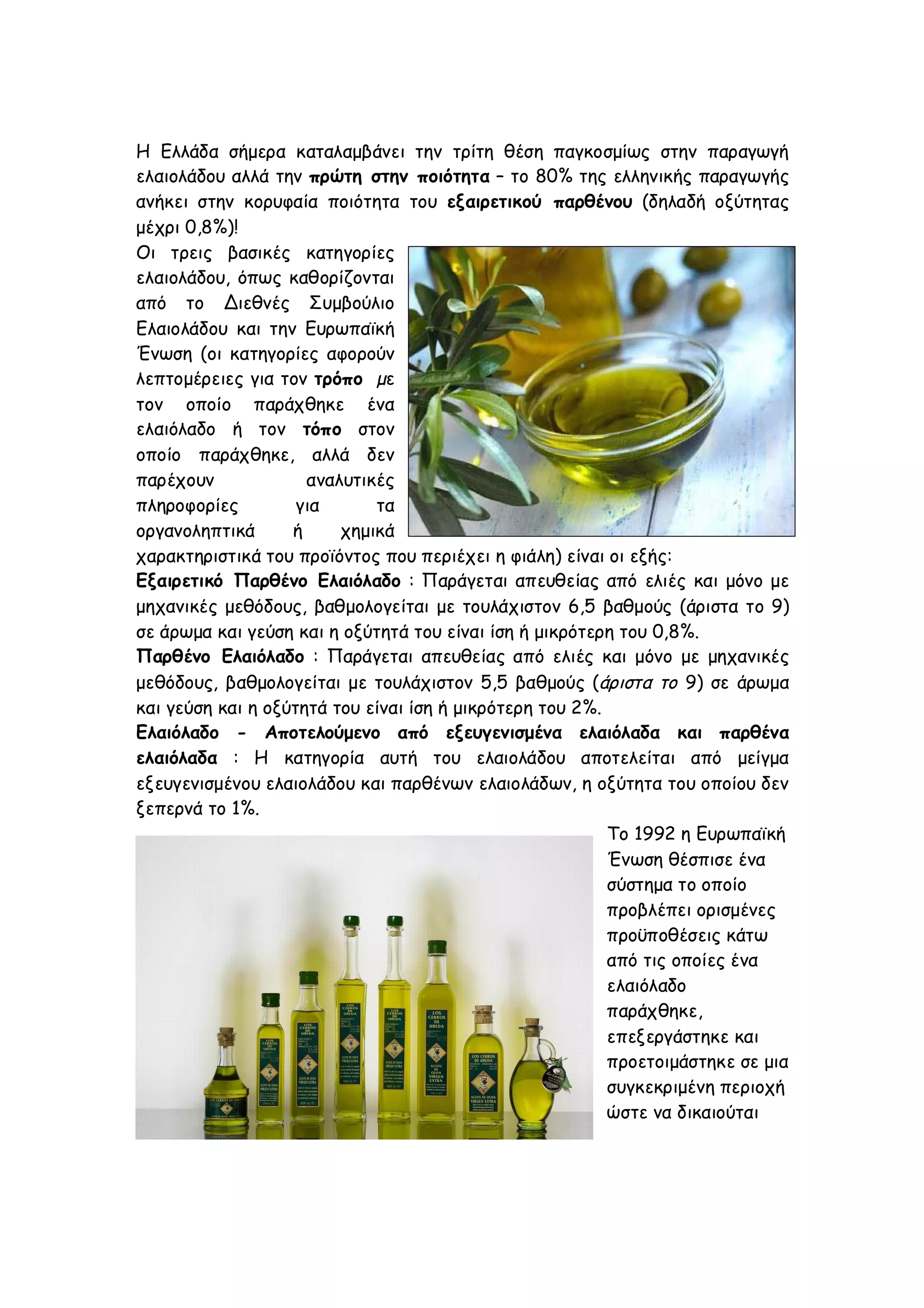 Η Ελλάδα σήμερα καταλαμβάνει την τρίτη θέση παγκοσμίως στην παραγωγή
ελαιολάδου αλλά την πρώτη στην ποιότητα – το 80% της ελληνικής παραγωγής
ανήκει στην κορυφαία ποιότητα του εξαιρετικού παρθένου (δηλαδή οξύτητας
μέχρι 0,8%)!
Οι τρεις βασικές κατηγορίες
ελαιολάδου, όπως καθορίζονται
από το Διεθνές Συμβούλιο
Ελαιολάδου και την Ευρωπαϊκή
Ένωση (οι κατηγορίες αφορούν
λεπτομέρειες για τον τρόπο µε
τον οποίο παράχθηκε ένα
ελαιόλαδο ή τον τόπο στον
οποίο παράχθηκε, αλλά δεν
παρέχουν
αναλυτικές
πληροφορίες
για
τα
οργανοληπτικά
ή
χημικά
χαρακτηριστικά του προϊόντος που περιέχει η φιάλη) είναι οι εξής:
Εξαιρετικό Παρθένο Ελαιόλαδο : Παράγεται απευθείας από ελιές και μόνο με
μηχανικές μεθόδους, βαθμολογείται με τουλάχιστον 6,5 βαθμούς (άριστα το 9)
σε άρωμα και γεύση και η οξύτητά του είναι ίση ή μικρότερη του 0,8%.
Παρθένο Ελαιόλαδο : Παράγεται απευθείας από ελιές και μόνο με μηχανικές
μεθόδους, βαθμολογείται με τουλάχιστον 5,5 βαθμούς (άριστα το 9) σε άρωμα
και γεύση και η οξύτητά του είναι ίση ή μικρότερη του 2%.
Ελαιόλαδο - Αποτελούμενο από εξευγενισμένα ελαιόλαδα και παρθένα
ελαιόλαδα : Η κατηγορία αυτή του ελαιολάδου αποτελείται από μείγμα
εξευγενισμένου ελαιολάδου και παρθένων ελαιολάδων, η οξύτητα του οποίου δεν
ξεπερνά το 1%.
Το 1992 η Ευρωπαϊκή
Ένωση θέσπισε ένα
σύστημα το οποίο
προβλέπει ορισμένες
προϋποθέσεις κάτω
από τις οποίες ένα
ελαιόλαδο
παράχθηκε,
επεξεργάστηκε και
προετοιμάστηκε σε μια
συγκεκριμένη περιοχή
ώστε να δικαιούται

 