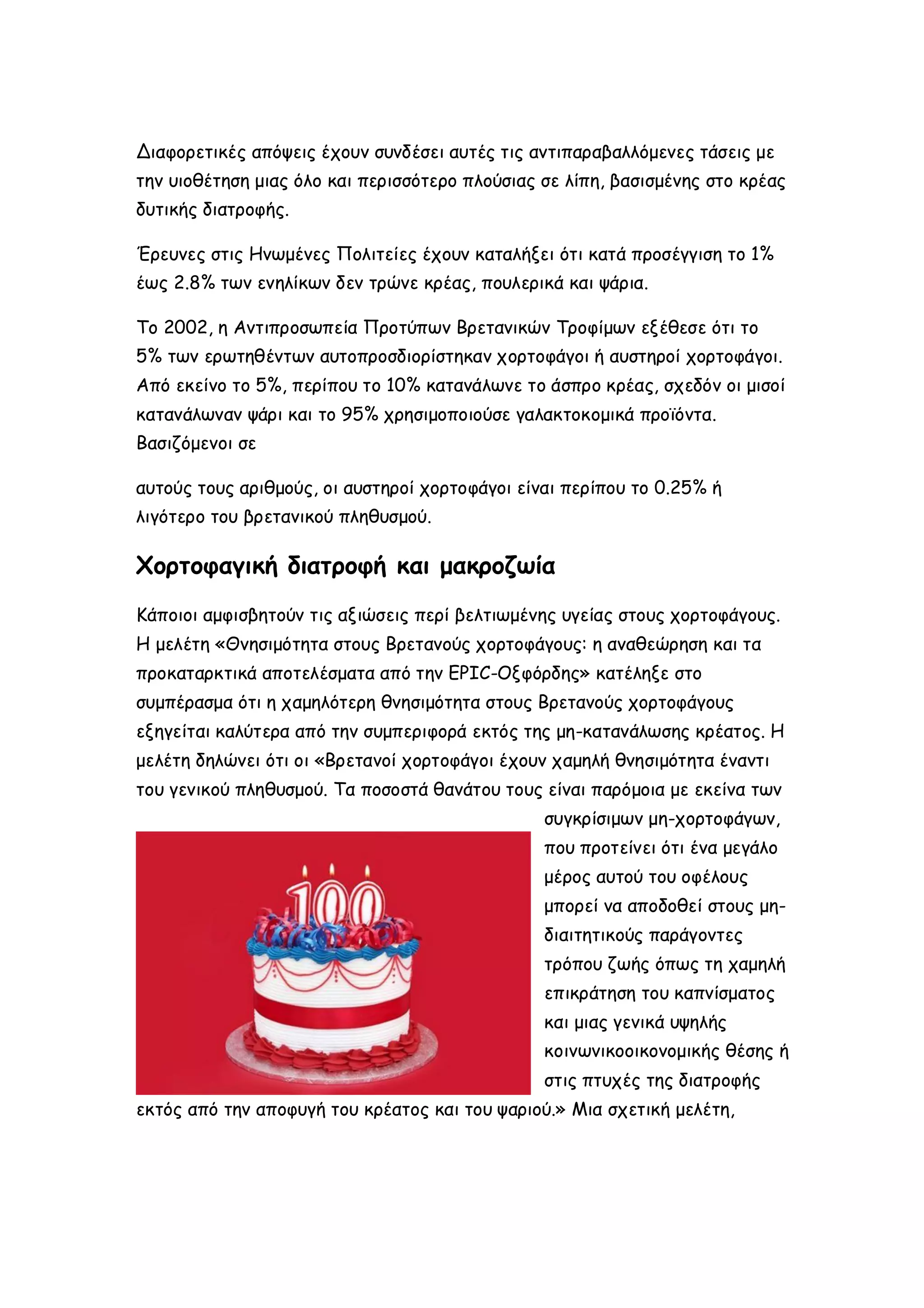 Διαφορετικές απόψεις έχουν συνδέσει αυτές τις αντιπαραβαλλόμενες τάσεις με
την υιοθέτηση μιας όλο και περισσότερο πλούσιας σε λίπη, βασισμένης στο κρέας
δυτικής διατροφής.
Έρευνες στις Ηνωμένες Πολιτείες έχουν καταλήξει ότι κατά προσέγγιση το 1%
έως 2.8% των ενηλίκων δεν τρώνε κρέας, πουλερικά και ψάρια.
Το 2002, η Αντιπροσωπεία Προτύπων Βρετανικών Τροφίμων εξέθεσε ότι το
5% των ερωτηθέντων αυτοπροσδιορίστηκαν χορτοφάγοι ή αυστηροί χορτοφάγοι.
Από εκείνο το 5%, περίπου το 10% κατανάλωνε το άσπρο κρέας, σχεδόν οι μισοί
κατανάλωναν ψάρι και το 95% χρησιμοποιούσε γαλακτοκομικά προϊόντα.
Βασιζόμενοι σε
αυτούς τους αριθμούς, οι αυστηροί χορτοφάγοι είναι περίπου το 0.25% ή
λιγότερο του βρετανικού πληθυσμού.

Χορτοφαγική διατροφή και μακροζωία
Κάποιοι αμφισβητούν τις αξιώσεις περί βελτιωμένης υγείας στους χορτοφάγους.
Η μελέτη «Θνησιμότητα στους Βρετανούς χορτοφάγους: η αναθεώρηση και τα
προκαταρκτικά αποτελέσματα από την EPIC-Οξφόρδης» κατέληξε στο
συμπέρασμα ότι η χαμηλότερη θνησιμότητα στους Βρετανούς χορτοφάγους
εξηγείται καλύτερα από την συμπεριφορά εκτός της μη-κατανάλωσης κρέατος. Η
μελέτη δηλώνει ότι οι «Βρετανοί χορτοφάγοι έχουν χαμηλή θνησιμότητα έναντι
του γενικού πληθυσμού. Τα ποσοστά θανάτου τους είναι παρόμοια με εκείνα των
συγκρίσιμων μη-χορτοφάγων,
που προτείνει ότι ένα μεγάλο
μέρος αυτού του οφέλους
μπορεί να αποδοθεί στους μηδιαιτητικούς παράγοντες
τρόπου ζωής όπως τη χαμηλή
επικράτηση του καπνίσματος
και μιας γενικά υψηλής
κοινωνικοοικονομικής θέσης ή
στις πτυχές της διατροφής
εκτός από την αποφυγή του κρέατος και του ψαριού.» Μια σχετική μελέτη,

 