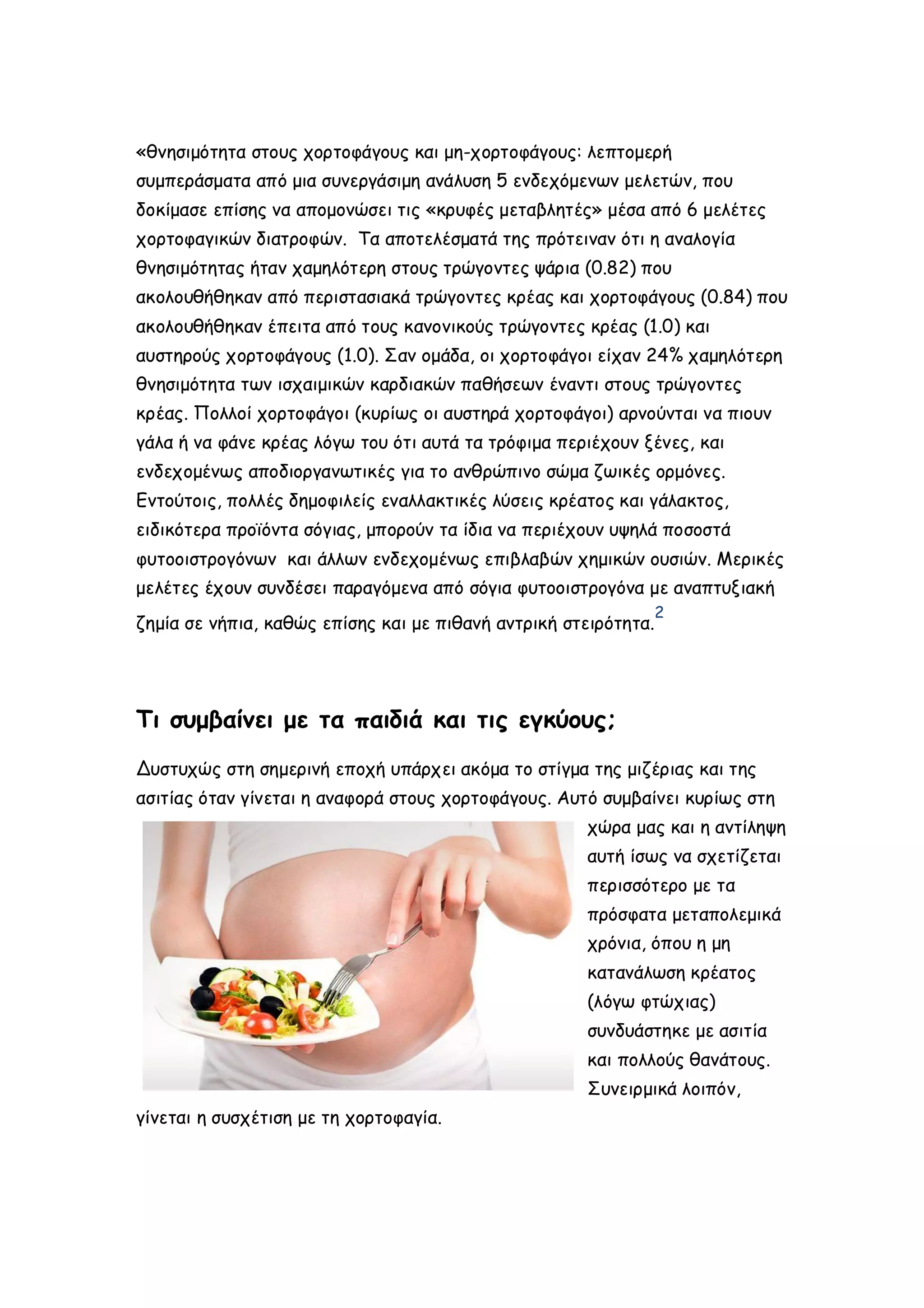 «θνησιμότητα στους χορτοφάγους και μη-χορτοφάγους: λεπτομερή
συμπεράσματα από μια συνεργάσιμη ανάλυση 5 ενδεχόμενων μελετών, που
δοκίμασε επίσης να απομονώσει τις «κρυφές μεταβλητές» μέσα από 6 μελέτες
χορτοφαγικών διατροφών. Τα αποτελέσματά της πρότειναν ότι η αναλογία
θνησιμότητας ήταν χαμηλότερη στους τρώγοντες ψάρια (0.82) που
ακολουθήθηκαν από περιστασιακά τρώγοντες κρέας και χορτοφάγους (0.84) που
ακολουθήθηκαν έπειτα από τους κανονικούς τρώγοντες κρέας (1.0) και
αυστηρούς χορτοφάγους (1.0). Σαν ομάδα, οι χορτοφάγοι είχαν 24% χαμηλότερη
θνησιμότητα των ισχαιμικών καρδιακών παθήσεων έναντι στους τρώγοντες
κρέας. Πολλοί χορτοφάγοι (κυρίως οι αυστηρά χορτοφάγοι) αρνούνται να πιουν
γάλα ή να φάνε κρέας λόγω του ότι αυτά τα τρόφιμα περιέχουν ξένες, και
ενδεχομένως αποδιοργανωτικές για το ανθρώπινο σώμα ζωικές ορμόνες.
Εντούτοις, πολλές δημοφιλείς εναλλακτικές λύσεις κρέατος και γάλακτος,
ειδικότερα προϊόντα σόγιας, μπορούν τα ίδια να περιέχουν υψηλά ποσοστά
φυτοοιστρογόνων και άλλων ενδεχομένως επιβλαβών χημικών ουσιών. Μερικές
μελέτες έχουν συνδέσει παραγόμενα από σόγια φυτοοιστρογόνα με αναπτυξιακή
2

ζημία σε νήπια, καθώς επίσης και με πιθανή αντρική στειρότητα.

Τι συμβαίνει με τα παιδιά και τις εγκύους;
Δυστυχώς στη σημερινή εποχή υπάρχει ακόμα το στίγμα της μιζέριας και της
ασιτίας όταν γίνεται η αναφορά στους χορτοφάγους. Αυτό συμβαίνει κυρίως στη
χώρα μας και η αντίληψη
αυτή ίσως να σχετίζεται
περισσότερο με τα
πρόσφατα μεταπολεμικά
χρόνια, όπου η μη
κατανάλωση κρέατος
(λόγω φτώχιας)
συνδυάστηκε με ασιτία
και πολλούς θανάτους.
Συνειρμικά λοιπόν,
γίνεται η συσχέτιση με τη χορτοφαγία.

 