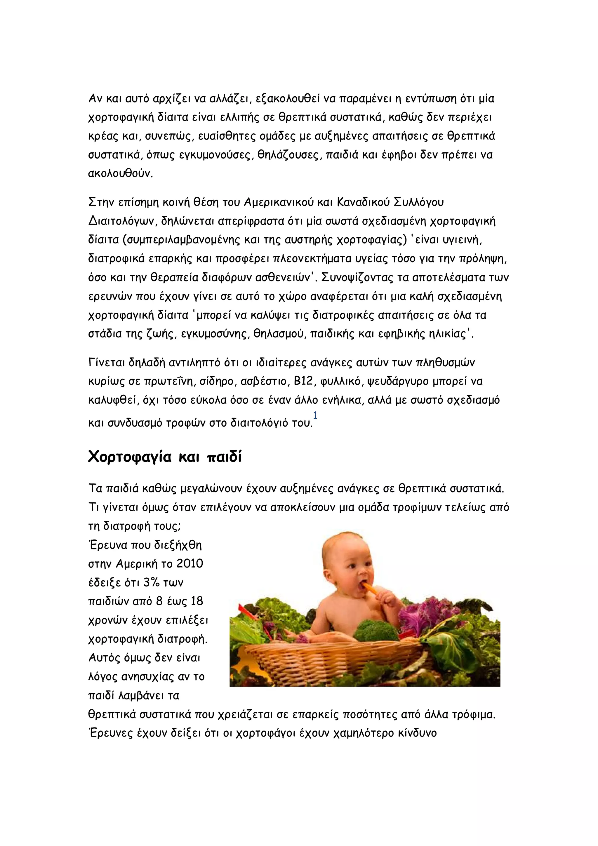 Αν και αυτό αρχίζει να αλλάζει, εξακολουθεί να παραμένει η εντύπωση ότι μία
χορτοφαγική δίαιτα είναι ελλιπής σε θρεπτικά συστατικά, καθώς δεν περιέχει
κρέας και, συνεπώς, ευαίσθητες ομάδες με αυξημένες απαιτήσεις σε θρεπτικά
συστατικά, όπως εγκυμονούσες, θηλάζουσες, παιδιά και έφηβοι δεν πρέπει να
ακολουθούν.
Στην επίσημη κοινή θέση του Αμερικανικού και Καναδικού Συλλόγου
Διαιτολόγων, δηλώνεται απερίφραστα ότι μία σωστά σχεδιασμένη χορτοφαγική
δίαιτα (συμπεριλαμβανομένης και της αυστηρής χορτοφαγίας) 'είναι υγιεινή,
διατροφικά επαρκής και προσφέρει πλεονεκτήματα υγείας τόσο για την πρόληψη,
όσο και την θεραπεία διαφόρων ασθενειών'. Συνοψίζοντας τα αποτελέσματα των
ερευνών που έχουν γίνει σε αυτό το χώρο αναφέρεται ότι μια καλή σχεδιασμένη
χορτοφαγική δίαιτα 'μπορεί να καλύψει τις διατροφικές απαιτήσεις σε όλα τα
στάδια της ζωής, εγκυμοσύνης, θηλασμού, παιδικής και εφηβικής ηλικίας'.
Γίνεται δηλαδή αντιληπτό ότι οι ιδιαίτερες ανάγκες αυτών των πληθυσμών
κυρίως σε πρωτεΐνη, σίδηρο, ασβέστιο, Β12, φυλλικό, ψευδάργυρο μπορεί να
καλυφθεί, όχι τόσο εύκολα όσο σε έναν άλλο ενήλικα, αλλά με σωστό σχεδιασμό
και συνδυασμό τροφών στο διαιτολόγιό του.

1

Χορτοφαγία και παιδί
Τα παιδιά καθώς μεγαλώνουν έχουν αυξημένες ανάγκες σε θρεπτικά συστατικά.
Τι γίνεται όμως όταν επιλέγουν να αποκλείσουν μια ομάδα τροφίμων τελείως από
τη διατροφή τους;
Έρευνα που διεξήχθη
στην Αμερική το 2010
έδειξε ότι 3% των
παιδιών από 8 έως 18
χρονών έχουν επιλέξει
χορτοφαγική διατροφή.
Αυτός όμως δεν είναι
λόγος ανησυχίας αν το
παιδί λαμβάνει τα
θρεπτικά συστατικά που χρειάζεται σε επαρκείς ποσότητες από άλλα τρόφιμα.
Έρευνες έχουν δείξει ότι οι χορτοφάγοι έχουν χαμηλότερο κίνδυνο

 
