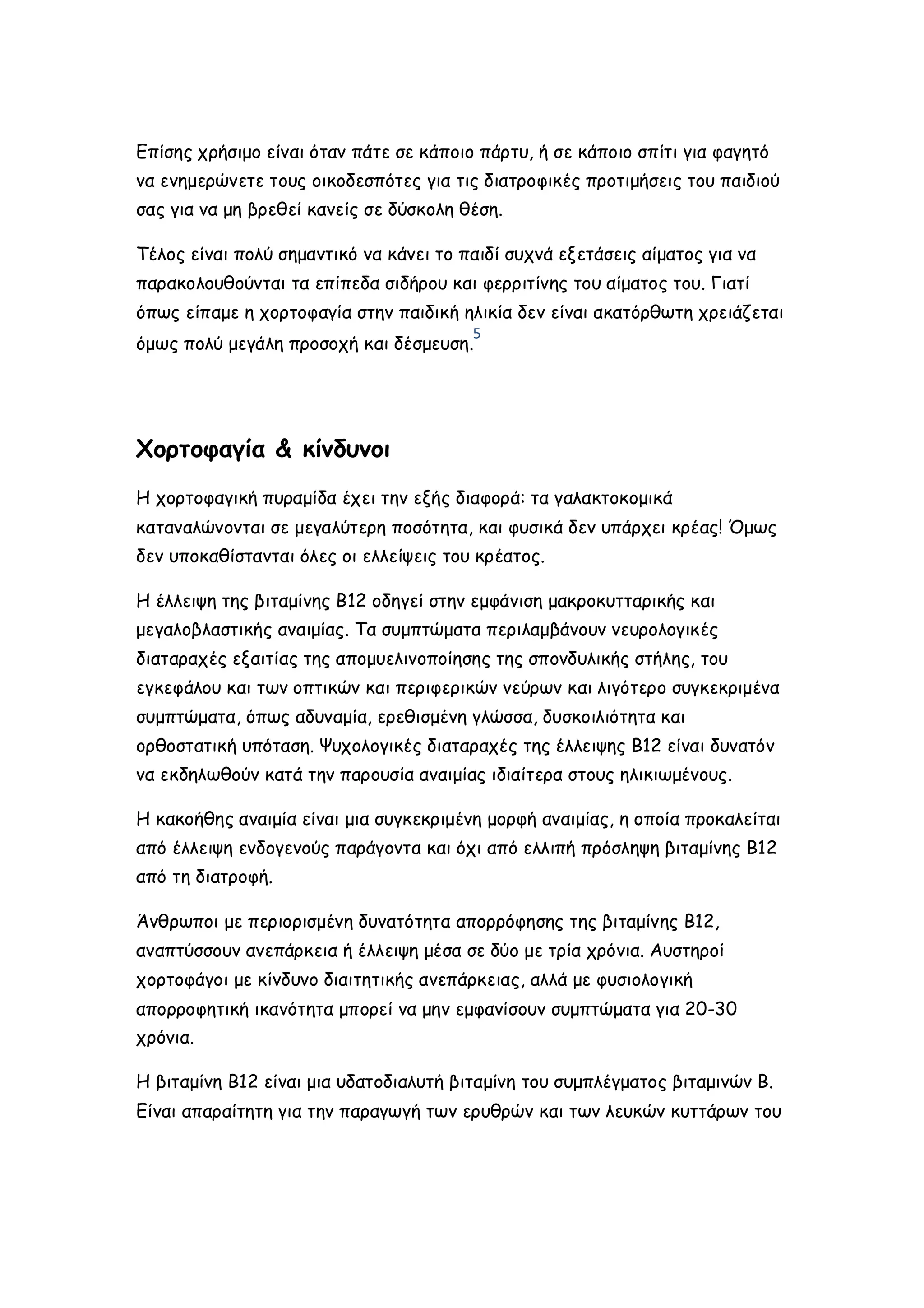 Επίσης χρήσιμο είναι όταν πάτε σε κάποιο πάρτυ, ή σε κάποιο σπίτι για φαγητό
να ενημερώνετε τους οικοδεσπότες για τις διατροφικές προτιμήσεις του παιδιού
σας για να μη βρεθεί κανείς σε δύσκολη θέση.
Τέλος είναι πολύ σημαντικό να κάνει το παιδί συχνά εξετάσεις αίματος για να
παρακολουθούνται τα επίπεδα σιδήρου και φερριτίνης του αίματος του. Γιατί
όπως είπαμε η χορτοφαγία στην παιδική ηλικία δεν είναι ακατόρθωτη χρειάζεται
5

όμως πολύ μεγάλη προσοχή και δέσμευση.

Χορτοφαγία & κίνδυνοι
Η χορτοφαγική πυραμίδα έχει την εξής διαφορά: τα γαλακτοκομικά
καταναλώνονται σε μεγαλύτερη ποσότητα, και φυσικά δεν υπάρχει κρέας! Όμως
δεν υποκαθίστανται όλες οι ελλείψεις του κρέατος.
Η έλλειψη της βιταμίνης Β12 οδηγεί στην εμφάνιση μακροκυτταρικής και
μεγαλοβλαστικής αναιμίας. Τα συμπτώματα περιλαμβάνουν νευρολογικές
διαταραχές εξαιτίας της απομυελινοποίησης της σπονδυλικής στήλης, του
εγκεφάλου και των οπτικών και περιφερικών νεύρων και λιγότερο συγκεκριμένα
συμπτώματα, όπως αδυναμία, ερεθισμένη γλώσσα, δυσκοιλιότητα και
ορθοστατική υπόταση. Ψυχολογικές διαταραχές της έλλειψης Β12 είναι δυνατόν
να εκδηλωθούν κατά την παρουσία αναιμίας ιδιαίτερα στους ηλικιωμένους.
Η κακοήθης αναιμία είναι μια συγκεκριμένη μορφή αναιμίας, η οποία προκαλείται
από έλλειψη ενδογενούς παράγοντα και όχι από ελλιπή πρόσληψη βιταμίνης Β12
από τη διατροφή.
Άνθρωποι με περιορισμένη δυνατότητα απορρόφησης της βιταμίνης Β12,
αναπτύσσουν ανεπάρκεια ή έλλειψη μέσα σε δύο με τρία χρόνια. Αυστηροί
χορτοφάγοι με κίνδυνο διαιτητικής ανεπάρκειας, αλλά με φυσιολογική
απορροφητική ικανότητα μπορεί να μην εμφανίσουν συμπτώματα για 20-30
χρόνια.
Η βιταμίνη Β12 είναι μια υδατοδιαλυτή βιταμίνη του συμπλέγματος βιταμινών Β.
Είναι απαραίτητη για την παραγωγή των ερυθρών και των λευκών κυττάρων του

 