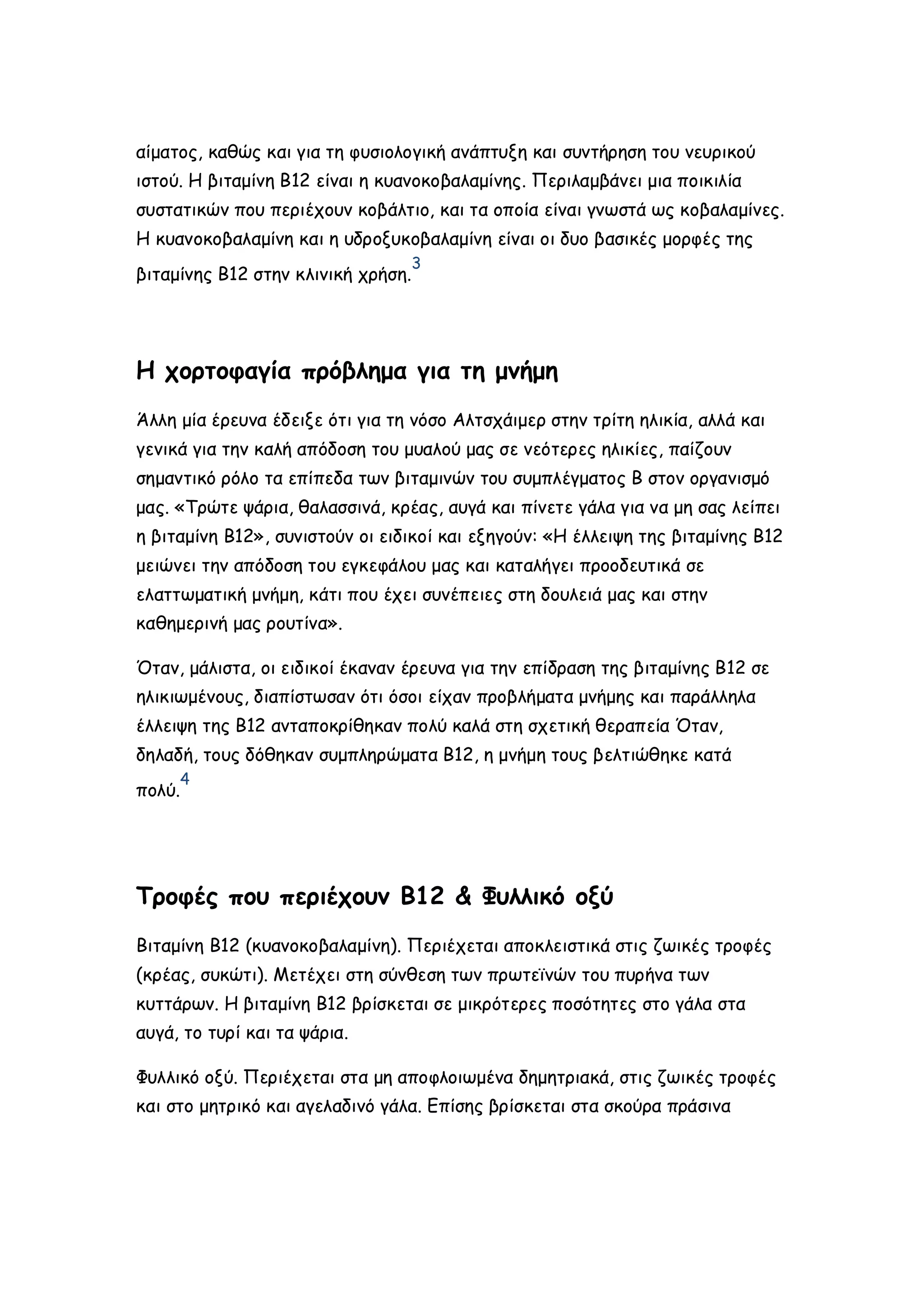 αίματος, καθώς και για τη φυσιολογική ανάπτυξη και συντήρηση του νευρικού
ιστού. Η βιταμίνη Β12 είναι η κυανοκοβαλαμίνης. Περιλαμβάνει μια ποικιλία
συστατικών που περιέχουν κοβάλτιο, και τα οποία είναι γνωστά ως κοβαλαμίνες.
Η κυανοκοβαλαμίνη και η υδροξυκοβαλαμίνη είναι οι δυο βασικές μορφές της
βιταμίνης Β12 στην κλινική χρήση.

3

Η χορτοφαγία πρόβλημα για τη μνήμη
Άλλη μία έρευνα έδειξε ότι για τη νόσο Αλτσχάιμερ στην τρίτη ηλικία, αλλά και
γενικά για την καλή απόδοση του μυαλού μας σε νεότερες ηλικίες, παίζουν
σημαντικό ρόλο τα επίπεδα των βιταμινών του συμπλέγματος Β στον οργανισμό
μας. «Τρώτε ψάρια, θαλασσινά, κρέας, αυγά και πίνετε γάλα για να μη σας λείπει
η βιταμίνη Β12», συνιστούν οι ειδικοί και εξηγούν: «Η έλλειψη της βιταμίνης Β12
μειώνει την απόδοση του εγκεφάλου μας και καταλήγει προοδευτικά σε
ελαττωματική μνήμη, κάτι που έχει συνέπειες στη δουλειά μας και στην
καθημερινή μας ρουτίνα».
Όταν, μάλιστα, οι ειδικοί έκαναν έρευνα για την επίδραση της βιταμίνης Β12 σε
ηλικιωμένους, διαπίστωσαν ότι όσοι είχαν προβλήματα μνήμης και παράλληλα
έλλειψη της Β12 ανταποκρίθηκαν πολύ καλά στη σχετική θεραπεία Όταν,
δηλαδή, τους δόθηκαν συμπληρώματα Β12, η μνήμη τους βελτιώθηκε κατά
4

πολύ.

Τροφές που περιέχουν Β12 & Φυλλικό οξύ
Βιταμίνη Β12 (κυανοκοβαλαμίνη). Περιέχεται αποκλειστικά στις ζωικές τροφές
(κρέας, συκώτι). Μετέχει στη σύνθεση των πρωτεϊνών του πυρήνα των
κυττάρων. Η βιταμίνη Β12 βρίσκεται σε μικρότερες ποσότητες στο γάλα στα
αυγά, το τυρί και τα ψάρια.
Φυλλικό οξύ. Περιέχεται στα μη αποφλοιωμένα δημητριακά, στις ζωικές τροφές
και στο μητρικό και αγελαδινό γάλα. Επίσης βρίσκεται στα σκούρα πράσινα

 