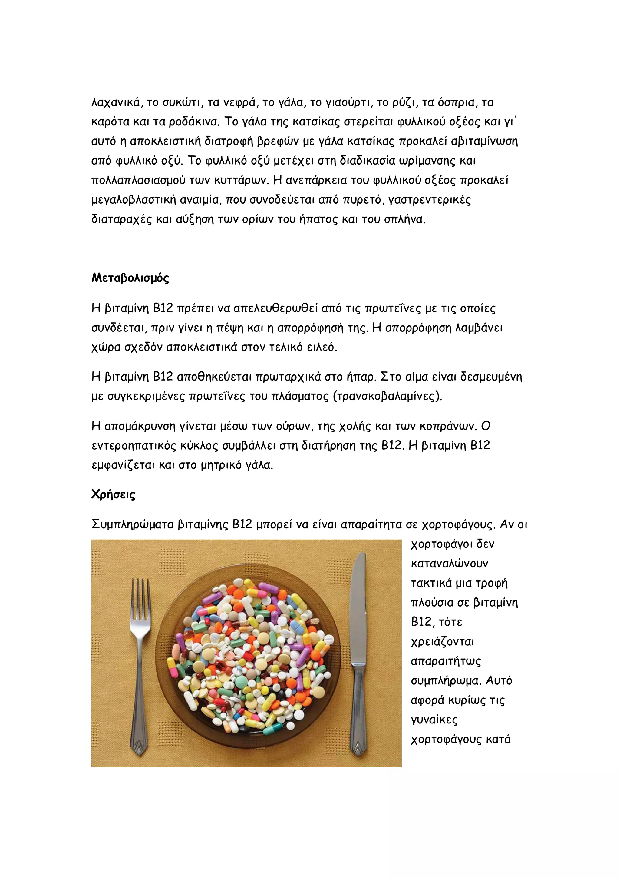 λαχανικά, το συκώτι, τα νεφρά, το γάλα, το γιαούρτι, το ρύζι, τα όσπρια, τα
καρότα και τα ροδάκινα. Το γάλα της κατσίκας στερείται φυλλικού οξέος και γι'
αυτό η αποκλειστική διατροφή βρεφών με γάλα κατσίκας προκαλεί αβιταμίνωση
από φυλλικό οξύ. Το φυλλικό οξύ μετέχει στη διαδικασία ωρίμανσης και
πολλαπλασιασμού των κυττάρων. Η ανεπάρκεια του φυλλικού οξέος προκαλεί
μεγαλοβλαστική αναιμία, που συνοδεύεται από πυρετό, γαστρεντερικές
διαταραχές και αύξηση των ορίων του ήπατος και του σπλήνα.

Μεταβολισμός
Η βιταμίνη Β12 πρέπει να απελευθερωθεί από τις πρωτεΐνες με τις οποίες
συνδέεται, πριν γίνει η πέψη και η απορρόφησή της. Η απορρόφηση λαμβάνει
χώρα σχεδόν αποκλειστικά στον τελικό ειλεό.
Η βιταμίνη Β12 αποθηκεύεται πρωταρχικά στο ήπαρ. Στο αίμα είναι δεσμευμένη
με συγκεκριμένες πρωτεΐνες του πλάσματος (τρανσκοβαλαμίνες).
Η απομάκρυνση γίνεται μέσω των ούρων, της χολής και των κοπράνων. Ο
εντεροηπατικός κύκλος συμβάλλει στη διατήρηση της Β12. Η βιταμίνη Β12
εμφανίζεται και στο μητρικό γάλα.
Χρήσεις
Συμπληρώματα βιταμίνης Β12 μπορεί να είναι απαραίτητα σε χορτοφάγους. Αν οι
χορτοφάγοι δεν
καταναλώνουν
τακτικά μια τροφή
πλούσια σε βιταμίνη
Β12, τότε
χρειάζονται
απαραιτήτως
συμπλήρωμα. Αυτό
αφορά κυρίως τις
γυναίκες
χορτοφάγους κατά

 