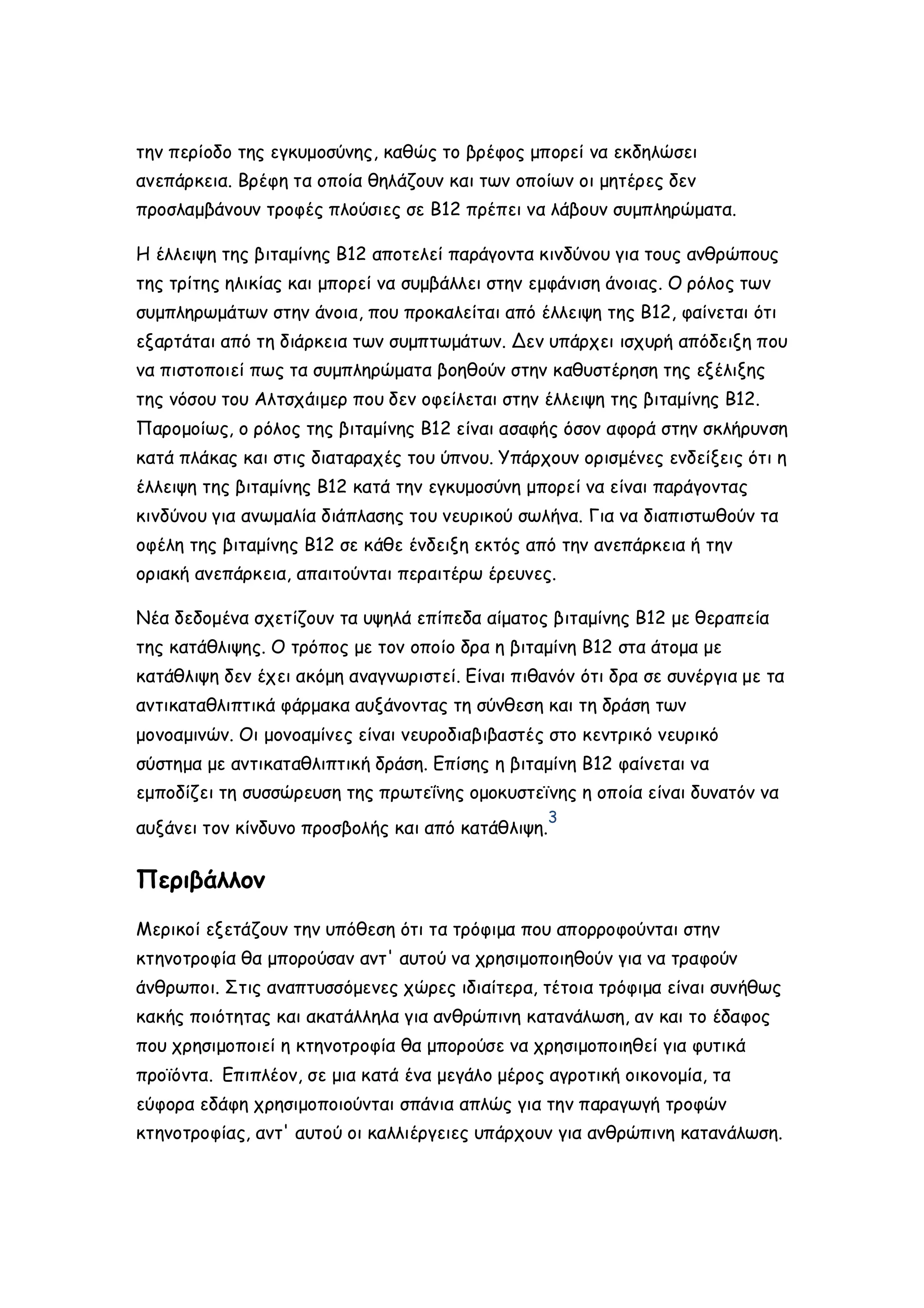 την περίοδο της εγκυμοσύνης, καθώς το βρέφος μπορεί να εκδηλώσει
ανεπάρκεια. Βρέφη τα οποία θηλάζουν και των οποίων οι μητέρες δεν
προσλαμβάνουν τροφές πλούσιες σε Β12 πρέπει να λάβουν συμπληρώματα.
Η έλλειψη της βιταμίνης Β12 αποτελεί παράγοντα κινδύνου για τους ανθρώπους
της τρίτης ηλικίας και μπορεί να συμβάλλει στην εμφάνιση άνοιας. Ο ρόλος των
συμπληρωμάτων στην άνοια, που προκαλείται από έλλειψη της Β12, φαίνεται ότι
εξαρτάται από τη διάρκεια των συμπτωμάτων. Δεν υπάρχει ισχυρή απόδειξη που
να πιστοποιεί πως τα συμπληρώματα βοηθούν στην καθυστέρηση της εξέλιξης
της νόσου του Αλτσχάιμερ που δεν οφείλεται στην έλλειψη της βιταμίνης Β12.
Παρομοίως, ο ρόλος της βιταμίνης Β12 είναι ασαφής όσον αφορά στην σκλήρυνση
κατά πλάκας και στις διαταραχές του ύπνου. Υπάρχουν ορισμένες ενδείξεις ότι η
έλλειψη της βιταμίνης Β12 κατά την εγκυμοσύνη μπορεί να είναι παράγοντας
κινδύνου για ανωμαλία διάπλασης του νευρικού σωλήνα. Για να διαπιστωθούν τα
οφέλη της βιταμίνης Β12 σε κάθε ένδειξη εκτός από την ανεπάρκεια ή την
οριακή ανεπάρκεια, απαιτούνται περαιτέρω έρευνες.
Νέα δεδομένα σχετίζουν τα υψηλά επίπεδα αίματος βιταμίνης Β12 με θεραπεία
της κατάθλιψης. Ο τρόπος με τον οποίο δρα η βιταμίνη Β12 στα άτομα με
κατάθλιψη δεν έχει ακόμη αναγνωριστεί. Είναι πιθανόν ότι δρα σε συνέργια με τα
αντικαταθλιπτικά φάρμακα αυξάνοντας τη σύνθεση και τη δράση των
μονοαμινών. Οι μονοαμίνες είναι νευροδιαβιβαστές στο κεντρικό νευρικό
σύστημα με αντικαταθλιπτική δράση. Επίσης η βιταμίνη Β12 φαίνεται να
εμποδίζει τη συσσώρευση της πρωτεΐνης ομοκυστεϊνης η οποία είναι δυνατόν να
3

αυξάνει τον κίνδυνο προσβολής και από κατάθλιψη.

Περιβάλλον
Μερικοί εξετάζουν την υπόθεση ότι τα τρόφιμα που απορροφούνται στην
κτηνοτροφία θα μπορούσαν αντ' αυτού να χρησιμοποιηθούν για να τραφούν
άνθρωποι. Στις αναπτυσσόμενες χώρες ιδιαίτερα, τέτοια τρόφιμα είναι συνήθως
κακής ποιότητας και ακατάλληλα για ανθρώπινη κατανάλωση, αν και το έδαφος
που χρησιμοποιεί η κτηνοτροφία θα μπορούσε να χρησιμοποιηθεί για φυτικά
προϊόντα. Επιπλέον, σε μια κατά ένα μεγάλο μέρος αγροτική οικονομία, τα
εύφορα εδάφη χρησιμοποιούνται σπάνια απλώς για την παραγωγή τροφών
κτηνοτροφίας, αντ' αυτού οι καλλιέργειες υπάρχουν για ανθρώπινη κατανάλωση.

 