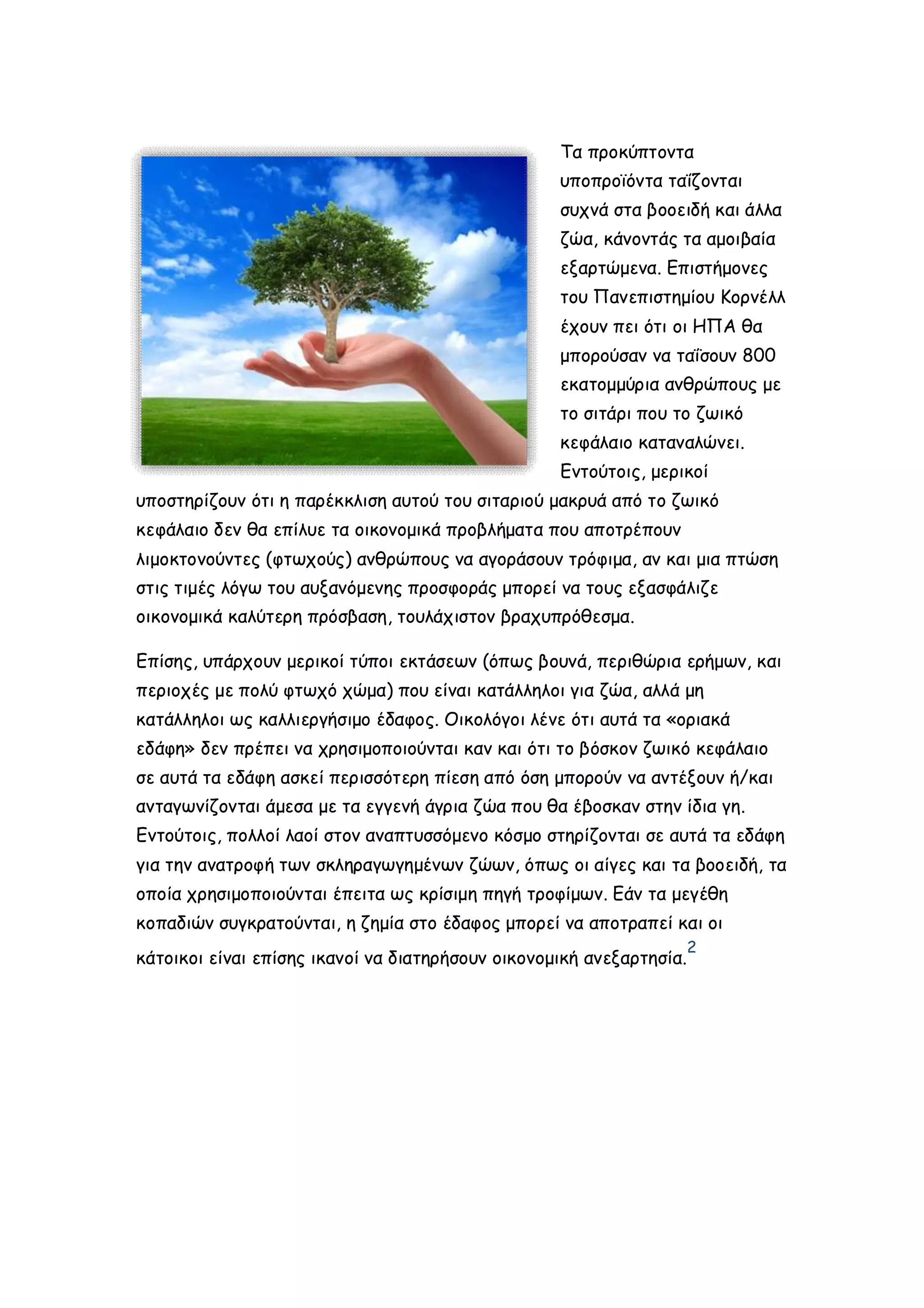 Τα προκύπτοντα
υποπροϊόντα ταΐζονται
συχνά στα βοοειδή και άλλα
ζώα, κάνοντάς τα αμοιβαία
εξαρτώμενα. Επιστήμονες
του Πανεπιστημίου Κορνέλλ
έχουν πει ότι οι ΗΠΑ θα
μπορούσαν να ταΐσουν 800
εκατομμύρια ανθρώπους με
το σιτάρι που το ζωικό
κεφάλαιο καταναλώνει.
Εντούτοις, μερικοί
υποστηρίζουν ότι η παρέκκλιση αυτού του σιταριού μακρυά από το ζωικό
κεφάλαιο δεν θα επίλυε τα οικονομικά προβλήματα που αποτρέπουν
λιμοκτονούντες (φτωχούς) ανθρώπους να αγοράσουν τρόφιμα, αν και μια πτώση
στις τιμές λόγω του αυξανόμενης προσφοράς μπορεί να τους εξασφάλιζε
οικονομικά καλύτερη πρόσβαση, τουλάχιστον βραχυπρόθεσμα.
Επίσης, υπάρχουν μερικοί τύποι εκτάσεων (όπως βουνά, περιθώρια ερήμων, και
περιοχές με πολύ φτωχό χώμα) που είναι κατάλληλοι για ζώα, αλλά μη
κατάλληλοι ως καλλιεργήσιμο έδαφος. Οικολόγοι λένε ότι αυτά τα «οριακά
εδάφη» δεν πρέπει να χρησιμοποιούνται καν και ότι το βόσκον ζωικό κεφάλαιο
σε αυτά τα εδάφη ασκεί περισσότερη πίεση από όση μπορούν να αντέξουν ή/και
ανταγωνίζονται άμεσα με τα εγγενή άγρια ζώα που θα έβοσκαν στην ίδια γη.
Εντούτοις, πολλοί λαοί στον αναπτυσσόμενο κόσμο στηρίζονται σε αυτά τα εδάφη
για την ανατροφή των σκληραγωγημένων ζώων, όπως οι αίγες και τα βοοειδή, τα
οποία χρησιμοποιούνται έπειτα ως κρίσιμη πηγή τροφίμων. Εάν τα μεγέθη
κοπαδιών συγκρατούνται, η ζημία στο έδαφος μπορεί να αποτραπεί και οι
κάτοικοι είναι επίσης ικανοί να διατηρήσουν οικονομική ανεξαρτησία.

2

 