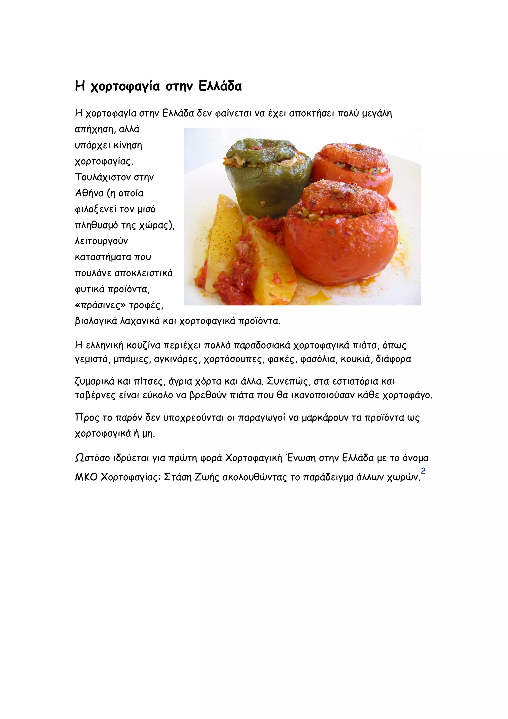 Η χορτοφαγία στην Ελλάδα
Η χορτοφαγία στην Ελλάδα δεν φαίνεται να έχει αποκτήσει πολύ μεγάλη
απήχηση, αλλά
υπάρχει κίνηση
χορτοφαγίας.
Τουλάχιστον στην
Αθήνα (η οποία
φιλοξενεί τον μισό
πληθυσμό της χώρας),
λειτουργούν
καταστήματα που
πουλάνε αποκλειστικά
φυτικά προϊόντα,
«πράσινες» τροφές,
βιολογικά λαχανικά και χορτοφαγικά προϊόντα.
Η ελληνική κουζίνα περιέχει πολλά παραδοσιακά χορτοφαγικά πιάτα, όπως
γεμιστά, μπάμιες, αγκινάρες, χορτόσουπες, φακές, φασόλια, κουκιά, διάφορα
ζυμαρικά και πίτσες, άγρια χόρτα και άλλα. Συνεπώς, στα εστιατόρια και
ταβέρνες είναι εύκολο να βρεθούν πιάτα που θα ικανοποιούσαν κάθε χορτοφάγο.
Προς το παρόν δεν υποχρεούνται οι παραγωγοί να μαρκάρουν τα προϊόντα ως
χορτοφαγικά ή μη.
Ωστόσο ιδρύεται για πρώτη φορά Χορτοφαγική Ένωση στην Ελλάδα με το όνομα
ΜΚΟ Χορτοφαγίας: Στάση Ζωής ακολουθώντας το παράδειγμα άλλων χωρών.

2

 