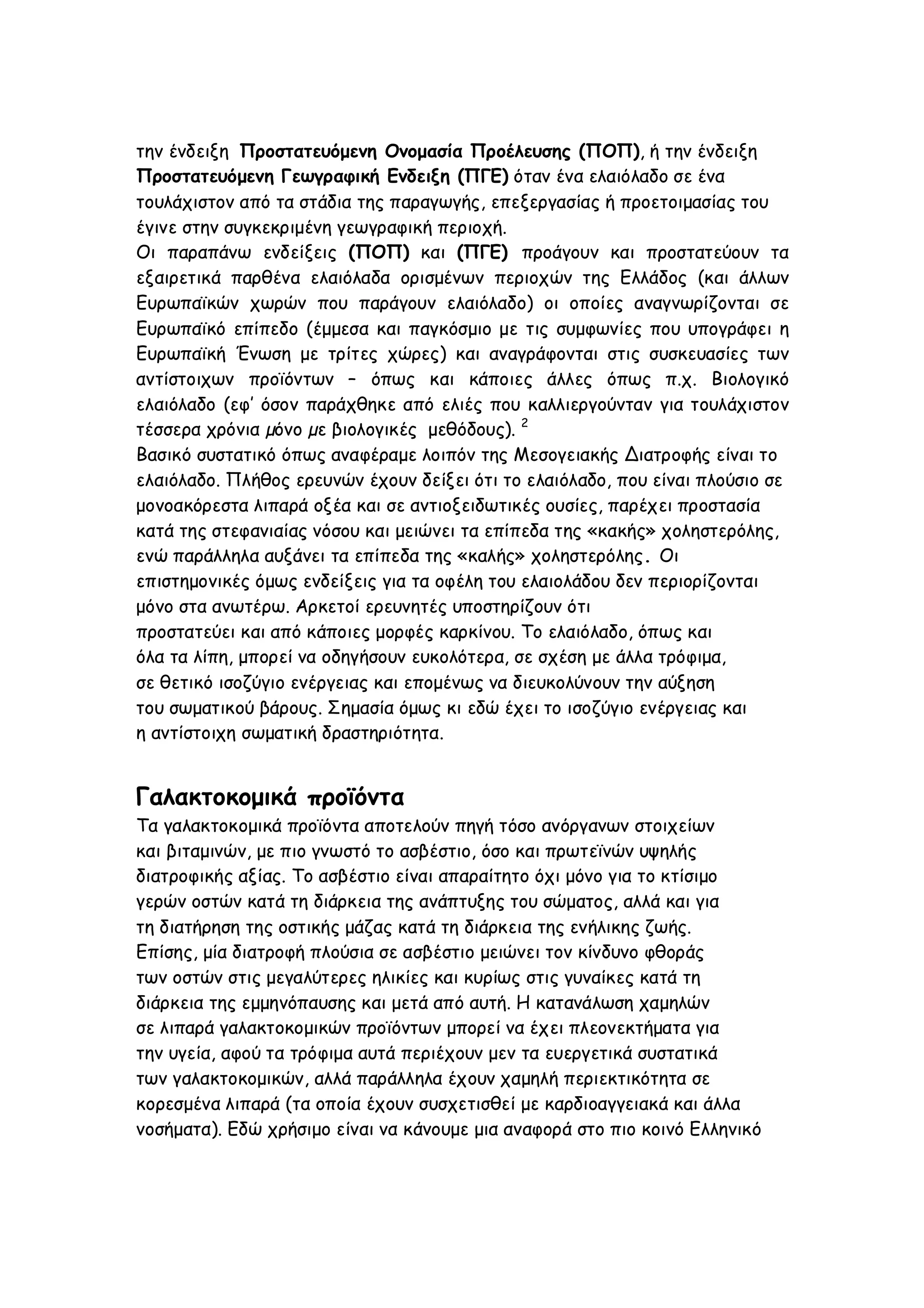 την ένδειξη Προστατευόμενη Ονομασία Προέλευσης (ΠΟΠ), ή την ένδειξη
Προστατευόμενη Γεωγραφική Ενδειξη (ΠΓΕ) όταν ένα ελαιόλαδο σε ένα
τουλάχιστον από τα στάδια της παραγωγής, επεξεργασίας ή προετοιμασίας του
έγινε στην συγκεκριμένη γεωγραφική περιοχή.
Οι παραπάνω ενδείξεις (ΠΟΠ) και (ΠΓΕ) προάγουν και προστατεύουν τα
εξαιρετικά παρθένα ελαιόλαδα ορισμένων περιοχών της Ελλάδος (και άλλων
Ευρωπαϊκών χωρών που παράγουν ελαιόλαδο) οι οποίες αναγνωρίζονται σε
Ευρωπαϊκό επίπεδο (έμμεσα και παγκόσμιο με τις συμφωνίες που υπογράφει η
Ευρωπαϊκή Ένωση με τρίτες χώρες) και αναγράφονται στις συσκευασίες των
αντίστοιχων προϊόντων – όπως και κάποιες άλλες όπως π.χ. Βιολογικό
ελαιόλαδο (εφ’ όσον παράχθηκε από ελιές που καλλιεργούνταν για τουλάχιστον
τέσσερα χρόνια µόνο µε βιολογικές μεθόδους). 2
Βασικό συστατικό όπως αναφέραμε λοιπόν της Μεσογειακής Διατροφής είναι το
ελαιόλαδο. Πλήθος ερευνών έχουν δείξει ότι το ελαιόλαδο, που είναι πλούσιο σε
μονοακόρεστα λιπαρά οξέα και σε αντιοξειδωτικές ουσίες, παρέχει προστασία
κατά της στεφανιαίας νόσου και μειώνει τα επίπεδα της «κακής» χοληστερόλης,
ενώ παράλληλα αυξάνει τα επίπεδα της «καλής» χοληστερόλης. Οι
επιστημονικές όμως ενδείξεις για τα οφέλη του ελαιολάδου δεν περιορίζονται
μόνο στα ανωτέρω. Αρκετοί ερευνητές υποστηρίζουν ότι
προστατεύει και από κάποιες μορφές καρκίνου. Το ελαιόλαδο, όπως και
όλα τα λίπη, μπορεί να οδηγήσουν ευκολότερα, σε σχέση με άλλα τρόφιμα,
σε θετικό ισοζύγιο ενέργειας και επομένως να διευκολύνουν την αύξηση
του σωματικού βάρους. Σημασία όμως κι εδώ έχει το ισοζύγιο ενέργειας και
η αντίστοιχη σωματική δραστηριότητα.

Γαλακτοκομικά προϊόντα
Τα γαλακτοκομικά προϊόντα αποτελούν πηγή τόσο ανόργανων στοιχείων
και βιταμινών, με πιο γνωστό το ασβέστιο, όσο και πρωτεϊνών υψηλής
διατροφικής αξίας. Το ασβέστιο είναι απαραίτητο όχι μόνο για το κτίσιμο
γερών οστών κατά τη διάρκεια της ανάπτυξης του σώματος, αλλά και για
τη διατήρηση της οστικής μάζας κατά τη διάρκεια της ενήλικης ζωής.
Επίσης, μία διατροφή πλούσια σε ασβέστιο μειώνει τον κίνδυνο φθοράς
των οστών στις μεγαλύτερες ηλικίες και κυρίως στις γυναίκες κατά τη
διάρκεια της εμμηνόπαυσης και μετά από αυτή. Η κατανάλωση χαμηλών
σε λιπαρά γαλακτοκομικών προϊόντων μπορεί να έχει πλεονεκτήματα για
την υγεία, αφού τα τρόφιμα αυτά περιέχουν μεν τα ευεργετικά συστατικά
των γαλακτοκομικών, αλλά παράλληλα έχουν χαμηλή περιεκτικότητα σε
κορεσμένα λιπαρά (τα οποία έχουν συσχετισθεί με καρδιοαγγειακά και άλλα
νοσήματα). Εδώ χρήσιμο είναι να κάνουμε μια αναφορά στο πιο κοινό Ελληνικό

 