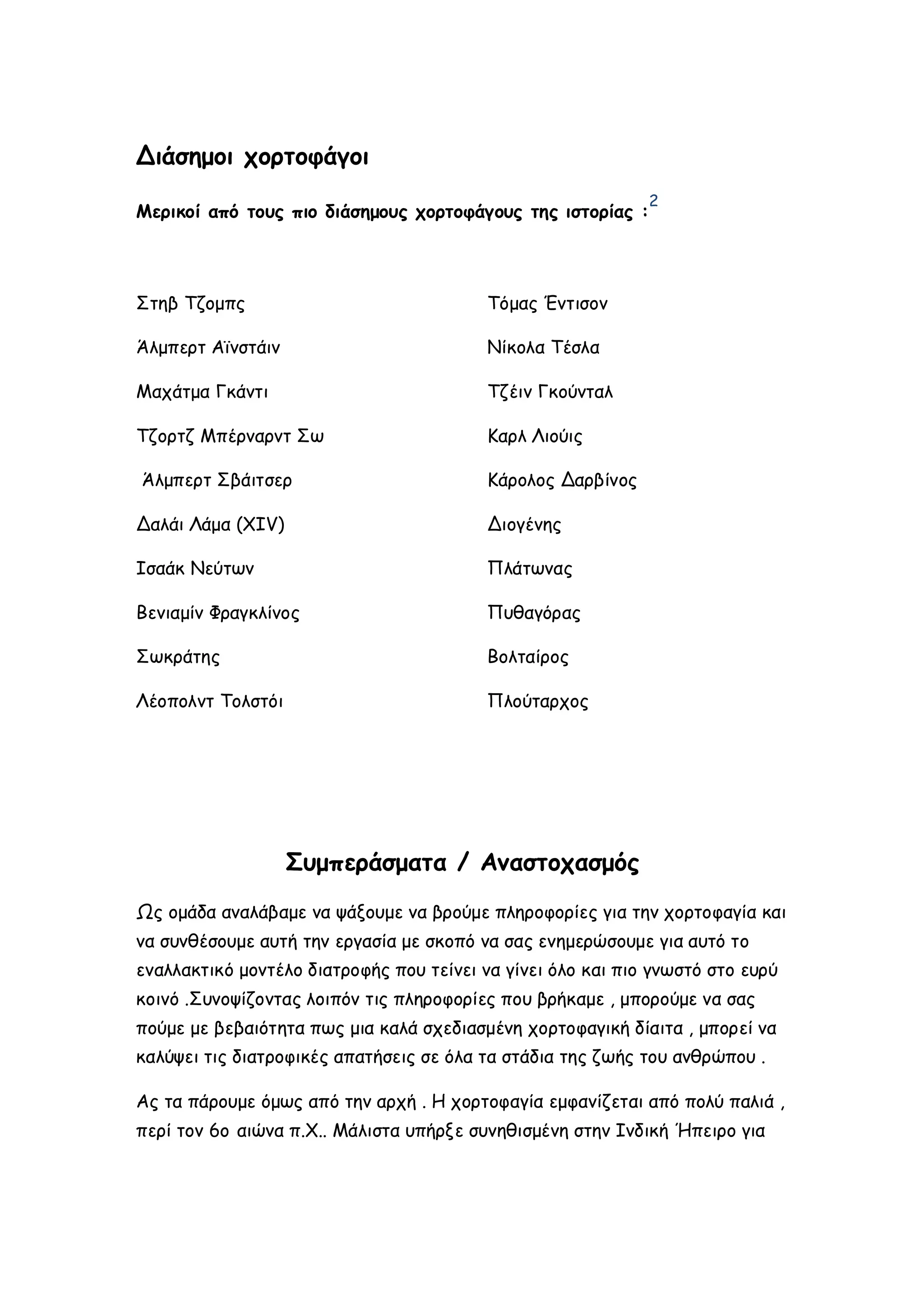 Διάσημοι χορτοφάγοι
2

Μερικοί από τους πιο διάσημους χορτοφάγους της ιστορίας :

Στηβ Τζομπς

Τόμας Έντισον

Άλμπερτ Αϊνστάιν

Νίκολα Τέσλα

Μαχάτμα Γκάντι

Τζέιν Γκούνταλ

Τζορτζ Μπέρναρντ Σω

Καρλ Λιούις

Άλμπερτ Σβάιτσερ

Κάρολος Δαρβίνος

Δαλάι Λάμα (ΧΙV)

Διογένης

Ισαάκ Νεύτων

Πλάτωνας

Βενιαμίν Φραγκλίνος

Πυθαγόρας

Σωκράτης

Βολταίρος

Λέοπολντ Τολστόι

Πλούταρχος

Συμπεράσματα / Αναστοχασμός
Ως ομάδα αναλάβαμε να ψάξουμε να βρούμε πληροφορίες για την χορτοφαγία και
να συνθέσουμε αυτή την εργασία με σκοπό να σας ενημερώσουμε για αυτό το
εναλλακτικό μοντέλο διατροφής που τείνει να γίνει όλο και πιο γνωστό στο ευρύ
κοινό .Συνοψίζοντας λοιπόν τις πληροφορίες που βρήκαμε , μπορούμε να σας
πούμε με βεβαιότητα πως μια καλά σχεδιασμένη χορτοφαγική δίαιτα , μπορεί να
καλύψει τις διατροφικές απατήσεις σε όλα τα στάδια της ζωής του ανθρώπου .
Ας τα πάρουμε όμως από την αρχή . Η χορτοφαγία εμφανίζεται από πολύ παλιά ,
περί τον 6ο αιώνα π.Χ.. Μάλιστα υπήρξε συνηθισμένη στην Ινδική Ήπειρο για

 