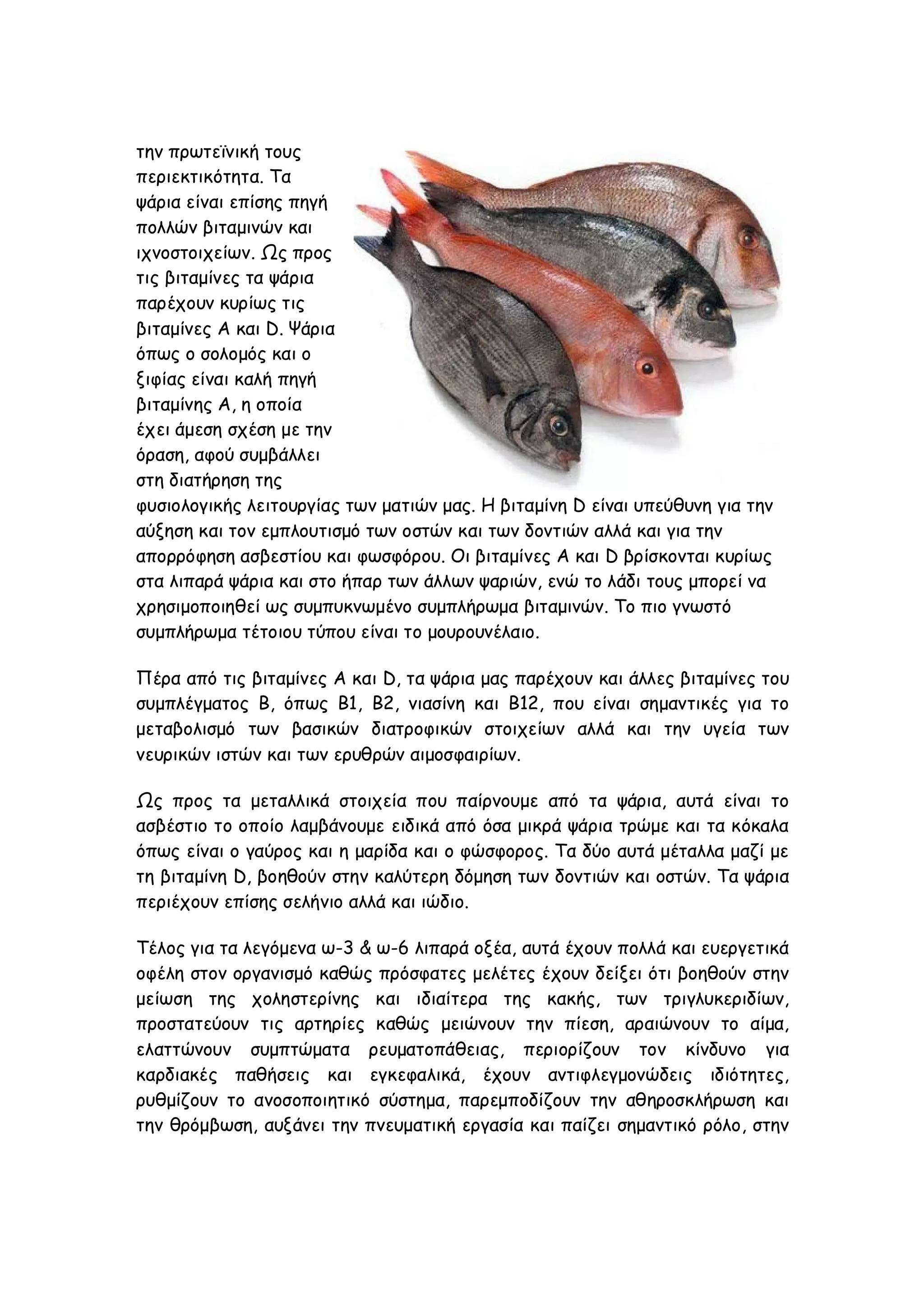 την πρωτεϊνική τους
περιεκτικότητα. Τα
ψάρια είναι επίσης πηγή
πολλών βιταμινών και
ιχνοστοιχείων. Ως προς
τις βιταμίνες τα ψάρια
παρέχουν κυρίως τις
βιταμίνες Α και D. Ψάρια
όπως ο σολομός και ο
ξιφίας είναι καλή πηγή
βιταμίνης Α, η οποία
έχει άμεση σχέση με την
όραση, αφού συμβάλλει
στη διατήρηση της
φυσιολογικής λειτουργίας των ματιών μας. Η βιταμίνη D είναι υπεύθυνη για την
αύξηση και τον εμπλουτισμό των οστών και των δοντιών αλλά και για την
απορρόφηση ασβεστίου και φωσφόρου. Οι βιταμίνες Α και D βρίσκονται κυρίως
στα λιπαρά ψάρια και στο ήπαρ των άλλων ψαριών, ενώ το λάδι τους μπορεί να
χρησιμοποιηθεί ως συμπυκνωμένο συμπλήρωμα βιταμινών. Το πιο γνωστό
συμπλήρωμα τέτοιου τύπου είναι το μουρουνέλαιο.
Πέρα από τις βιταμίνες Α και D, τα ψάρια μας παρέχουν και άλλες βιταμίνες του
συμπλέγματος Β, όπως Β1, Β2, νιασίνη και Β12, που είναι σημαντικές για το
μεταβολισμό των βασικών διατροφικών στοιχείων αλλά και την υγεία των
νευρικών ιστών και των ερυθρών αιμοσφαιρίων.
Ως προς τα μεταλλικά στοιχεία που παίρνουμε από τα ψάρια, αυτά είναι το
ασβέστιο το οποίο λαμβάνουμε ειδικά από όσα μικρά ψάρια τρώμε και τα κόκαλα
όπως είναι ο γαύρος και η μαρίδα και ο φώσφορος. Τα δύο αυτά μέταλλα μαζί με
τη βιταμίνη D, βοηθούν στην καλύτερη δόμηση των δοντιών και οστών. Τα ψάρια
περιέχουν επίσης σελήνιο αλλά και ιώδιο.
Τέλος για τα λεγόμενα ω-3 & ω-6 λιπαρά οξέα, αυτά έχουν πολλά και ευεργετικά
οφέλη στον οργανισμό καθώς πρόσφατες μελέτες έχουν δείξει ότι βοηθούν στην
μείωση της χοληστερίνης και ιδιαίτερα της κακής, των τριγλυκεριδίων,
προστατεύουν τις αρτηρίες καθώς μειώνουν την πίεση, αραιώνουν το αίμα,
ελαττώνουν συμπτώματα ρευματοπάθειας, περιορίζουν τον κίνδυνο για
καρδιακές παθήσεις και εγκεφαλικά, έχουν αντιφλεγμονώδεις ιδιότητες,
ρυθμίζουν το ανοσοποιητικό σύστημα, παρεμποδίζουν την αθηροσκλήρωση και
την θρόμβωση, αυξάνει την πνευματική εργασία και παίζει σημαντικό ρόλο, στην

 