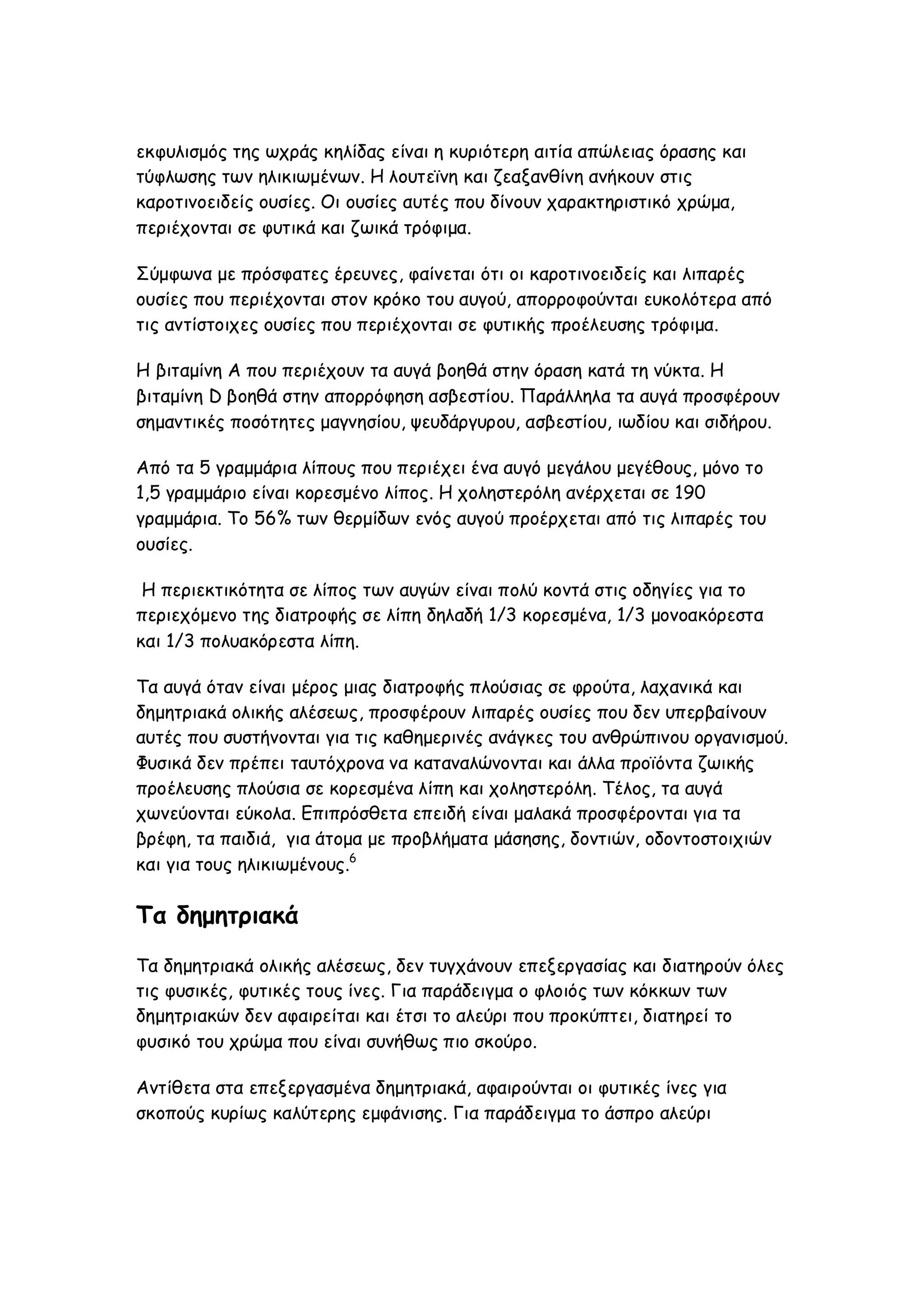 εκφυλισμός της ωχράς κηλίδας είναι η κυριότερη αιτία απώλειας όρασης και
τύφλωσης των ηλικιωμένων. Η λουτεϊνη και ζεαξανθίνη ανήκουν στις
καροτινοειδείς ουσίες. Οι ουσίες αυτές που δίνουν χαρακτηριστικό χρώμα,
περιέχονται σε φυτικά και ζωικά τρόφιμα.
Σύμφωνα με πρόσφατες έρευνες, φαίνεται ότι οι καροτινοειδείς και λιπαρές
ουσίες που περιέχονται στον κρόκο του αυγού, απορροφούνται ευκολότερα από
τις αντίστοιχες ουσίες που περιέχονται σε φυτικής προέλευσης τρόφιμα.
Η βιταμίνη Α που περιέχουν τα αυγά βοηθά στην όραση κατά τη νύκτα. Η
βιταμίνη D βοηθά στην απορρόφηση ασβεστίου. Παράλληλα τα αυγά προσφέρουν
σημαντικές ποσότητες μαγνησίου, ψευδάργυρου, ασβεστίου, ιωδίου και σιδήρου.
Από τα 5 γραμμάρια λίπους που περιέχει ένα αυγό μεγάλου μεγέθους, μόνο το
1,5 γραμμάριο είναι κορεσμένο λίπος. Η χοληστερόλη ανέρχεται σε 190
γραμμάρια. Το 56% των θερμίδων ενός αυγού προέρχεται από τις λιπαρές του
ουσίες.
Η περιεκτικότητα σε λίπος των αυγών είναι πολύ κοντά στις οδηγίες για το
περιεχόμενο της διατροφής σε λίπη δηλαδή 1/3 κορεσμένα, 1/3 μονοακόρεστα
και 1/3 πολυακόρεστα λίπη.
Τα αυγά όταν είναι μέρος μιας διατροφής πλούσιας σε φρούτα, λαχανικά και
δημητριακά ολικής αλέσεως, προσφέρουν λιπαρές ουσίες που δεν υπερβαίνουν
αυτές που συστήνονται για τις καθημερινές ανάγκες του ανθρώπινου οργανισμού.
Φυσικά δεν πρέπει ταυτόχρονα να καταναλώνονται και άλλα προϊόντα ζωικής
προέλευσης πλούσια σε κορεσμένα λίπη και χοληστερόλη. Τέλος, τα αυγά
χωνεύονται εύκολα. Επιπρόσθετα επειδή είναι μαλακά προσφέρονται για τα
βρέφη, τα παιδιά, για άτομα με προβλήματα μάσησης, δοντιών, οδοντοστοιχιών
και για τους ηλικιωμένους.6

Τα δημητριακά
Τα δημητριακά ολικής αλέσεως, δεν τυγχάνουν επεξεργασίας και διατηρούν όλες
τις φυσικές, φυτικές τους ίνες. Για παράδειγμα ο φλοιός των κόκκων των
δημητριακών δεν αφαιρείται και έτσι το αλεύρι που προκύπτει, διατηρεί το
φυσικό του χρώμα που είναι συνήθως πιο σκούρο.
Αντίθετα στα επεξεργασμένα δημητριακά, αφαιρούνται οι φυτικές ίνες για
σκοπούς κυρίως καλύτερης εμφάνισης. Για παράδειγμα το άσπρο αλεύρι

 