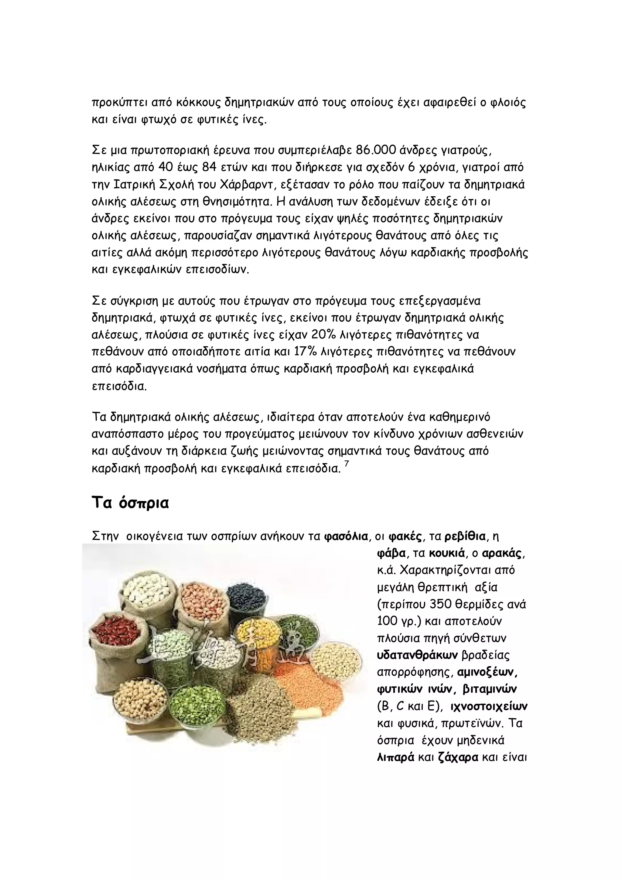 προκύπτει από κόκκους δημητριακών από τους οποίους έχει αφαιρεθεί ο φλοιός
και είναι φτωχό σε φυτικές ίνες.
Σε μια πρωτοποριακή έρευνα που συμπεριέλαβε 86.000 άνδρες γιατρούς,
ηλικίας από 40 έως 84 ετών και που διήρκεσε για σχεδόν 6 χρόνια, γιατροί από
την Ιατρική Σχολή του Χάρβαρντ, εξέτασαν το ρόλο που παίζουν τα δημητριακά
ολικής αλέσεως στη θνησιμότητα. Η ανάλυση των δεδομένων έδειξε ότι οι
άνδρες εκείνοι που στο πρόγευμα τους είχαν ψηλές ποσότητες δημητριακών
ολικής αλέσεως, παρουσίαζαν σημαντικά λιγότερους θανάτους από όλες τις
αιτίες αλλά ακόμη περισσότερο λιγότερους θανάτους λόγω καρδιακής προσβολής
και εγκεφαλικών επεισοδίων.
Σε σύγκριση με αυτούς που έτρωγαν στο πρόγευμα τους επεξεργασμένα
δημητριακά, φτωχά σε φυτικές ίνες, εκείνοι που έτρωγαν δημητριακά ολικής
αλέσεως, πλούσια σε φυτικές ίνες είχαν 20% λιγότερες πιθανότητες να
πεθάνουν από οποιαδήποτε αιτία και 17% λιγότερες πιθανότητες να πεθάνουν
από καρδιαγγειακά νοσήματα όπως καρδιακή προσβολή και εγκεφαλικά
επεισόδια.
Τα δημητριακά ολικής αλέσεως, ιδιαίτερα όταν αποτελούν ένα καθημερινό
αναπόσπαστο μέρος του προγεύματος μειώνουν τον κίνδυνο χρόνιων ασθενειών
και αυξάνουν τη διάρκεια ζωής μειώνοντας σημαντικά τους θανάτους από
καρδιακή προσβολή και εγκεφαλικά επεισόδια. 7

Τα όσπρια
Στην οικογένεια των οσπρίων ανήκουν τα φασόλια, οι φακές, τα ρεβίθια, η
φάβα, τα κουκιά, ο αρακάς,
κ.ά. Χαρακτηρίζονται από
μεγάλη θρεπτική αξία
(περίπου 350 θερμίδες ανά
100 γρ.) και αποτελούν
πλούσια πηγή σύνθετων
υδατανθράκων βραδείας
απορρόφησης, αμινοξέων,
φυτικών ινών, βιταμινών
(Β, C και E), ιχνοστοιχείων
και φυσικά, πρωτεϊνών. Τα
όσπρια έχουν μηδενικά
λιπαρά και ζάχαρα και είναι

 