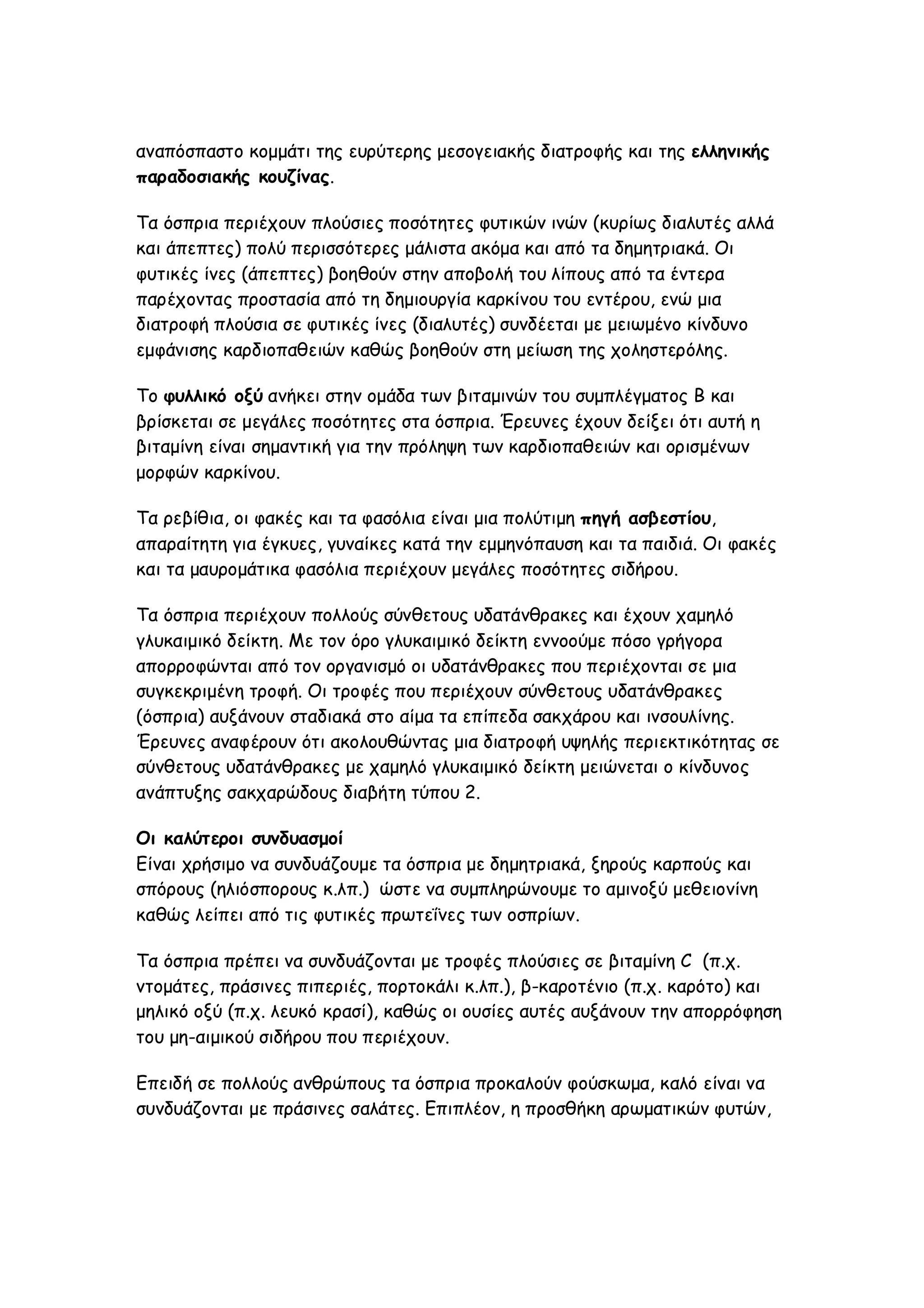 αναπόσπαστο κομμάτι της ευρύτερης μεσογειακής διατροφής και της ελληνικής
παραδοσιακής κουζίνας.
Τα όσπρια περιέχουν πλούσιες ποσότητες φυτικών ινών (κυρίως διαλυτές αλλά
και άπεπτες) πολύ περισσότερες μάλιστα ακόμα και από τα δημητριακά. Οι
φυτικές ίνες (άπεπτες) βοηθούν στην αποβολή του λίπους από τα έντερα
παρέχοντας προστασία από τη δημιουργία καρκίνου του εντέρου, ενώ μια
διατροφή πλούσια σε φυτικές ίνες (διαλυτές) συνδέεται με μειωμένο κίνδυνο
εμφάνισης καρδιοπαθειών καθώς βοηθούν στη μείωση της χοληστερόλης.
Το φυλλικό οξύ ανήκει στην ομάδα των βιταμινών του συμπλέγματος Β και
βρίσκεται σε μεγάλες ποσότητες στα όσπρια. Έρευνες έχουν δείξει ότι αυτή η
βιταμίνη είναι σημαντική για την πρόληψη των καρδιοπαθειών και ορισμένων
μορφών καρκίνου.
Τα ρεβίθια, οι φακές και τα φασόλια είναι μια πολύτιμη πηγή ασβεστίου,
απαραίτητη για έγκυες, γυναίκες κατά την εμμηνόπαυση και τα παιδιά. Οι φακές
και τα μαυρομάτικα φασόλια περιέχουν μεγάλες ποσότητες σιδήρου.
Τα όσπρια περιέχουν πολλούς σύνθετους υδατάνθρακες και έχουν χαμηλό
γλυκαιμικό δείκτη. Με τον όρο γλυκαιμικό δείκτη εννοούμε πόσο γρήγορα
απορροφώνται από τον οργανισμό οι υδατάνθρακες που περιέχονται σε μια
συγκεκριμένη τροφή. Οι τροφές που περιέχουν σύνθετους υδατάνθρακες
(όσπρια) αυξάνουν σταδιακά στο αίμα τα επίπεδα σακχάρου και ινσουλίνης.
Έρευνες αναφέρουν ότι ακολουθώντας μια διατροφή υψηλής περιεκτικότητας σε
σύνθετους υδατάνθρακες με χαμηλό γλυκαιμικό δείκτη μειώνεται ο κίνδυνος
ανάπτυξης σακχαρώδους διαβήτη τύπου 2.
Οι καλύτεροι συνδυασμοί
Είναι χρήσιμο να συνδυάζουμε τα όσπρια με δημητριακά, ξηρούς καρπούς και
σπόρους (ηλιόσπορους κ.λπ.) ώστε να συμπληρώνουμε το αμινοξύ μεθειονίνη
καθώς λείπει από τις φυτικές πρωτεΐνες των οσπρίων.
Τα όσπρια πρέπει να συνδυάζονται με τροφές πλούσιες σε βιταμίνη C (π.χ.
ντομάτες, πράσινες πιπεριές, πορτοκάλι κ.λπ.), β-καροτένιο (π.χ. καρότο) και
μηλικό οξύ (π.χ. λευκό κρασί), καθώς οι ουσίες αυτές αυξάνουν την απορρόφηση
του μη-αιμικού σιδήρου που περιέχουν.
Επειδή σε πολλούς ανθρώπους τα όσπρια προκαλούν φούσκωμα, καλό είναι να
συνδυάζονται με πράσινες σαλάτες. Επιπλέον, η προσθήκη αρωματικών φυτών,

 