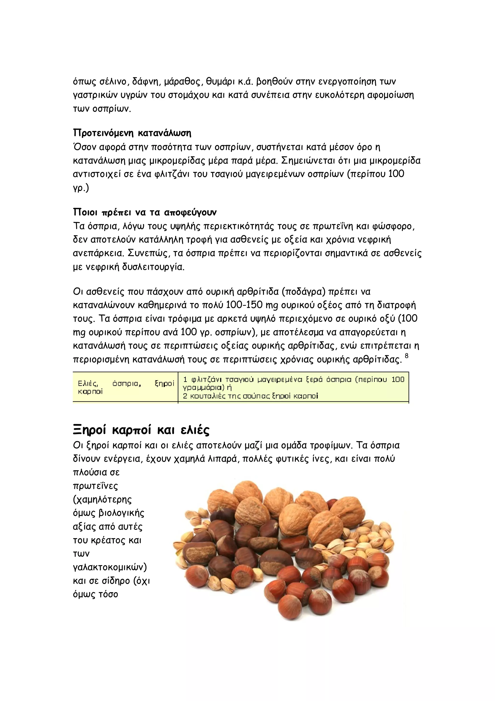 όπως σέλινο, δάφνη, μάραθος, θυμάρι κ.ά. βοηθούν στην ενεργοποίηση των
γαστρικών υγρών του στομάχου και κατά συνέπεια στην ευκολότερη αφομοίωση
των οσπρίων.
Προτεινόμενη κατανάλωση
Όσον αφορά στην ποσότητα των οσπρίων, συστήνεται κατά μέσον όρο η
κατανάλωση μιας μικρομερίδας μέρα παρά μέρα. Σημειώνεται ότι μια μικρομερίδα
αντιστοιχεί σε ένα φλιτζάνι του τσαγιού μαγειρεμένων οσπρίων (περίπου 100
γρ.)
Ποιοι πρέπει να τα αποφεύγουν
Τα όσπρια, λόγω τους υψηλής περιεκτικότητάς τους σε πρωτεΐνη και φώσφορο,
δεν αποτελούν κατάλληλη τροφή για ασθενείς με οξεία και χρόνια νεφρική
ανεπάρκεια. Συνεπώς, τα όσπρια πρέπει να περιορίζονται σημαντικά σε ασθενείς
με νεφρική δυσλειτουργία.
Οι ασθενείς που πάσχουν από ουρική αρθρίτιδα (ποδάγρα) πρέπει να
καταναλώνουν καθημερινά το πολύ 100-150 mg ουρικού οξέος από τη διατροφή
τους. Τα όσπρια είναι τρόφιμα με αρκετά υψηλό περιεχόμενο σε ουρικό οξύ (100
mg ουρικού περίπου ανά 100 γρ. οσπρίων), με αποτέλεσμα να απαγορεύεται η
κατανάλωσή τους σε περιπτώσεις οξείας ουρικής αρθρίτιδας, ενώ επιτρέπεται η
περιορισμένη κατανάλωσή τους σε περιπτώσεις χρόνιας ουρικής αρθρίτιδας. 8

Ξηροί καρποί και ελιές
Οι ξηροί καρποί και οι ελιές αποτελούν μαζί μια ομάδα τροφίμων. Τα όσπρια
δίνουν ενέργεια, έχουν χαμηλά λιπαρά, πολλές φυτικές ίνες, και είναι πολύ
πλούσια σε
πρωτεΐνες
(χαμηλότερης
όμως βιολογικής
αξίας από αυτές
του κρέατος και
των
γαλακτοκομικών)
και σε σίδηρο (όχι
όμως τόσο

 