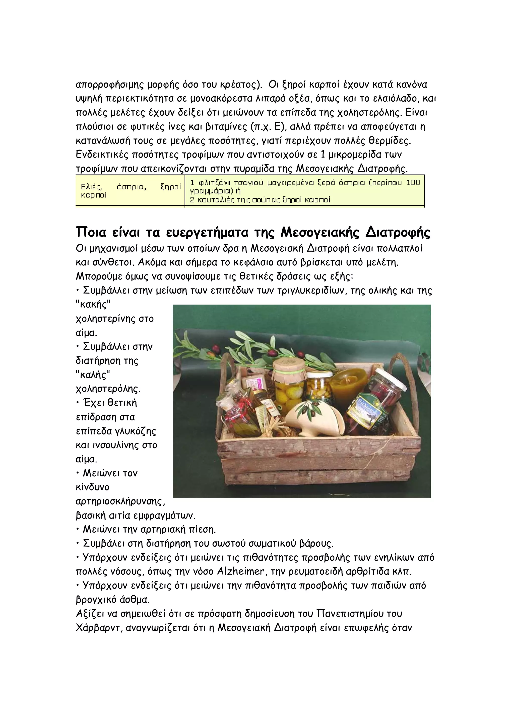 απορροφήσιμης μορφής όσο του κρέατος). Οι ξηροί καρποί έχουν κατά κανόνα
υψηλή περιεκτικότητα σε μονοακόρεστα λιπαρά οξέα, όπως και το ελαιόλαδο, και
πολλές μελέτες έχουν δείξει ότι μειώνουν τα επίπεδα της χοληστερόλης. Είναι
πλούσιοι σε φυτικές ίνες και βιταμίνες (π.χ. Ε), αλλά πρέπει να αποφεύγεται η
κατανάλωσή τους σε μεγάλες ποσότητες, γιατί περιέχουν πολλές θερμίδες.
Ενδεικτικές ποσότητες τροφίμων που αντιστοιχούν σε 1 μικρομερίδα των
τροφίμων που απεικονίζονται στην πυραμίδα της Μεσογειακής Διατροφής.

Ποια είναι τα ευεργετήματα της Μεσογειακής Διατροφής
Οι μηχανισμοί μέσω των οποίων δρα η Μεσογειακή Διατροφή είναι πολλαπλοί
και σύνθετοι. Ακόμα και σήμερα το κεφάλαιο αυτό βρίσκεται υπό μελέτη.
Μπορούμε όμως να συνοψίσουμε τις θετικές δράσεις ως εξής:
• Συμβάλλει στην μείωση των επιπέδων των τριγλυκεριδίων, της ολικής και της
"κακής"
χοληστερίνης στο
αίμα.
• Συμβάλλει στην
διατήρηση της
"καλής"
χοληστερόλης.
• Έχει θετική
επίδραση στα
επίπεδα γλυκόζης
και ινσουλίνης στο
αίμα.
• Μειώνει τον
κίνδυνο
αρτηριοσκλήρυνσης,
βασική αιτία εμφραγμάτων.
• Μειώνει την αρτηριακή πίεση.
• Συμβάλει στη διατήρηση του σωστού σωματικού βάρους.
• Υπάρχουν ενδείξεις ότι μειώνει τις πιθανότητες προσβολής των ενηλίκων από
πολλές νόσους, όπως την νόσο Alzheimer, την ρευματοειδή αρθρίτιδα κλπ.
• Υπάρχουν ενδείξεις ότι μειώνει την πιθανότητα προσβολής των παιδιών από
βρογχικό άσθμα.
Αξίζει να σημειωθεί ότι σε πρόσφατη δημοσίευση του Πανεπιστημίου του
Χάρβαρντ, αναγνωρίζεται ότι η Μεσογειακή Διατροφή είναι επωφελής όταν

 