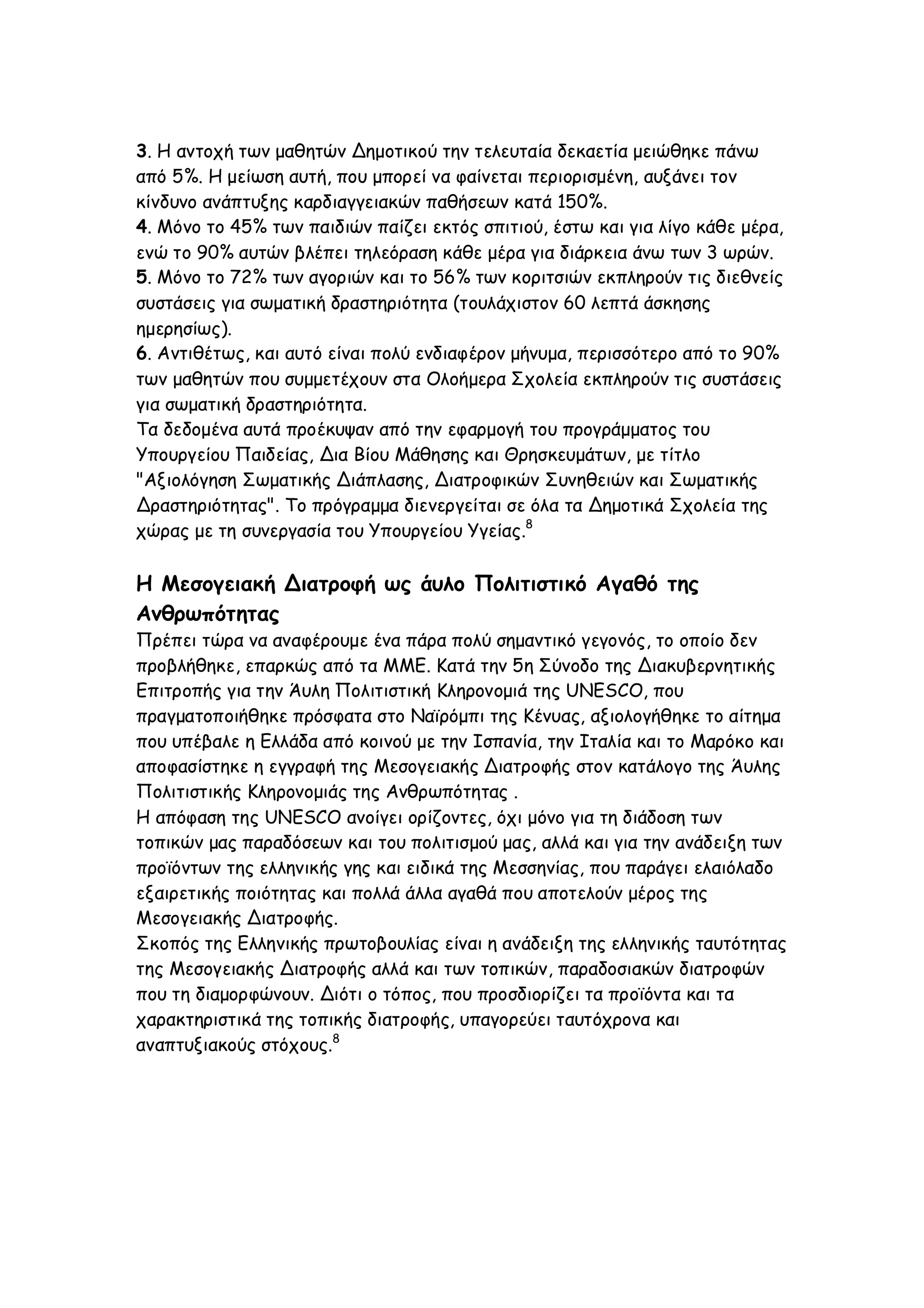 3. Η αντοχή των μαθητών Δημοτικού την τελευταία δεκαετία μειώθηκε πάνω
από 5%. Η μείωση αυτή, που μπορεί να φαίνεται περιορισμένη, αυξάνει τον
κίνδυνο ανάπτυξης καρδιαγγειακών παθήσεων κατά 150%.
4. Μόνο το 45% των παιδιών παίζει εκτός σπιτιού, έστω και για λίγο κάθε μέρα,
ενώ το 90% αυτών βλέπει τηλεόραση κάθε μέρα για διάρκεια άνω των 3 ωρών.
5. Μόνο το 72% των αγοριών και το 56% των κοριτσιών εκπληρούν τις διεθνείς
συστάσεις για σωματική δραστηριότητα (τουλάχιστον 60 λεπτά άσκησης
ημερησίως).
6. Αντιθέτως, και αυτό είναι πολύ ενδιαφέρον μήνυμα, περισσότερο από το 90%
των μαθητών που συμμετέχουν στα Ολοήμερα Σχολεία εκπληρούν τις συστάσεις
για σωματική δραστηριότητα.
Τα δεδομένα αυτά προέκυψαν από την εφαρμογή του προγράμματος του
Υπουργείου Παιδείας, Δια Βίου Μάθησης και Θρησκευμάτων, με τίτλο
"Αξιολόγηση Σωματικής Διάπλασης, Διατροφικών Συνηθειών και Σωματικής
Δραστηριότητας". Το πρόγραμμα διενεργείται σε όλα τα Δημοτικά Σχολεία της
χώρας με τη συνεργασία του Υπουργείου Υγείας.8

Η Μεσογειακή Διατροφή ως άυλο Πολιτιστικό Αγαθό της
Ανθρωπότητας
Πρέπει τώρα να αναφέρουμε ένα πάρα πολύ σημαντικό γεγονός, το οποίο δεν
προβλήθηκε, επαρκώς από τα ΜΜΕ. Κατά την 5η Σύνοδο της Διακυβερνητικής
Επιτροπής για την Άυλη Πολιτιστική Κληρονομιά της UNESCO, που
πραγματοποιήθηκε πρόσφατα στο Ναϊρόμπι της Κένυας, αξιολογήθηκε το αίτημα
που υπέβαλε η Ελλάδα από κοινού με την Ισπανία, την Ιταλία και το Μαρόκο και
αποφασίστηκε η εγγραφή της Μεσογειακής Διατροφής στον κατάλογο της Άυλης
Πολιτιστικής Κληρονομιάς της Ανθρωπότητας .
Η απόφαση της UNESCO ανοίγει ορίζοντες, όχι μόνο για τη διάδοση των
τοπικών μας παραδόσεων και του πολιτισμού μας, αλλά και για την ανάδειξη των
προϊόντων της ελληνικής γης και ειδικά της Μεσσηνίας, που παράγει ελαιόλαδο
εξαιρετικής ποιότητας και πολλά άλλα αγαθά που αποτελούν μέρος της
Μεσογειακής Διατροφής.
Σκοπός της Ελληνικής πρωτοβουλίας είναι η ανάδειξη της ελληνικής ταυτότητας
της Μεσογειακής Διατροφής αλλά και των τοπικών, παραδοσιακών διατροφών
που τη διαμορφώνουν. Διότι ο τόπος, που προσδιορίζει τα προϊόντα και τα
χαρακτηριστικά της τοπικής διατροφής, υπαγορεύει ταυτόχρονα και
αναπτυξιακούς στόχους.8

 