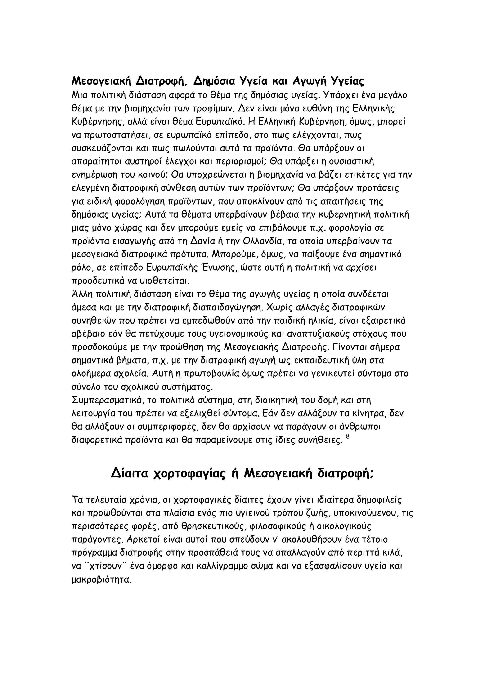 Μεσογειακή Διατροφή, Δημόσια Υγεία και Αγωγή Υγείας
Μια πολιτική διάσταση αφορά το θέμα της δημόσιας υγείας. Υπάρχει ένα μεγάλο
θέμα με την βιομηχανία των τροφίμων. Δεν είναι μόνο ευθύνη της Ελληνικής
Κυβέρνησης, αλλά είναι θέμα Ευρωπαϊκό. Η Ελληνική Κυβέρνηση, όμως, μπορεί
να πρωτοστατήσει, σε ευρωπαϊκό επίπεδο, στο πως ελέγχονται, πως
συσκευάζονται και πως πωλούνται αυτά τα προϊόντα. Θα υπάρξουν οι
απαραίτητοι αυστηροί έλεγχοι και περιορισμοί; Θα υπάρξει η ουσιαστική
ενημέρωση του κοινού; Θα υποχρεώνεται η βιομηχανία να βάζει ετικέτες για την
ελεγμένη διατροφική σύνθεση αυτών των προϊόντων; Θα υπάρξουν προτάσεις
για ειδική φορολόγηση προϊόντων, που αποκλίνουν από τις απαιτήσεις της
δημόσιας υγείας; Αυτά τα θέματα υπερβαίνουν βέβαια την κυβερνητική πολιτική
μιας μόνο χώρας και δεν μπορούμε εμείς να επιβάλουμε π.χ. φορολογία σε
προϊόντα εισαγωγής από τη Δανία ή την Ολλανδία, τα οποία υπερβαίνουν τα
μεσογειακά διατροφικά πρότυπα. Μπορούμε, όμως, να παίξουμε ένα σημαντικό
ρόλο, σε επίπεδο Ευρωπαϊκής Ένωσης, ώστε αυτή η πολιτική να αρχίσει
προοδευτικά να υιοθετείται.
Άλλη πολιτική διάσταση είναι το θέμα της αγωγής υγείας η οποία συνδέεται
άμεσα και με την διατροφική διαπαιδαγώγηση. Χωρίς αλλαγές διατροφικών
συνηθειών που πρέπει να εμπεδωθούν από την παιδική ηλικία, είναι εξαιρετικά
αβέβαιο εάν θα πετύχουμε τους υγειονομικούς και αναπτυξιακούς στόχους που
προσδοκούμε με την προώθηση της Μεσογειακής Διατροφής. Γίνονται σήμερα
σημαντικά βήματα, π.χ. με την διατροφική αγωγή ως εκπαιδευτική ύλη στα
ολοήμερα σχολεία. Αυτή η πρωτοβουλία όμως πρέπει να γενικευτεί σύντομα στο
σύνολο του σχολικού συστήματος.
Συμπερασματικά, το πολιτικό σύστημα, στη διοικητική του δομή και στη
λειτουργία του πρέπει να εξελιχθεί σύντομα. Εάν δεν αλλάξουν τα κίνητρα, δεν
θα αλλάξουν οι συμπεριφορές, δεν θα αρχίσουν να παράγουν οι άνθρωποι
διαφορετικά προϊόντα και θα παραμείνουμε στις ίδιες συνήθειες. 8

Δίαιτα χορτοφαγίας ή Μεσογειακή διατροφή;
Τα τελευταία χρόνια, οι χορτοφαγικές δίαιτες έχουν γίνει ιδιαίτερα δημοφιλείς
και προωθούνται στα πλαίσια ενός πιο υγιεινού τρόπου ζωής, υποκινούμενου, τις
περισσότερες φορές, από θρησκευτικούς, φιλοσοφικούς ή οικολογικούς
παράγοντες. Αρκετοί είναι αυτοί που σπεύδουν ν’ ακολουθήσουν ένα τέτοιο
πρόγραμμα διατροφής στην προσπάθειά τους να απαλλαγούν από περιττά κιλά,
να ¨χτίσουν¨ ένα όμορφο και καλλίγραμμο σώμα και να εξασφαλίσουν υγεία και
μακροβιότητα.

 