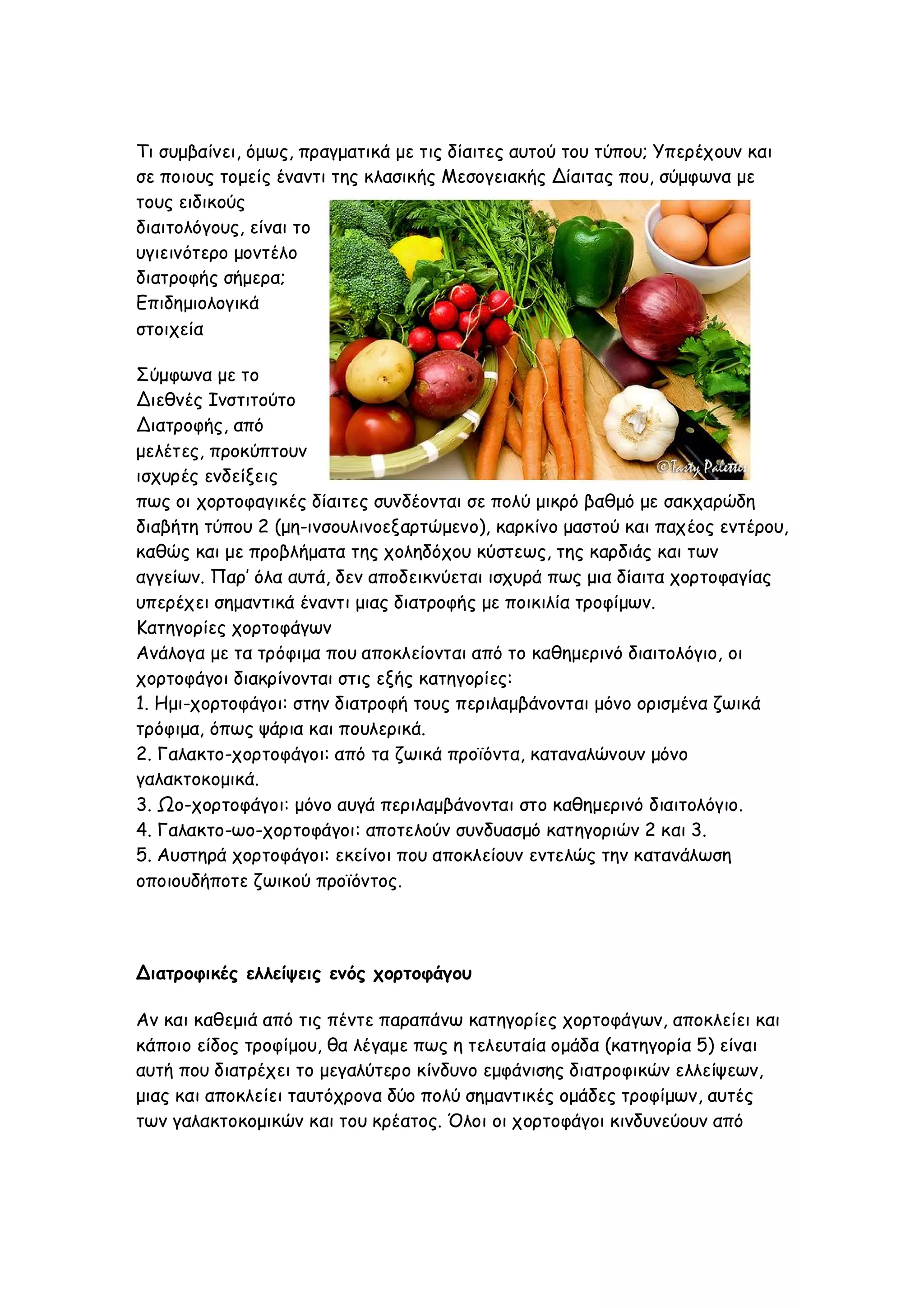 Τι συμβαίνει, όμως, πραγματικά με τις δίαιτες αυτού του τύπου; Υπερέχουν και
σε ποιους τομείς έναντι της κλασικής Μεσογειακής Δίαιτας που, σύμφωνα με
τους ειδικούς
διαιτολόγους, είναι το
υγιεινότερο μοντέλο
διατροφής σήμερα;
Επιδημιολογικά
στοιχεία
Σύμφωνα με το
Διεθνές Ινστιτούτο
Διατροφής, από
μελέτες, προκύπτουν
ισχυρές ενδείξεις
πως οι χορτοφαγικές δίαιτες συνδέονται σε πολύ μικρό βαθμό με σακχαρώδη
διαβήτη τύπου 2 (μη-ινσουλινοεξαρτώμενο), καρκίνο μαστού και παχέος εντέρου,
καθώς και με προβλήματα της χοληδόχου κύστεως, της καρδιάς και των
αγγείων. Παρ’ όλα αυτά, δεν αποδεικνύεται ισχυρά πως μια δίαιτα χορτοφαγίας
υπερέχει σημαντικά έναντι μιας διατροφής με ποικιλία τροφίμων.
Κατηγορίες χορτοφάγων
Ανάλογα με τα τρόφιμα που αποκλείονται από το καθημερινό διαιτολόγιο, οι
χορτοφάγοι διακρίνονται στις εξής κατηγορίες:
1. Ημι-χορτοφάγοι: στην διατροφή τους περιλαμβάνονται μόνο ορισμένα ζωικά
τρόφιμα, όπως ψάρια και πουλερικά.
2. Γαλακτο-χορτοφάγοι: από τα ζωικά προϊόντα, καταναλώνουν μόνο
γαλακτοκομικά.
3. Ωο-χορτοφάγοι: μόνο αυγά περιλαμβάνονται στο καθημερινό διαιτολόγιο.
4. Γαλακτο-ωο-χορτοφάγοι: αποτελούν συνδυασμό κατηγοριών 2 και 3.
5. Αυστηρά χορτοφάγοι: εκείνοι που αποκλείουν εντελώς την κατανάλωση
οποιουδήποτε ζωικού προϊόντος.

Διατροφικές ελλείψεις ενός χορτοφάγου
Αν και καθεμιά από τις πέντε παραπάνω κατηγορίες χορτοφάγων, αποκλείει και
κάποιο είδος τροφίμου, θα λέγαμε πως η τελευταία ομάδα (κατηγορία 5) είναι
αυτή που διατρέχει το μεγαλύτερο κίνδυνο εμφάνισης διατροφικών ελλείψεων,
μιας και αποκλείει ταυτόχρονα δύο πολύ σημαντικές ομάδες τροφίμων, αυτές
των γαλακτοκομικών και του κρέατος. Όλοι οι χορτοφάγοι κινδυνεύουν από

 