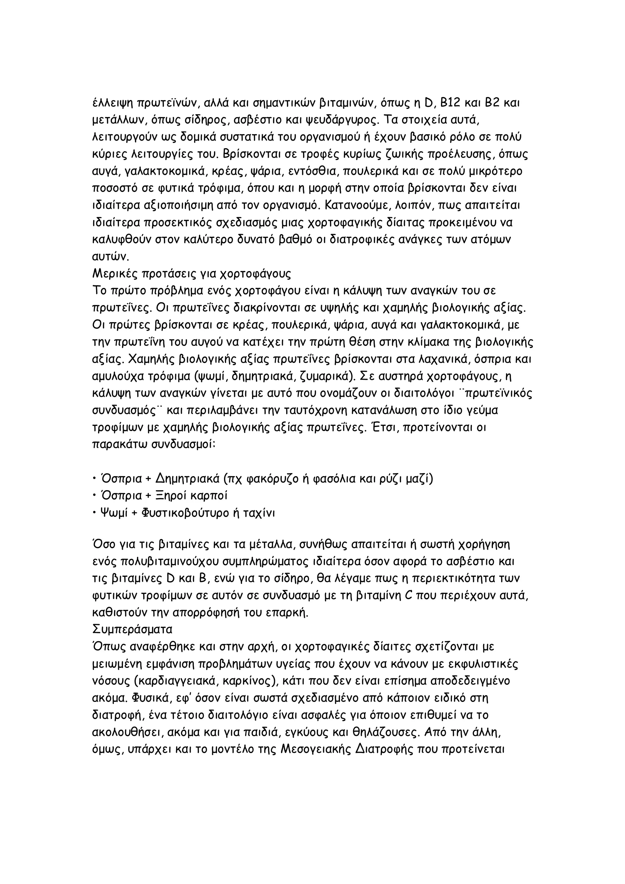 έλλειψη πρωτεϊνών, αλλά και σημαντικών βιταμινών, όπως η D, B12 και B2 και
μετάλλων, όπως σίδηρος, ασβέστιο και ψευδάργυρος. Τα στοιχεία αυτά,
λειτουργούν ως δομικά συστατικά του οργανισμού ή έχουν βασικό ρόλο σε πολύ
κύριες λειτουργίες του. Βρίσκονται σε τροφές κυρίως ζωικής προέλευσης, όπως
αυγά, γαλακτοκομικά, κρέας, ψάρια, εντόσθια, πουλερικά και σε πολύ μικρότερο
ποσοστό σε φυτικά τρόφιμα, όπου και η μορφή στην οποία βρίσκονται δεν είναι
ιδιαίτερα αξιοποιήσιμη από τον οργανισμό. Κατανοούμε, λοιπόν, πως απαιτείται
ιδιαίτερα προσεκτικός σχεδιασμός μιας χορτοφαγικής δίαιτας προκειμένου να
καλυφθούν στον καλύτερο δυνατό βαθμό οι διατροφικές ανάγκες των ατόμων
αυτών.
Μερικές προτάσεις για χορτοφάγους
Το πρώτο πρόβλημα ενός χορτοφάγου είναι η κάλυψη των αναγκών του σε
πρωτεΐνες. Οι πρωτεΐνες διακρίνονται σε υψηλής και χαμηλής βιολογικής αξίας.
Οι πρώτες βρίσκονται σε κρέας, πουλερικά, ψάρια, αυγά και γαλακτοκομικά, με
την πρωτεΐνη του αυγού να κατέχει την πρώτη θέση στην κλίμακα της βιολογικής
αξίας. Χαμηλής βιολογικής αξίας πρωτεΐνες βρίσκονται στα λαχανικά, όσπρια και
αμυλούχα τρόφιμα (ψωμί, δημητριακά, ζυμαρικά). Σε αυστηρά χορτοφάγους, η
κάλυψη των αναγκών γίνεται με αυτό που ονομάζουν οι διαιτολόγοι ¨πρωτεϊνικός
συνδυασμός¨ και περιλαμβάνει την ταυτόχρονη κατανάλωση στο ίδιο γεύμα
τροφίμων με χαμηλής βιολογικής αξίας πρωτεΐνες. Έτσι, προτείνονται οι
παρακάτω συνδυασμοί:
• Όσπρια + Δημητριακά (πχ φακόρυζο ή φασόλια και ρύζι μαζί)
• Όσπρια + Ξηροί καρποί
• Ψωμί + Φυστικοβούτυρο ή ταχίνι
Όσο για τις βιταμίνες και τα μέταλλα, συνήθως απαιτείται ή σωστή χορήγηση
ενός πολυβιταμινούχου συμπληρώματος ιδιαίτερα όσον αφορά το ασβέστιο και
τις βιταμίνες D και B, ενώ για το σίδηρο, θα λέγαμε πως η περιεκτικότητα των
φυτικών τροφίμων σε αυτόν σε συνδυασμό με τη βιταμίνη C που περιέχουν αυτά,
καθιστούν την απορρόφησή του επαρκή.
Συμπεράσματα
Όπως αναφέρθηκε και στην αρχή, οι χορτοφαγικές δίαιτες σχετίζονται με
μειωμένη εμφάνιση προβλημάτων υγείας που έχουν να κάνουν με εκφυλιστικές
νόσους (καρδιαγγειακά, καρκίνος), κάτι που δεν είναι επίσημα αποδεδειγμένο
ακόμα. Φυσικά, εφ’ όσον είναι σωστά σχεδιασμένο από κάποιον ειδικό στη
διατροφή, ένα τέτοιο διαιτολόγιο είναι ασφαλές για όποιον επιθυμεί να το
ακολουθήσει, ακόμα και για παιδιά, εγκύους και θηλάζουσες. Από την άλλη,
όμως, υπάρχει και το μοντέλο της Μεσογειακής Διατροφής που προτείνεται

 