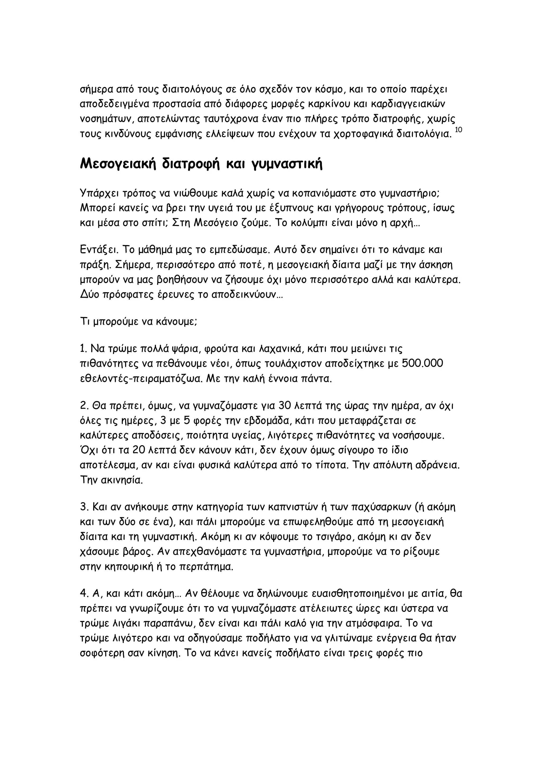 σήμερα από τους διαιτολόγους σε όλο σχεδόν τον κόσμο, και το οποίο παρέχει
αποδεδειγμένα προστασία από διάφορες μορφές καρκίνου και καρδιαγγειακών
νοσημάτων, αποτελώντας ταυτόχρονα έναν πιο πλήρες τρόπο διατροφής, χωρίς
τους κινδύνους εμφάνισης ελλείψεων που ενέχουν τα χορτοφαγικά διαιτολόγια. 10

Μεσογειακή διατροφή και γυμναστική
Υπάρχει τρόπος να νιώθουμε καλά χωρίς να κοπανιόμαστε στο γυμναστήριο;
Μπορεί κανείς να βρει την υγειά του με έξυπνους και γρήγορους τρόπους, ίσως
και μέσα στο σπίτι; Στη Μεσόγειο ζούμε. Το κολύμπι είναι μόνο η αρχή…
Eντάξει. Το μάθημά μας το εμπεδώσαμε. Αυτό δεν σημαίνει ότι το κάναμε και
πράξη. Σήμερα, περισσότερο από ποτέ, η μεσογειακή δίαιτα μαζί με την άσκηση
μπορούν να μας βοηθήσουν να ζήσουμε όχι μόνο περισσότερο αλλά και καλύτερα.
Δύο πρόσφατες έρευνες το αποδεικνύουν…
Τι μπορούμε να κάνουμε;
1. Να τρώμε πολλά ψάρια, φρούτα και λαχανικά, κάτι που μειώνει τις
πιθανότητες να πεθάνουμε νέοι, όπως τουλάχιστον αποδείχτηκε με 500.000
εθελοντές-πειραματόζωα. Mε την καλή έννοια πάντα.
2. Θα πρέπει, όμως, να γυμναζόμαστε για 30 λεπτά της ώρας την ημέρα, αν όχι
όλες τις ημέρες, 3 με 5 φορές την εβδομάδα, κάτι που μεταφράζεται σε
καλύτερες αποδόσεις, ποιότητα υγείας, λιγότερες πιθανότητες να νοσήσουμε.
Όχι ότι τα 20 λεπτά δεν κάνουν κάτι, δεν έχουν όμως σίγουρο το ίδιο
αποτέλεσμα, αν και είναι φυσικά καλύτερα από το τίποτα. Την απόλυτη αδράνεια.
Την ακινησία.
3. Και αν ανήκουμε στην κατηγορία των καπνιστών ή των παχύσαρκων (ή ακόμη
και των δύο σε ένα), και πάλι μπορούμε να επωφεληθούμε από τη μεσογειακή
δίαιτα και τη γυμναστική. Ακόμη κι αν κόψουμε το τσιγάρο, ακόμη κι αν δεν
χάσουμε βάρος. Αν απεχθανόμαστε τα γυμναστήρια, μπορούμε να το ρίξουμε
στην κηπουρική ή το περπάτημα.
4. Α, και κάτι ακόμη… Αν θέλουμε να δηλώνουμε ευαισθητοποιημένοι με αιτία, θα
πρέπει να γνωρίζουμε ότι το να γυμναζόμαστε ατέλειωτες ώρες και ύστερα να
τρώμε λιγάκι παραπάνω, δεν είναι και πάλι καλό για την ατμόσφαιρα. Το να
τρώμε λιγότερο και να οδηγούσαμε ποδήλατο για να γλιτώναμε ενέργεια θα ήταν
σοφότερη σαν κίνηση. Το να κάνει κανείς ποδήλατο είναι τρεις φορές πιο

 