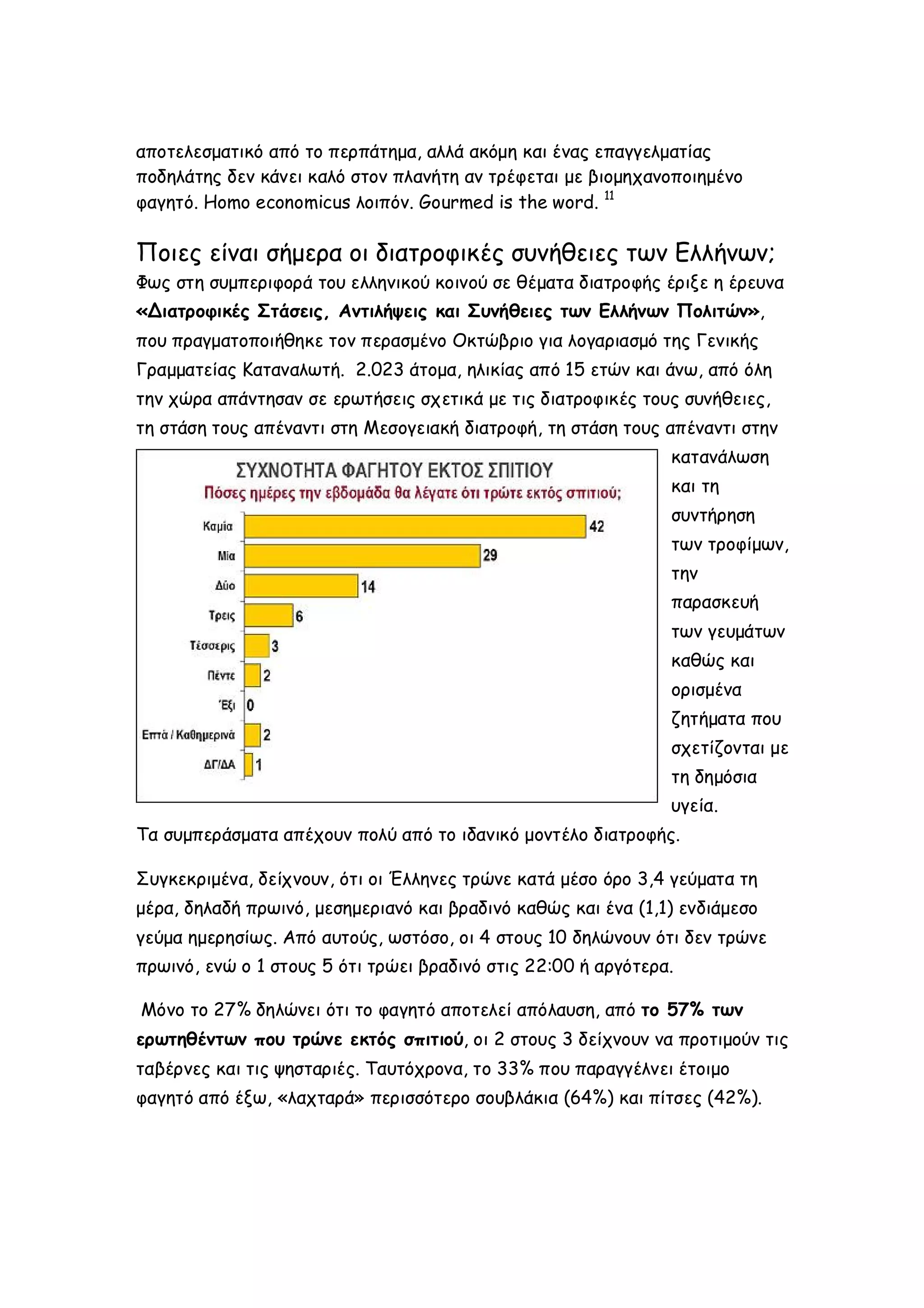 αποτελεσματικό από το περπάτημα, αλλά ακόμη και ένας επαγγελματίας
ποδηλάτης δεν κάνει καλό στον πλανήτη αν τρέφεται με βιομηχανοποιημένο
φαγητό. Homo economicus λοιπόν. Gourmed is the word. 11

Ποιες είναι σήμερα οι διατροφικές συνήθειες των Ελλήνων;
Φως στη συμπεριφορά του ελληνικού κοινού σε θέματα διατροφής έριξε η έρευνα
«Διατροφικές Στάσεις, Αντιλήψεις και Συνήθειες των Ελλήνων Πολιτών»,
που πραγματοποιήθηκε τον περασμένο Οκτώβριο για λογαριασμό της Γενικής
Γραμματείας Καταναλωτή. 2.023 άτομα, ηλικίας από 15 ετών και άνω, από όλη
την χώρα απάντησαν σε ερωτήσεις σχετικά με τις διατροφικές τους συνήθειες,
τη στάση τους απέναντι στη Μεσογειακή διατροφή, τη στάση τους απέναντι στην
κατανάλωση
και τη
συντήρηση
των τροφίμων,
την
παρασκευή
των γευμάτων
καθώς και
ορισμένα
ζητήματα που
σχετίζονται με
τη δημόσια
υγεία.
Τα συμπεράσματα απέχουν πολύ από το ιδανικό μοντέλο διατροφής.
Συγκεκριμένα, δείχνουν, ότι οι Έλληνες τρώνε κατά μέσο όρο 3,4 γεύματα τη
μέρα, δηλαδή πρωινό, μεσημεριανό και βραδινό καθώς και ένα (1,1) ενδιάμεσο
γεύμα ημερησίως. Από αυτούς, ωστόσο, οι 4 στους 10 δηλώνουν ότι δεν τρώνε
πρωινό, ενώ ο 1 στους 5 ότι τρώει βραδινό στις 22:00 ή αργότερα.
Μόνο το 27% δηλώνει ότι το φαγητό αποτελεί απόλαυση, από το 57% των
ερωτηθέντων που τρώνε εκτός σπιτιού, οι 2 στους 3 δείχνουν να προτιμούν τις
ταβέρνες και τις ψησταριές. Ταυτόχρονα, το 33% που παραγγέλνει έτοιμο
φαγητό από έξω, «λαχταρά» περισσότερο σουβλάκια (64%) και πίτσες (42%).

 