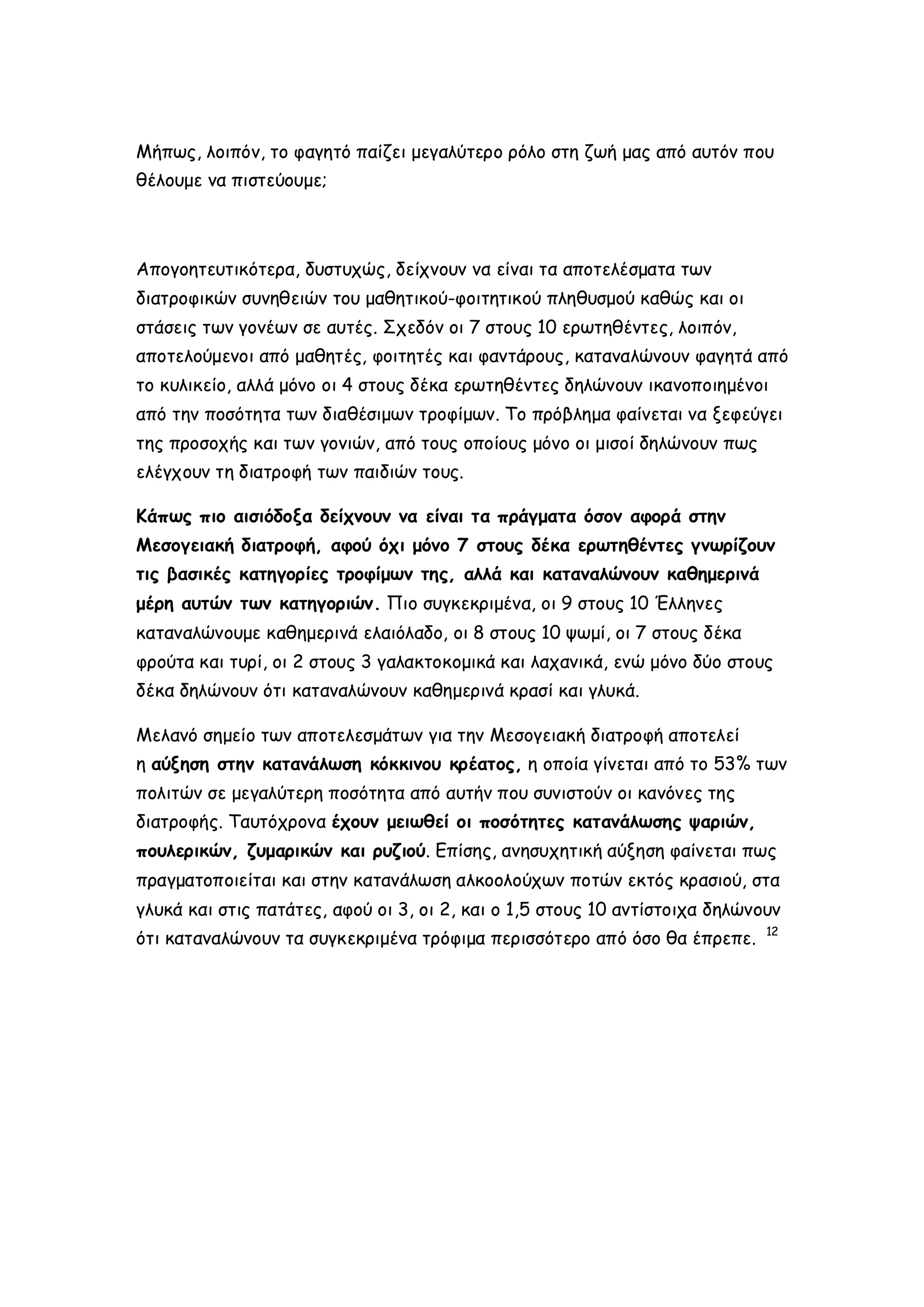 Μήπως, λοιπόν, το φαγητό παίζει μεγαλύτερο ρόλο στη ζωή μας από αυτόν που
θέλουμε να πιστεύουμε;

Απογοητευτικότερα, δυστυχώς, δείχνουν να είναι τα αποτελέσματα των
διατροφικών συνηθειών του μαθητικού-φοιτητικού πληθυσμού καθώς και οι
στάσεις των γονέων σε αυτές. Σχεδόν οι 7 στους 10 ερωτηθέντες, λοιπόν,
αποτελούμενοι από μαθητές, φοιτητές και φαντάρους, καταναλώνουν φαγητά από
το κυλικείο, αλλά μόνο οι 4 στους δέκα ερωτηθέντες δηλώνουν ικανοποιημένοι
από την ποσότητα των διαθέσιμων τροφίμων. Το πρόβλημα φαίνεται να ξεφεύγει
της προσοχής και των γονιών, από τους οποίους μόνο οι μισοί δηλώνουν πως
ελέγχουν τη διατροφή των παιδιών τους.
Κάπως πιο αισιόδοξα δείχνουν να είναι τα πράγματα όσον αφορά στην
Μεσογειακή διατροφή, αφού όχι μόνο 7 στους δέκα ερωτηθέντες γνωρίζουν
τις βασικές κατηγορίες τροφίμων της, αλλά και καταναλώνουν καθημερινά
μέρη αυτών των κατηγοριών. Πιο συγκεκριμένα, οι 9 στους 10 Έλληνες
καταναλώνουμε καθημερινά ελαιόλαδο, οι 8 στους 10 ψωμί, οι 7 στους δέκα
φρούτα και τυρί, οι 2 στους 3 γαλακτοκομικά και λαχανικά, ενώ μόνο δύο στους
δέκα δηλώνουν ότι καταναλώνουν καθημερινά κρασί και γλυκά.
Μελανό σημείο των αποτελεσμάτων για την Μεσογειακή διατροφή αποτελεί
η αύξηση στην κατανάλωση κόκκινου κρέατος, η οποία γίνεται από το 53% των
πολιτών σε μεγαλύτερη ποσότητα από αυτήν που συνιστούν οι κανόνες της
διατροφής. Ταυτόχρονα έχουν μειωθεί οι ποσότητες κατανάλωσης ψαριών,
πουλερικών, ζυμαρικών και ρυζιού. Επίσης, ανησυχητική αύξηση φαίνεται πως
πραγματοποιείται και στην κατανάλωση αλκοολούχων ποτών εκτός κρασιού, στα
γλυκά και στις πατάτες, αφού οι 3, οι 2, και ο 1,5 στους 10 αντίστοιχα δηλώνουν
ότι καταναλώνουν τα συγκεκριμένα τρόφιμα περισσότερο από όσο θα έπρεπε.

12

 