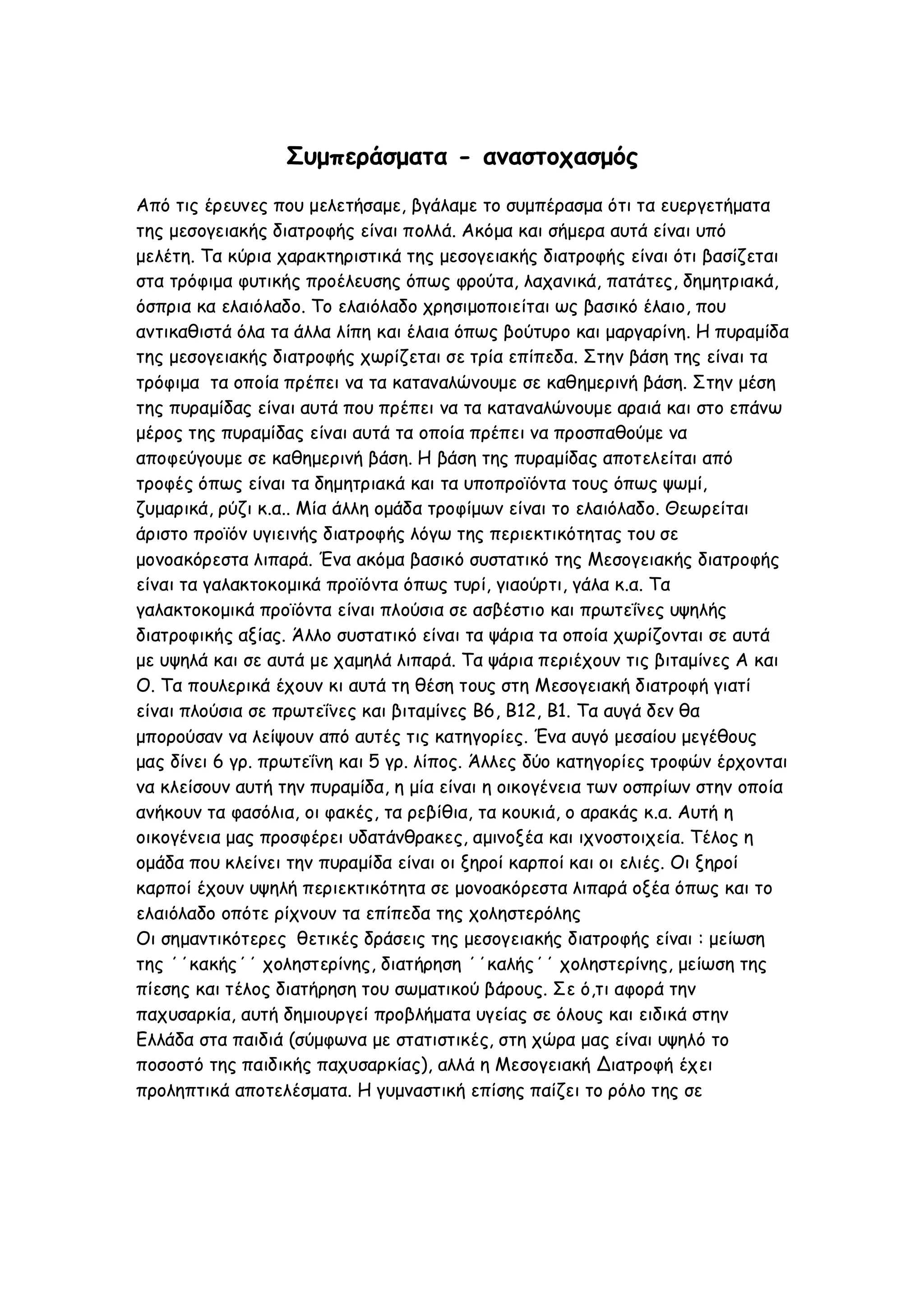 Συμπεράσματα - αναστοχασμός
Από τις έρευνες που μελετήσαμε, βγάλαμε το συμπέρασμα ότι τα ευεργετήματα
της μεσογειακής διατροφής είναι πολλά. Ακόμα και σήμερα αυτά είναι υπό
μελέτη. Τα κύρια χαρακτηριστικά της μεσογειακής διατροφής είναι ότι βασίζεται
στα τρόφιμα φυτικής προέλευσης όπως φρούτα, λαχανικά, πατάτες, δημητριακά,
όσπρια κα ελαιόλαδο. Το ελαιόλαδο χρησιμοποιείται ως βασικό έλαιο, που
αντικαθιστά όλα τα άλλα λίπη και έλαια όπως βούτυρο και μαργαρίνη. Η πυραμίδα
της μεσογειακής διατροφής χωρίζεται σε τρία επίπεδα. Στην βάση της είναι τα
τρόφιμα τα οποία πρέπει να τα καταναλώνουμε σε καθημερινή βάση. Στην μέση
της πυραμίδας είναι αυτά που πρέπει να τα καταναλώνουμε αραιά και στο επάνω
μέρος της πυραμίδας είναι αυτά τα οποία πρέπει να προσπαθούμε να
αποφεύγουμε σε καθημερινή βάση. Η βάση της πυραμίδας αποτελείται από
τροφές όπως είναι τα δημητριακά και τα υποπροϊόντα τους όπως ψωμί,
ζυμαρικά, ρύζι κ.α.. Μία άλλη ομάδα τροφίμων είναι το ελαιόλαδο. Θεωρείται
άριστο προϊόν υγιεινής διατροφής λόγω της περιεκτικότητας του σε
μονοακόρεστα λιπαρά. Ένα ακόμα βασικό συστατικό της Μεσογειακής διατροφής
είναι τα γαλακτοκομικά προϊόντα όπως τυρί, γιαούρτι, γάλα κ.α. Τα
γαλακτοκομικά προϊόντα είναι πλούσια σε ασβέστιο και πρωτεΐνες υψηλής
διατροφικής αξίας. Άλλο συστατικό είναι τα ψάρια τα οποία χωρίζονται σε αυτά
με υψηλά και σε αυτά με χαμηλά λιπαρά. Τα ψάρια περιέχουν τις βιταμίνες Α και
Ο. Τα πουλερικά έχουν κι αυτά τη θέση τους στη Μεσογειακή διατροφή γιατί
είναι πλούσια σε πρωτεΐνες και βιταμίνες Β6, Β12, Β1. Τα αυγά δεν θα
μπορούσαν να λείψουν από αυτές τις κατηγορίες. Ένα αυγό μεσαίου μεγέθους
μας δίνει 6 γρ. πρωτεΐνη και 5 γρ. λίπος. Άλλες δύο κατηγορίες τροφών έρχονται
να κλείσουν αυτή την πυραμίδα, η μία είναι η οικογένεια των οσπρίων στην οποία
ανήκουν τα φασόλια, οι φακές, τα ρεβίθια, τα κουκιά, ο αρακάς κ.α. Αυτή η
οικογένεια μας προσφέρει υδατάνθρακες, αμινοξέα και ιχνοστοιχεία. Τέλος η
ομάδα που κλείνει την πυραμίδα είναι οι ξηροί καρποί και οι ελιές. Οι ξηροί
καρποί έχουν υψηλή περιεκτικότητα σε μονοακόρεστα λιπαρά οξέα όπως και το
ελαιόλαδο οπότε ρίχνουν τα επίπεδα της χοληστερόλης
Οι σημαντικότερες θετικές δράσεις της μεσογειακής διατροφής είναι : μείωση
της ΄΄κακής΄΄ χοληστερίνης, διατήρηση ΄΄καλής΄΄ χοληστερίνης, μείωση της
πίεσης και τέλος διατήρηση του σωματικού βάρους. Σε ό,τι αφορά την
παχυσαρκία, αυτή δημιουργεί προβλήματα υγείας σε όλους και ειδικά στην
Ελλάδα στα παιδιά (σύμφωνα με στατιστικές, στη χώρα μας είναι υψηλό το
ποσοστό της παιδικής παχυσαρκίας), αλλά η Μεσογειακή Διατροφή έχει
προληπτικά αποτελέσματα. Η γυμναστική επίσης παίζει το ρόλο της σε

 