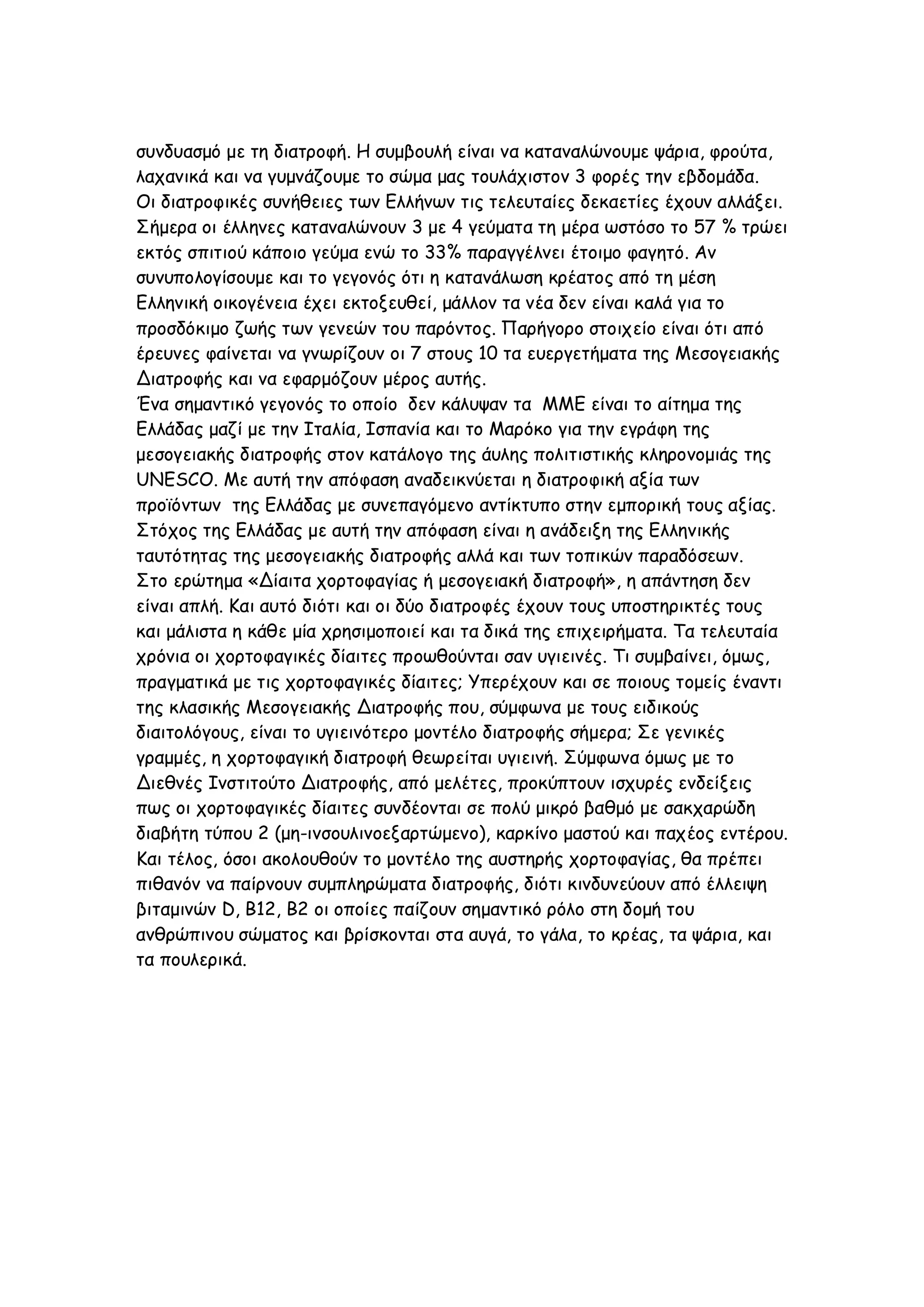 συνδυασμό με τη διατροφή. Η συμβουλή είναι να καταναλώνουμε ψάρια, φρούτα,
λαχανικά και να γυμνάζουμε το σώμα μας τουλάχιστον 3 φορές την εβδομάδα.
Οι διατροφικές συνήθειες των Ελλήνων τις τελευταίες δεκαετίες έχουν αλλάξει.
Σήμερα οι έλληνες καταναλώνουν 3 με 4 γεύματα τη μέρα ωστόσο το 57 % τρώει
εκτός σπιτιού κάποιο γεύμα ενώ το 33% παραγγέλνει έτοιμο φαγητό. Αν
συνυπολογίσουμε και το γεγονός ότι η κατανάλωση κρέατος από τη μέση
Ελληνική οικογένεια έχει εκτοξευθεί, μάλλον τα νέα δεν είναι καλά για το
προσδόκιμο ζωής των γενεών του παρόντος. Παρήγορο στοιχείο είναι ότι από
έρευνες φαίνεται να γνωρίζουν οι 7 στους 10 τα ευεργετήματα της Μεσογειακής
Διατροφής και να εφαρμόζουν μέρος αυτής.
Ένα σημαντικό γεγονός το οποίο δεν κάλυψαν τα ΜΜΕ είναι το αίτημα της
Ελλάδας μαζί με την Ιταλία, Ισπανία και το Μαρόκο για την εγράφη της
μεσογειακής διατροφής στον κατάλογο της άυλης πολιτιστικής κληρονομιάς της
UNESCO. Με αυτή την απόφαση αναδεικνύεται η διατροφική αξία των
προϊόντων της Ελλάδας με συνεπαγόμενο αντίκτυπο στην εμπορική τους αξίας.
Στόχος της Ελλάδας με αυτή την απόφαση είναι η ανάδειξη της Ελληνικής
ταυτότητας της μεσογειακής διατροφής αλλά και των τοπικών παραδόσεων.
Στο ερώτημα «Δίαιτα χορτοφαγίας ή μεσογειακή διατροφή», η απάντηση δεν
είναι απλή. Και αυτό διότι και οι δύο διατροφές έχουν τους υποστηρικτές τους
και μάλιστα η κάθε μία χρησιμοποιεί και τα δικά της επιχειρήματα. Τα τελευταία
χρόνια οι χορτοφαγικές δίαιτες προωθούνται σαν υγιεινές. Τι συμβαίνει, όμως,
πραγματικά με τις χορτοφαγικές δίαιτες; Υπερέχουν και σε ποιους τομείς έναντι
της κλασικής Μεσογειακής Διατροφής που, σύμφωνα με τους ειδικούς
διαιτολόγους, είναι το υγιεινότερο μοντέλο διατροφής σήμερα; Σε γενικές
γραμμές, η χορτοφαγική διατροφή θεωρείται υγιεινή. Σύμφωνα όμως με το
Διεθνές Ινστιτούτο Διατροφής, από μελέτες, προκύπτουν ισχυρές ενδείξεις
πως οι χορτοφαγικές δίαιτες συνδέονται σε πολύ μικρό βαθμό με σακχαρώδη
διαβήτη τύπου 2 (μη-ινσουλινοεξαρτώμενο), καρκίνο μαστού και παχέος εντέρου.
Και τέλος, όσοι ακολουθούν το μοντέλο της αυστηρής χορτοφαγίας, θα πρέπει
πιθανόν να παίρνουν συμπληρώματα διατροφής, διότι κινδυνεύουν από έλλειψη
βιταμινών D, B12, B2 οι οποίες παίζουν σημαντικό ρόλο στη δομή του
ανθρώπινου σώματος και βρίσκονται στα αυγά, το γάλα, το κρέας, τα ψάρια, και
τα πουλερικά.

 