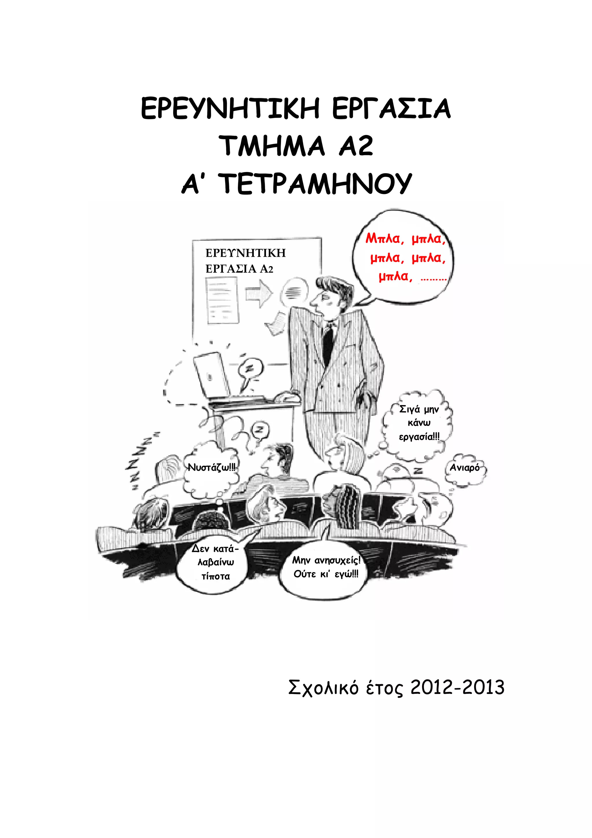 ΕΡΕΥΝΗΤΙΚΗ ΕΡΓΑΣΙΑ
ΤΜΗΜΑ Α2
A’ ΤΕΤΡΑΜΗΝΟΥ
Μπλα, μπλα,
μπλα, μπλα,
μπλα, ………

ΕΡΕΥΝΗΤΙΚΗ
ΕΡΓΑΣΙΑ Α2

Σιγά μην
κάνω
εργασία!!!
Νυστάζω!!!

Δεν κατάλαβαίνω
τίποτα

Ανιαρό

Μην ανησυχείς!
Ούτε κι’ εγώ!!!

Σχολικό έτος 2012-2013

 