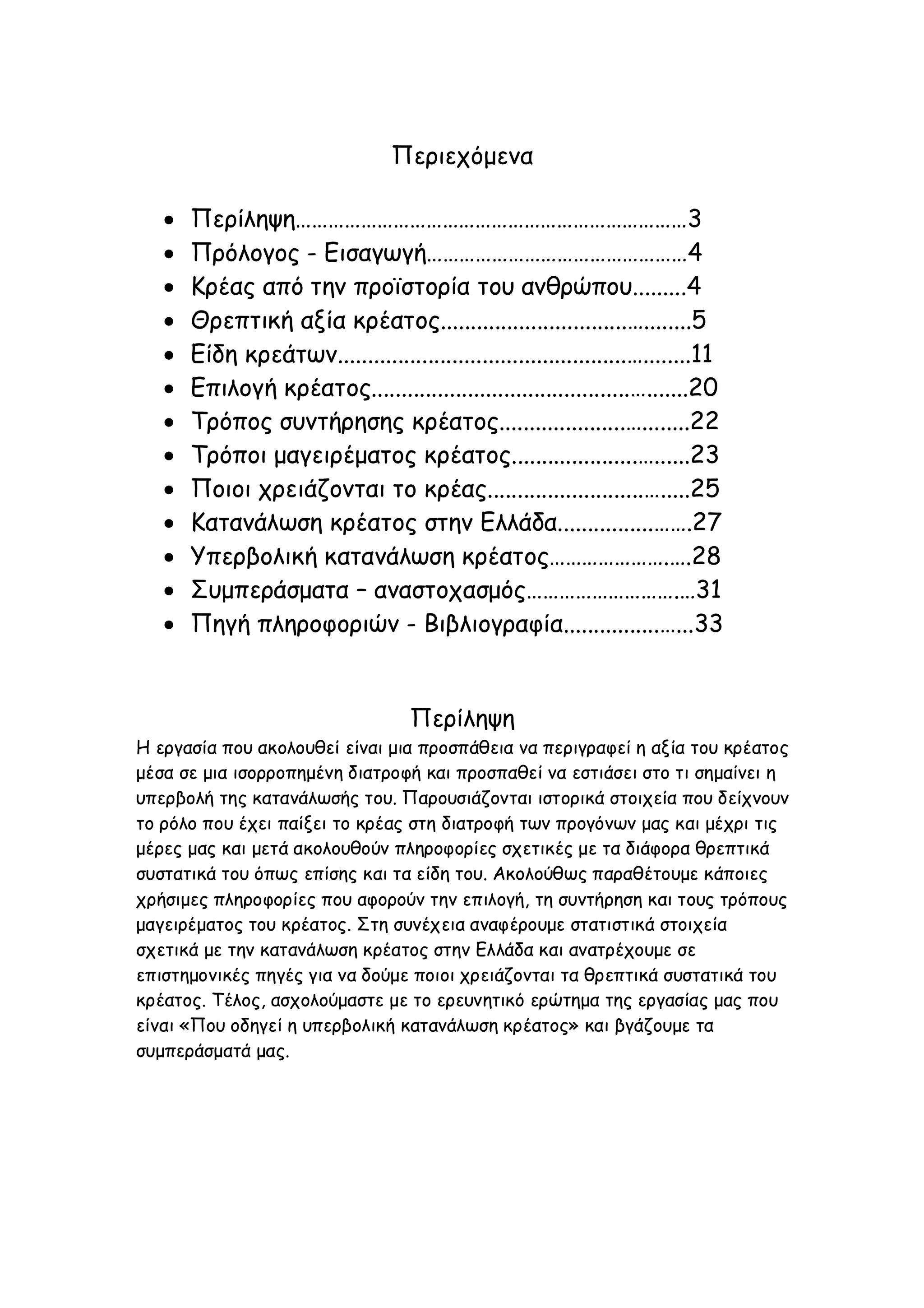 Περιεχόμενα














Περίληψη………………………………………………………………3
Πρόλογος - Εισαγωγή…………………………………………4
Κρέας από την προϊστορία του ανθρώπου.........4
Θρεπτική αξία κρέατος...............................…........5
Είδη κρεάτων................................................…........11
Επιλογή κρέατος...........................................….......20
Τρόπος συντήρησης κρέατος.....................…........22
Τρόποι μαγειρέματος κρέατος.....................…......23
Ποιοι χρειάζονται το κρέας..........................….....25
Κατανάλωση κρέατος στην Ελλάδα................…….27
Υπερβολική κατανάλωση κρέατος………………….….28
Συμπεράσματα – αναστοχασμός……………………….…31
Πηγή πληροφοριών - Βιβλιογραφία................…...33

Περίληψη
Η εργασία που ακολουθεί είναι μια προσπάθεια να περιγραφεί η αξία του κρέατος
μέσα σε μια ισορροπημένη διατροφή και προσπαθεί να εστιάσει στο τι σημαίνει η
υπερβολή της κατανάλωσής του. Παρουσιάζονται ιστορικά στοιχεία που δείχνουν
το ρόλο που έχει παίξει το κρέας στη διατροφή των προγόνων μας και μέχρι τις
μέρες μας και μετά ακολουθούν πληροφορίες σχετικές με τα διάφορα θρεπτικά
συστατικά του όπως επίσης και τα είδη του. Ακολούθως παραθέτουμε κάποιες
χρήσιμες πληροφορίες που αφορούν την επιλογή, τη συντήρηση και τους τρόπους
μαγειρέματος του κρέατος. Στη συνέχεια αναφέρουμε στατιστικά στοιχεία
σχετικά με την κατανάλωση κρέατος στην Ελλάδα και ανατρέχουμε σε
επιστημονικές πηγές για να δούμε ποιοι χρειάζονται τα θρεπτικά συστατικά του
κρέατος. Τέλος, ασχολούμαστε με το ερευνητικό ερώτημα της εργασίας μας που
είναι «Που οδηγεί η υπερβολική κατανάλωση κρέατος» και βγάζουμε τα
συμπεράσματά μας.

 