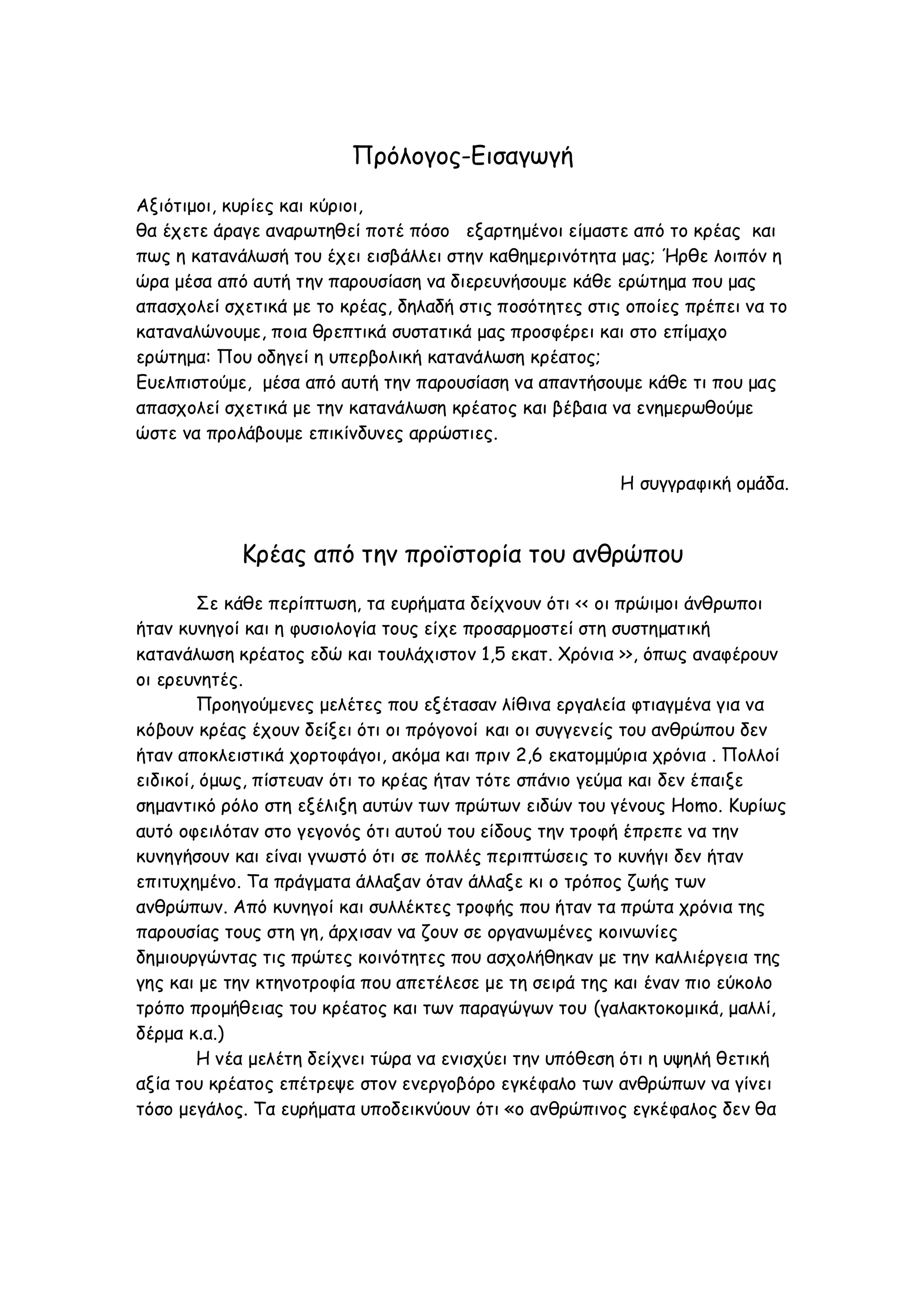 Πρόλογος-Εισαγωγή
Αξιότιμοι, κυρίες και κύριοι,
θα έχετε άραγε αναρωτηθεί ποτέ πόσο εξαρτημένοι είμαστε από το κρέας και
πως η κατανάλωσή του έχει εισβάλλει στην καθημερινότητα μας; Ήρθε λοιπόν η
ώρα μέσα από αυτή την παρουσίαση να διερευνήσουμε κάθε ερώτημα που μας
απασχολεί σχετικά με το κρέας, δηλαδή στις ποσότητες στις οποίες πρέπει να το
καταναλώνουμε, ποια θρεπτικά συστατικά μας προσφέρει και στο επίμαχο
ερώτημα: Που οδηγεί η υπερβολική κατανάλωση κρέατος;
Ευελπιστούμε, μέσα από αυτή την παρουσίαση να απαντήσουμε κάθε τι που μας
απασχολεί σχετικά με την κατανάλωση κρέατος και βέβαια να ενημερωθούμε
ώστε να προλάβουμε επικίνδυνες αρρώστιες.
H συγγραφική ομάδα.

Κρέας από την προϊστορία του ανθρώπου
Σε κάθε περίπτωση, τα ευρήματα δείχνουν ότι << οι πρώιμοι άνθρωποι
ήταν κυνηγοί και η φυσιολογία τους είχε προσαρμοστεί στη συστηματική
κατανάλωση κρέατος εδώ και τουλάχιστον 1,5 εκατ. Χρόνια >>, όπως αναφέρουν
οι ερευνητές.
Προηγούμενες μελέτες που εξέτασαν λίθινα εργαλεία φτιαγμένα για να
κόβουν κρέας έχουν δείξει ότι οι πρόγονοί και οι συγγενείς του ανθρώπου δεν
ήταν αποκλειστικά χορτοφάγοι, ακόμα και πριν 2,6 εκατομμύρια χρόνια . Πολλοί
ειδικοί, όμως, πίστευαν ότι το κρέας ήταν τότε σπάνιο γεύμα και δεν έπαιξε
σημαντικό ρόλο στη εξέλιξη αυτών των πρώτων ειδών του γένους Homo. Κυρίως
αυτό οφειλόταν στο γεγονός ότι αυτού του είδους την τροφή έπρεπε να την
κυνηγήσουν και είναι γνωστό ότι σε πολλές περιπτώσεις το κυνήγι δεν ήταν
επιτυχημένο. Τα πράγματα άλλαξαν όταν άλλαξε κι ο τρόπος ζωής των
ανθρώπων. Από κυνηγοί και συλλέκτες τροφής που ήταν τα πρώτα χρόνια της
παρουσίας τους στη γη, άρχισαν να ζουν σε οργανωμένες κοινωνίες
δημιουργώντας τις πρώτες κοινότητες που ασχολήθηκαν με την καλλιέργεια της
γης και με την κτηνοτροφία που απετέλεσε με τη σειρά της και έναν πιο εύκολο
τρόπο προμήθειας του κρέατος και των παραγώγων του (γαλακτοκομικά, μαλλί,
δέρμα κ.α.)
Η νέα μελέτη δείχνει τώρα να ενισχύει την υπόθεση ότι η υψηλή θετική
αξία του κρέατος επέτρεψε στον ενεργοβόρο εγκέφαλο των ανθρώπων να γίνει
τόσο μεγάλος. Τα ευρήματα υποδεικνύουν ότι «ο ανθρώπινος εγκέφαλος δεν θα

 