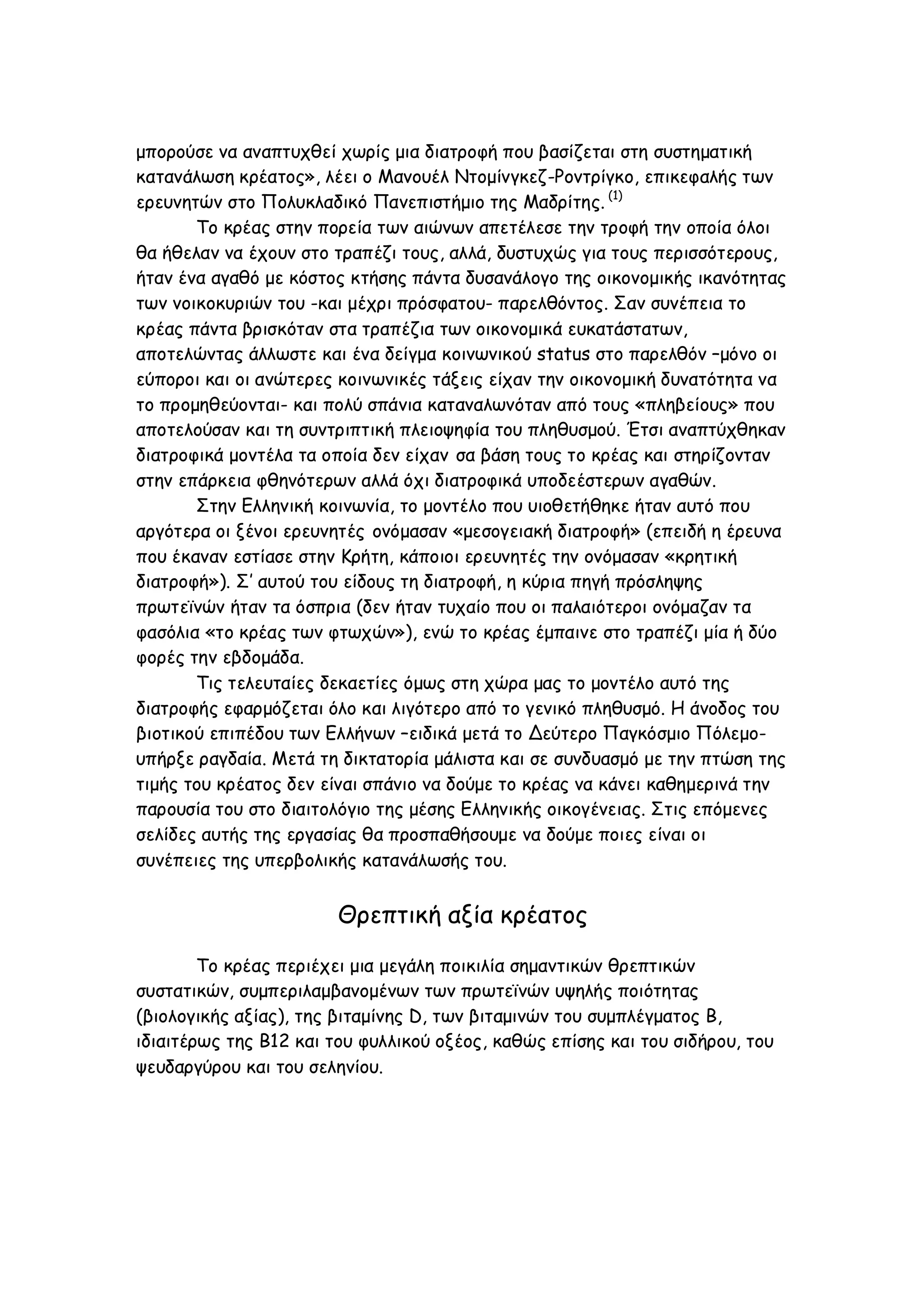 μπορούσε να αναπτυχθεί χωρίς μια διατροφή που βασίζεται στη συστηματική
κατανάλωση κρέατος», λέει ο Μανουέλ Ντομίνγκεζ-Ροντρίγκο, επικεφαλής των
ερευνητών στο Πολυκλαδικό Πανεπιστήμιο της Μαδρίτης. (1)
Το κρέας στην πορεία των αιώνων απετέλεσε την τροφή την οποία όλοι
θα ήθελαν να έχουν στο τραπέζι τους, αλλά, δυστυχώς για τους περισσότερους,
ήταν ένα αγαθό με κόστος κτήσης πάντα δυσανάλογο της οικονομικής ικανότητας
των νοικοκυριών του -και μέχρι πρόσφατου- παρελθόντος. Σαν συνέπεια το
κρέας πάντα βρισκόταν στα τραπέζια των οικονομικά ευκατάστατων,
αποτελώντας άλλωστε και ένα δείγμα κοινωνικού status στο παρελθόν –μόνο οι
εύποροι και οι ανώτερες κοινωνικές τάξεις είχαν την οικονομική δυνατότητα να
το προμηθεύονται- και πολύ σπάνια καταναλωνόταν από τους «πληβείους» που
αποτελούσαν και τη συντριπτική πλειοψηφία του πληθυσμού. Έτσι αναπτύχθηκαν
διατροφικά μοντέλα τα οποία δεν είχαν σα βάση τους το κρέας και στηρίζονταν
στην επάρκεια φθηνότερων αλλά όχι διατροφικά υποδεέστερων αγαθών.
Στην Ελληνική κοινωνία, το μοντέλο που υιοθετήθηκε ήταν αυτό που
αργότερα οι ξένοι ερευνητές ονόμασαν «μεσογειακή διατροφή» (επειδή η έρευνα
που έκαναν εστίασε στην Κρήτη, κάποιοι ερευνητές την ονόμασαν «κρητική
διατροφή»). Σ’ αυτού του είδους τη διατροφή, η κύρια πηγή πρόσληψης
πρωτεϊνών ήταν τα όσπρια (δεν ήταν τυχαίο που οι παλαιότεροι ονόμαζαν τα
φασόλια «το κρέας των φτωχών»), ενώ το κρέας έμπαινε στο τραπέζι μία ή δύο
φορές την εβδομάδα.
Τις τελευταίες δεκαετίες όμως στη χώρα μας το μοντέλο αυτό της
διατροφής εφαρμόζεται όλο και λιγότερο από το γενικό πληθυσμό. Η άνοδος του
βιοτικού επιπέδου των Ελλήνων –ειδικά μετά το Δεύτερο Παγκόσμιο Πόλεμουπήρξε ραγδαία. Μετά τη δικτατορία μάλιστα και σε συνδυασμό με την πτώση της
τιμής του κρέατος δεν είναι σπάνιο να δούμε το κρέας να κάνει καθημερινά την
παρουσία του στο διαιτολόγιο της μέσης Ελληνικής οικογένειας. Στις επόμενες
σελίδες αυτής της εργασίας θα προσπαθήσουμε να δούμε ποιες είναι οι
συνέπειες της υπερβολικής κατανάλωσής του.

Θρεπτική αξία κρέατος
Το κρέας περιέχει μια μεγάλη ποικιλία σημαντικών θρεπτικών
συστατικών, συμπεριλαμβανομένων των πρωτεϊνών υψηλής ποιότητας
(βιολογικής αξίας), της βιταμίνης D, των βιταμινών του συμπλέγματος B,
ιδιαιτέρως της Β12 και του φυλλικού οξέος, καθώς επίσης και του σιδήρου, του
ψευδαργύρου και του σεληνίου.

 