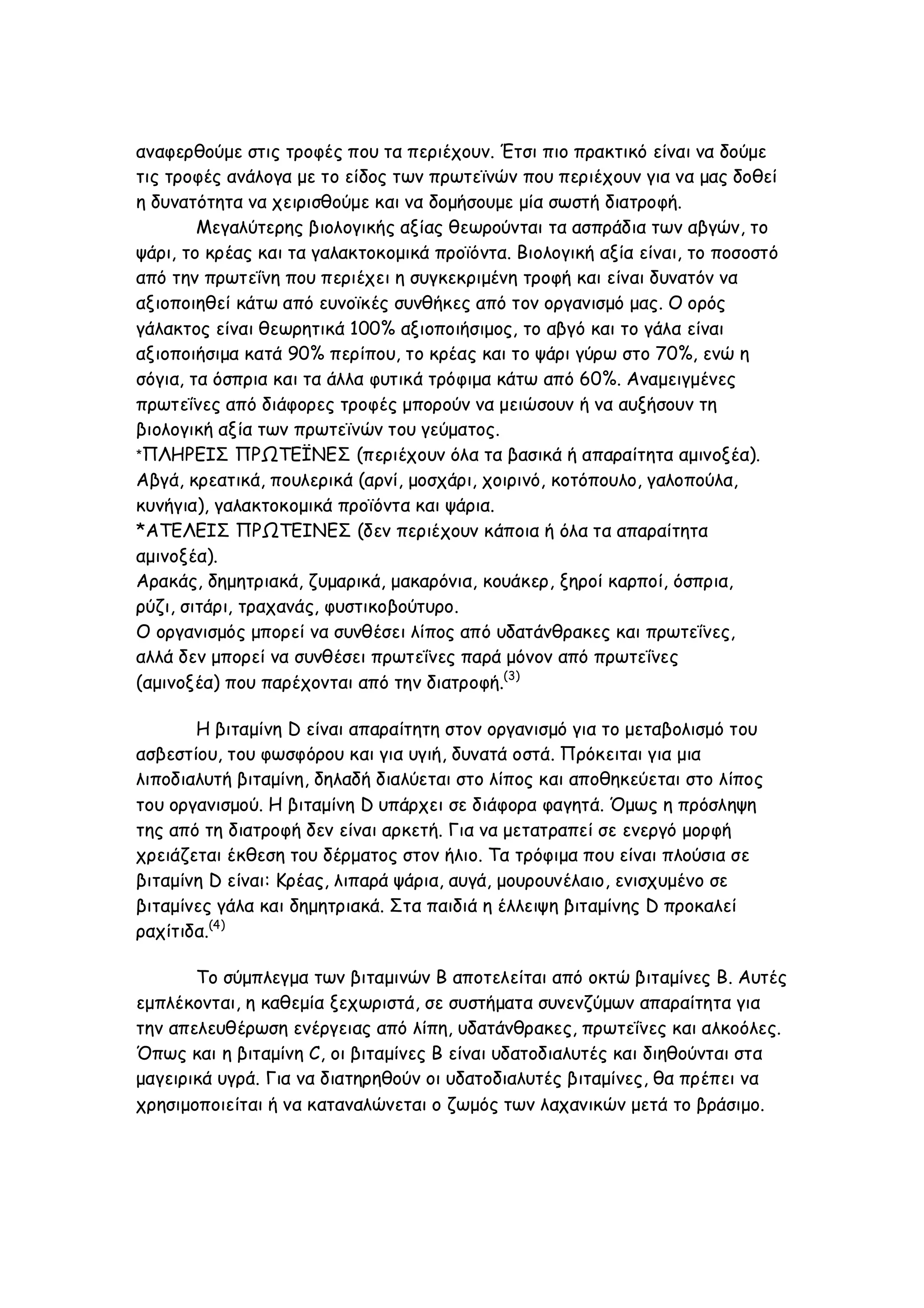 αναφερθούμε στις τροφές που τα περιέχουν. Έτσι πιο πρακτικό είναι να δούμε
τις τροφές ανάλογα με το είδος των πρωτεϊνών που περιέχουν για να μας δοθεί
η δυνατότητα να χειρισθούμε και να δομήσουμε μία σωστή διατροφή.
Μεγαλύτερης βιολογικής αξίας θεωρούνται τα ασπράδια των αβγών, το
ψάρι, το κρέας και τα γαλακτοκομικά προϊόντα. Βιολογική αξία είναι, το ποσοστό
από την πρωτεΐνη που περιέχει η συγκεκριμένη τροφή και είναι δυνατόν να
αξιοποιηθεί κάτω από ευνοϊκές συνθήκες από τον οργανισμό μας. Ο ορός
γάλακτος είναι θεωρητικά 100% αξιοποιήσιμος, το αβγό και το γάλα είναι
αξιοποιήσιμα κατά 90% περίπου, το κρέας και το ψάρι γύρω στο 70%, ενώ η
σόγια, τα όσπρια και τα άλλα φυτικά τρόφιμα κάτω από 60%. Αναμειγμένες
πρωτεΐνες από διάφορες τροφές μπορούν να μειώσουν ή να αυξήσουν τη
βιολογική αξία των πρωτεϊνών του γεύματος.
*ΠΛΗΡΕΙΣ ΠΡΩΤΕΪΝΕΣ (περιέχουν όλα τα βασικά ή απαραίτητα αμινοξέα).
Αβγά, κρεατικά, πουλερικά (αρνί, μοσχάρι, χοιρινό, κοτόπουλο, γαλοπούλα,
κυνήγια), γαλακτοκομικά προϊόντα και ψάρια.
*ΑΤΕΛΕΙΣ ΠΡΩΤΕΙΝΕΣ (δεν περιέχουν κάποια ή όλα τα απαραίτητα
αμινοξέα).
Αρακάς, δημητριακά, ζυμαρικά, μακαρόνια, κουάκερ, ξηροί καρποί, όσπρια,
ρύζι, σιτάρι, τραχανάς, φυστικοβούτυρο.
Ο οργανισμός μπορεί να συνθέσει λίπος από υδατάνθρακες και πρωτεΐνες,
αλλά δεν μπορεί να συνθέσει πρωτεΐνες παρά μόνον από πρωτεΐνες
(αμινοξέα) που παρέχονται από την διατροφή.(3)
Η βιταμίνη D είναι απαραίτητη στον οργανισμό για το μεταβολισμό του
ασβεστίου, του φωσφόρου και για υγιή, δυνατά οστά. Πρόκειται για μια
λιποδιαλυτή βιταμίνη, δηλαδή διαλύεται στο λίπος και αποθηκεύεται στο λίπος
του οργανισμού. Η βιταμίνη D υπάρχει σε διάφορα φαγητά. Όμως η πρόσληψη
της από τη διατροφή δεν είναι αρκετή. Για να μετατραπεί σε ενεργό μορφή
χρειάζεται έκθεση του δέρματος στον ήλιο. Τα τρόφιμα που είναι πλούσια σε
βιταμίνη D είναι: Κρέας, λιπαρά ψάρια, αυγά, μουρουνέλαιο, ενισχυμένο σε
βιταμίνες γάλα και δημητριακά. Στα παιδιά η έλλειψη βιταμίνης D προκαλεί
ραχίτιδα.(4)
Το σύμπλεγμα των βιταμινών Β αποτελείται από οκτώ βιταμίνες Β. Αυτές
εμπλέκονται, η καθεμία ξεχωριστά, σε συστήματα συνενζύμων απαραίτητα για
την απελευθέρωση ενέργειας από λίπη, υδατάνθρακες, πρωτεΐνες και αλκοόλες.
Όπως και η βιταμίνη C, οι βιταμίνες Β είναι υδατοδιαλυτές και διηθούνται στα
μαγειρικά υγρά. Για να διατηρηθούν οι υδατοδιαλυτές βιταμίνες, θα πρέπει να
χρησιμοποιείται ή να καταναλώνεται ο ζωμός των λαχανικών μετά το βράσιμο.

 