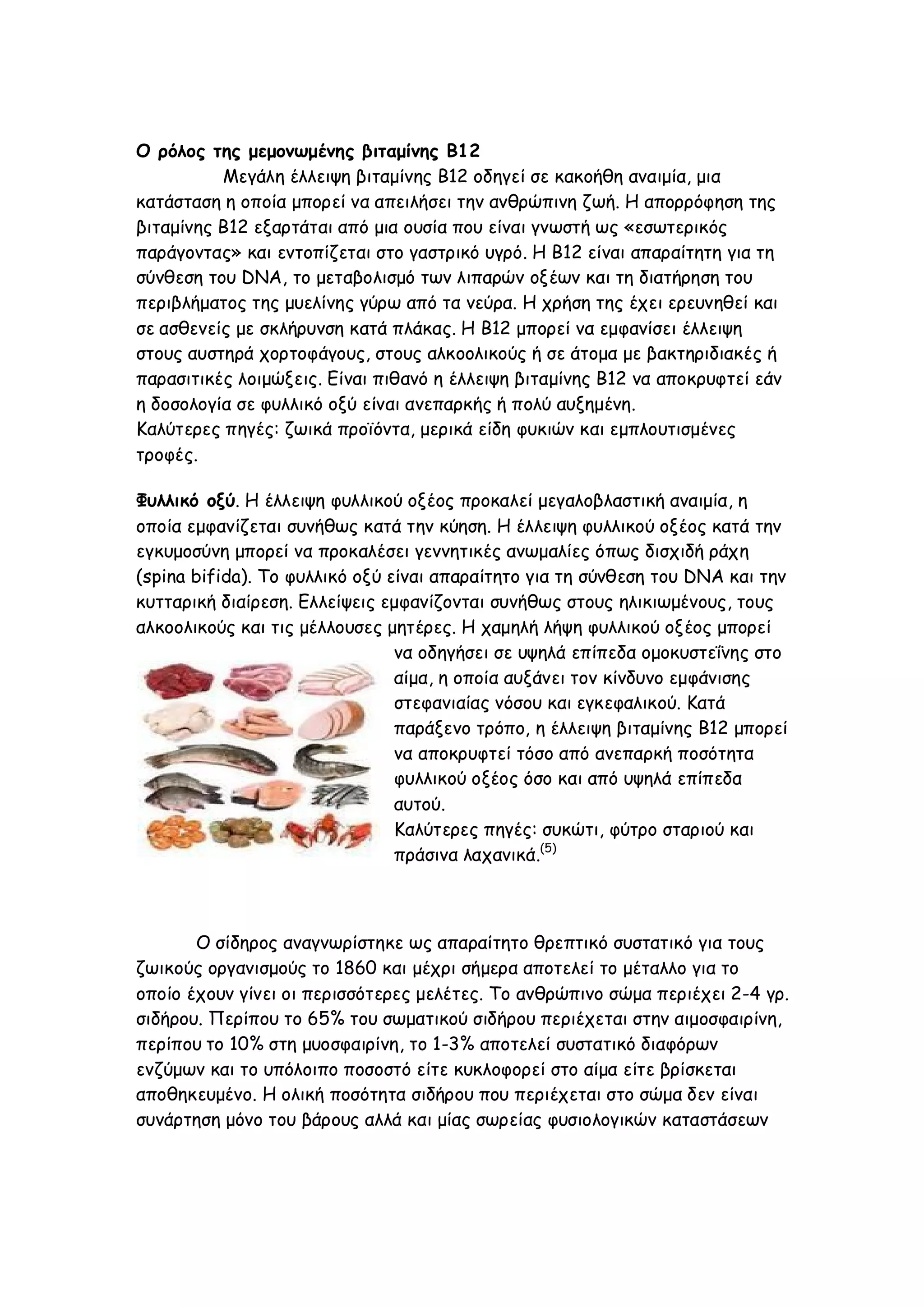 Ο ρόλος της μεμονωμένης βιταμίνης Β12
Μεγάλη έλλειψη βιταμίνης Β12 οδηγεί σε κακοήθη αναιμία, μια
κατάσταση η οποία μπορεί να απειλήσει την ανθρώπινη ζωή. Η απορρόφηση της
βιταμίνης Β12 εξαρτάται από μια ουσία που είναι γνωστή ως «εσωτερικός
παράγοντας» και εντοπίζεται στο γαστρικό υγρό. Η Β12 είναι απαραίτητη για τη
σύνθεση του DNA, το μεταβολισμό των λιπαρών οξέων και τη διατήρηση του
περιβλήματος της μυελίνης γύρω από τα νεύρα. Η χρήση της έχει ερευνηθεί και
σε ασθενείς με σκλήρυνση κατά πλάκας. Η Β12 μπορεί να εμφανίσει έλλειψη
στους αυστηρά χορτοφάγους, στους αλκοολικούς ή σε άτομα με βακτηριδιακές ή
παρασιτικές λοιμώξεις. Είναι πιθανό η έλλειψη βιταμίνης Β12 να αποκρυφτεί εάν
η δοσολογία σε φυλλικό οξύ είναι ανεπαρκής ή πολύ αυξημένη.
Καλύτερες πηγές: ζωικά προϊόντα, μερικά είδη φυκιών και εμπλουτισμένες
τροφές.
Φυλλικό οξύ. Η έλλειψη φυλλικού οξέος προκαλεί μεγαλοβλαστική αναιμία, η
οποία εμφανίζεται συνήθως κατά την κύηση. Η έλλειψη φυλλικού οξέος κατά την
εγκυμοσύνη μπορεί να προκαλέσει γεννητικές ανωμαλίες όπως δισχιδή ράχη
(spina bifida). Το φυλλικό οξύ είναι απαραίτητο για τη σύνθεση του DNA και την
κυτταρική διαίρεση. Ελλείψεις εμφανίζονται συνήθως στους ηλικιωμένους, τους
αλκοολικούς και τις μέλλουσες μητέρες. Η χαμηλή λήψη φυλλικού οξέος μπορεί
να οδηγήσει σε υψηλά επίπεδα ομοκυστεΐνης στο
αίμα, η οποία αυξάνει τον κίνδυνο εμφάνισης
στεφανιαίας νόσου και εγκεφαλικού. Κατά
παράξενο τρόπο, η έλλειψη βιταμίνης Β12 μπορεί
να αποκρυφτεί τόσο από ανεπαρκή ποσότητα
φυλλικού οξέος όσο και από υψηλά επίπεδα
αυτού.
Καλύτερες πηγές: συκώτι, φύτρο σταριού και
πράσινα λαχανικά.(5)

O σίδηρος αναγνωρίστηκε ως απαραίτητο θρεπτικό συστατικό για τους
ζωικούς οργανισμούς το 1860 και μέχρι σήμερα αποτελεί το μέταλλο για το
οποίο έχουν γίνει οι περισσότερες μελέτες. Το ανθρώπινο σώμα περιέχει 2-4 γρ.
σιδήρου. Περίπου το 65% του σωματικού σιδήρου περιέχεται στην αιμοσφαιρίνη,
περίπου το 10% στη μυοσφαιρίνη, το 1-3% αποτελεί συστατικό διαφόρων
ενζύμων και το υπόλοιπο ποσοστό είτε κυκλοφορεί στο αίμα είτε βρίσκεται
αποθηκευμένο. Η ολική ποσότητα σιδήρου που περιέχεται στο σώμα δεν είναι
συνάρτηση μόνο του βάρους αλλά και μίας σωρείας φυσιολογικών καταστάσεων

 