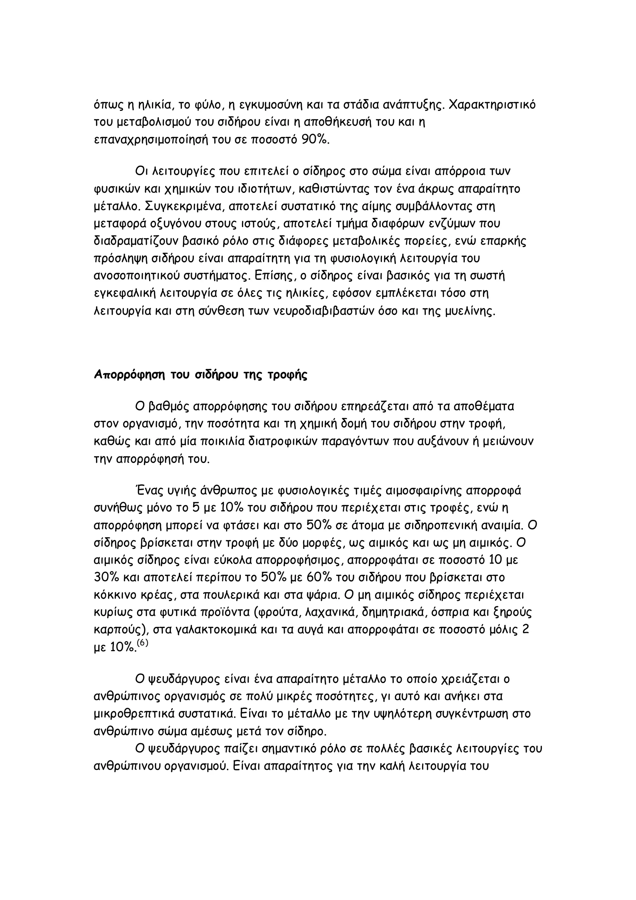 όπως η ηλικία, το φύλο, η εγκυμοσύνη και τα στάδια ανάπτυξης. Χαρακτηριστικό
του μεταβολισμού του σιδήρου είναι η αποθήκευσή του και η
επαναχρησιμοποίησή του σε ποσοστό 90%.
Οι λειτουργίες που επιτελεί ο σίδηρος στο σώμα είναι απόρροια των
φυσικών και χημικών του ιδιοτήτων, καθιστώντας τον ένα άκρως απαραίτητο
μέταλλο. Συγκεκριμένα, αποτελεί συστατικό της αίμης συμβάλλοντας στη
μεταφορά οξυγόνου στους ιστούς, αποτελεί τμήμα διαφόρων ενζύμων που
διαδραματίζουν βασικό ρόλο στις διάφορες μεταβολικές πορείες, ενώ επαρκής
πρόσληψη σιδήρου είναι απαραίτητη για τη φυσιολογική λειτουργία του
ανοσοποιητικού συστήματος. Επίσης, ο σίδηρος είναι βασικός για τη σωστή
εγκεφαλική λειτουργία σε όλες τις ηλικίες, εφόσον εμπλέκεται τόσο στη
λειτουργία και στη σύνθεση των νευροδιαβιβαστών όσο και της μυελίνης.

Απορρόφηση του σιδήρου της τροφής
Ο βαθμός απορρόφησης του σιδήρου επηρεάζεται από τα αποθέματα
στον οργανισμό, την ποσότητα και τη χημική δομή του σιδήρου στην τροφή,
καθώς και από μία ποικιλία διατροφικών παραγόντων που αυξάνουν ή μειώνουν
την απορρόφησή του.
Ένας υγιής άνθρωπος με φυσιολογικές τιμές αιμοσφαιρίνης απορροφά
συνήθως μόνο το 5 με 10% του σιδήρου που περιέχεται στις τροφές, ενώ η
απορρόφηση μπορεί να φτάσει και στο 50% σε άτομα με σιδηροπενική αναιμία. Ο
σίδηρος βρίσκεται στην τροφή με δύο μορφές, ως αιμικός και ως μη αιμικός. Ο
αιμικός σίδηρος είναι εύκολα απορροφήσιμος, απορροφάται σε ποσοστό 10 με
30% και αποτελεί περίπου το 50% με 60% του σιδήρου που βρίσκεται στο
κόκκινο κρέας, στα πουλερικά και στα ψάρια. Ο μη αιμικός σίδηρος περιέχεται
κυρίως στα φυτικά προϊόντα (φρούτα, λαχανικά, δημητριακά, όσπρια και ξηρούς
καρπούς), στα γαλακτοκομικά και τα αυγά και απορροφάται σε ποσοστό μόλις 2
με 10%.(6)
Ο ψευδάργυρος είναι ένα απαραίτητο μέταλλο το οποίο χρειάζεται ο
ανθρώπινος οργανισμός σε πολύ μικρές ποσότητες, γι αυτό και ανήκει στα
μικροθρεπτικά συστατικά. Είναι το μέταλλο με την υψηλότερη συγκέντρωση στο
ανθρώπινο σώμα αμέσως μετά τον σίδηρο.
Ο ψευδάργυρος παίζει σημαντικό ρόλο σε πολλές βασικές λειτουργίες του
ανθρώπινου οργανισμού. Είναι απαραίτητος για την καλή λειτουργία του

 