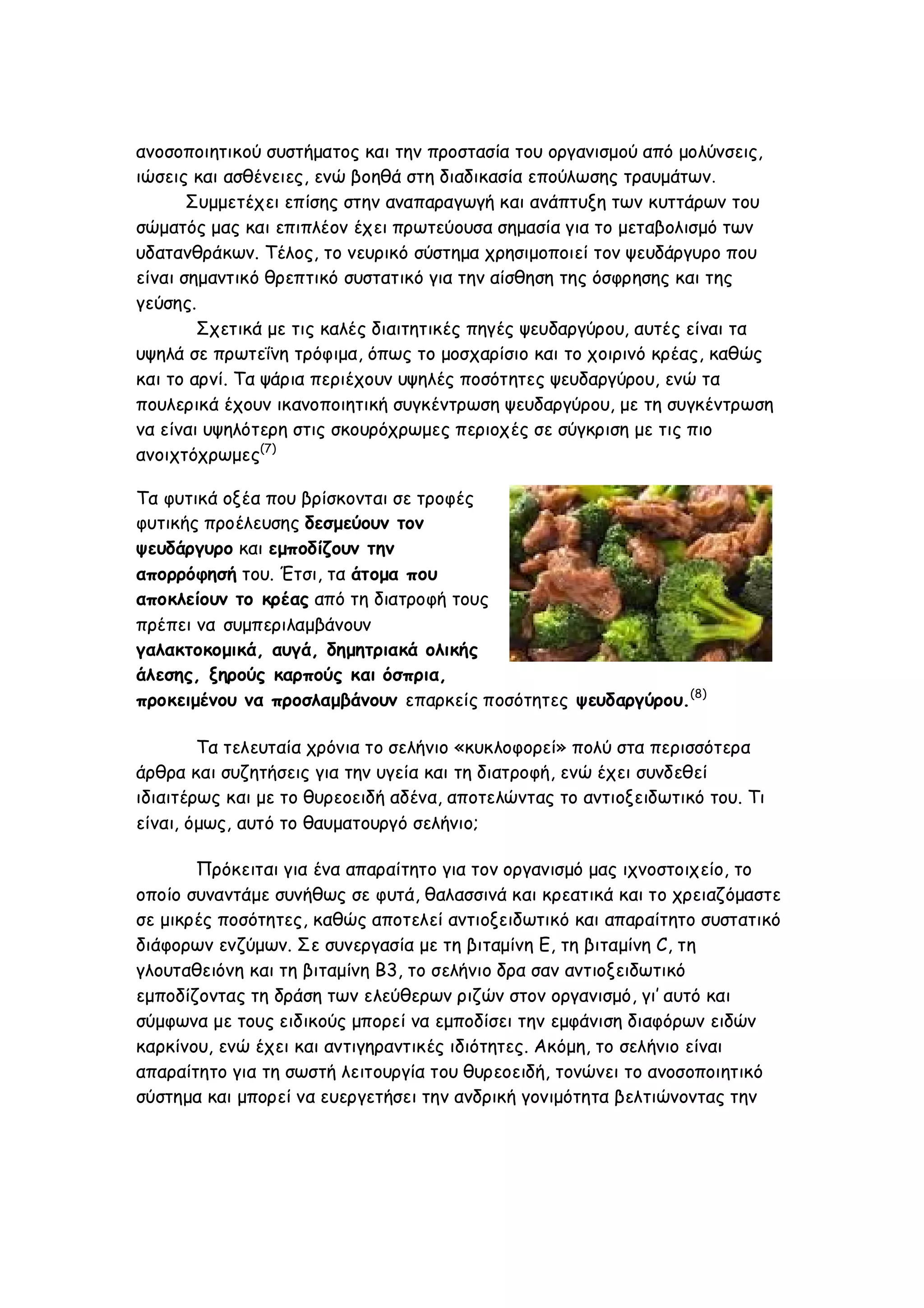 ανοσοποιητικού συστήματος και την προστασία του οργανισμού από μολύνσεις,
ιώσεις και ασθένειες, ενώ βοηθά στη διαδικασία επούλωσης τραυμάτων.
Συμμετέχει επίσης στην αναπαραγωγή και ανάπτυξη των κυττάρων του
σώματός μας και επιπλέον έχει πρωτεύουσα σημασία για το μεταβολισμό των
υδατανθράκων. Τέλος, το νευρικό σύστημα χρησιμοποιεί τον ψευδάργυρο που
είναι σημαντικό θρεπτικό συστατικό για την αίσθηση της όσφρησης και της
γεύσης.
Σχετικά με τις καλές διαιτητικές πηγές ψευδαργύρου, αυτές είναι τα
υψηλά σε πρωτεΐνη τρόφιμα, όπως το μοσχαρίσιο και το χοιρινό κρέας, καθώς
και το αρνί. Τα ψάρια περιέχουν υψηλές ποσότητες ψευδαργύρου, ενώ τα
πουλερικά έχουν ικανοποιητική συγκέντρωση ψευδαργύρου, με τη συγκέντρωση
να είναι υψηλότερη στις σκουρόχρωμες περιοχές σε σύγκριση με τις πιο
ανοιχτόχρωμες(7)
Τα φυτικά οξέα που βρίσκονται σε τροφές
φυτικής προέλευσης δεσμεύουν τον
ψευδάργυρο και εμποδίζουν την
απορρόφησή του. Έτσι, τα άτομα που
αποκλείουν το κρέας από τη διατροφή τους
πρέπει να συμπεριλαμβάνουν
γαλακτοκομικά, αυγά, δημητριακά ολικής
άλεσης, ξηρούς καρπούς και όσπρια,
προκειμένου να προσλαμβάνουν επαρκείς ποσότητες ψευδαργύρου.(8)
Τα τελευταία χρόνια το σελήνιο «κυκλοφορεί» πολύ στα περισσότερα
άρθρα και συζητήσεις για την υγεία και τη διατροφή, ενώ έχει συνδεθεί
ιδιαιτέρως και με το θυρεοειδή αδένα, αποτελώντας το αντιοξειδωτικό του. Τι
είναι, όμως, αυτό το θαυματουργό σελήνιο;
Πρόκειται για ένα απαραίτητο για τον οργανισμό μας ιχνοστοιχείο, το
οποίο συναντάμε συνήθως σε φυτά, θαλασσινά και κρεατικά και το χρειαζόμαστε
σε μικρές ποσότητες, καθώς αποτελεί αντιοξειδωτικό και απαραίτητο συστατικό
διάφορων ενζύμων. Σε συνεργασία με τη βιταμίνη Ε, τη βιταμίνη C, τη
γλουταθειόνη και τη βιταμίνη Β3, το σελήνιο δρα σαν αντιοξειδωτικό
εμποδίζοντας τη δράση των ελεύθερων ριζών στον οργανισμό, γι’ αυτό και
σύμφωνα με τους ειδικούς μπορεί να εμποδίσει την εμφάνιση διαφόρων ειδών
καρκίνου, ενώ έχει και αντιγηραντικές ιδιότητες. Ακόμη, το σελήνιο είναι
απαραίτητο για τη σωστή λειτουργία του θυρεοειδή, τονώνει το ανοσοποιητικό
σύστημα και μπορεί να ευεργετήσει την ανδρική γονιμότητα βελτιώνοντας την

 