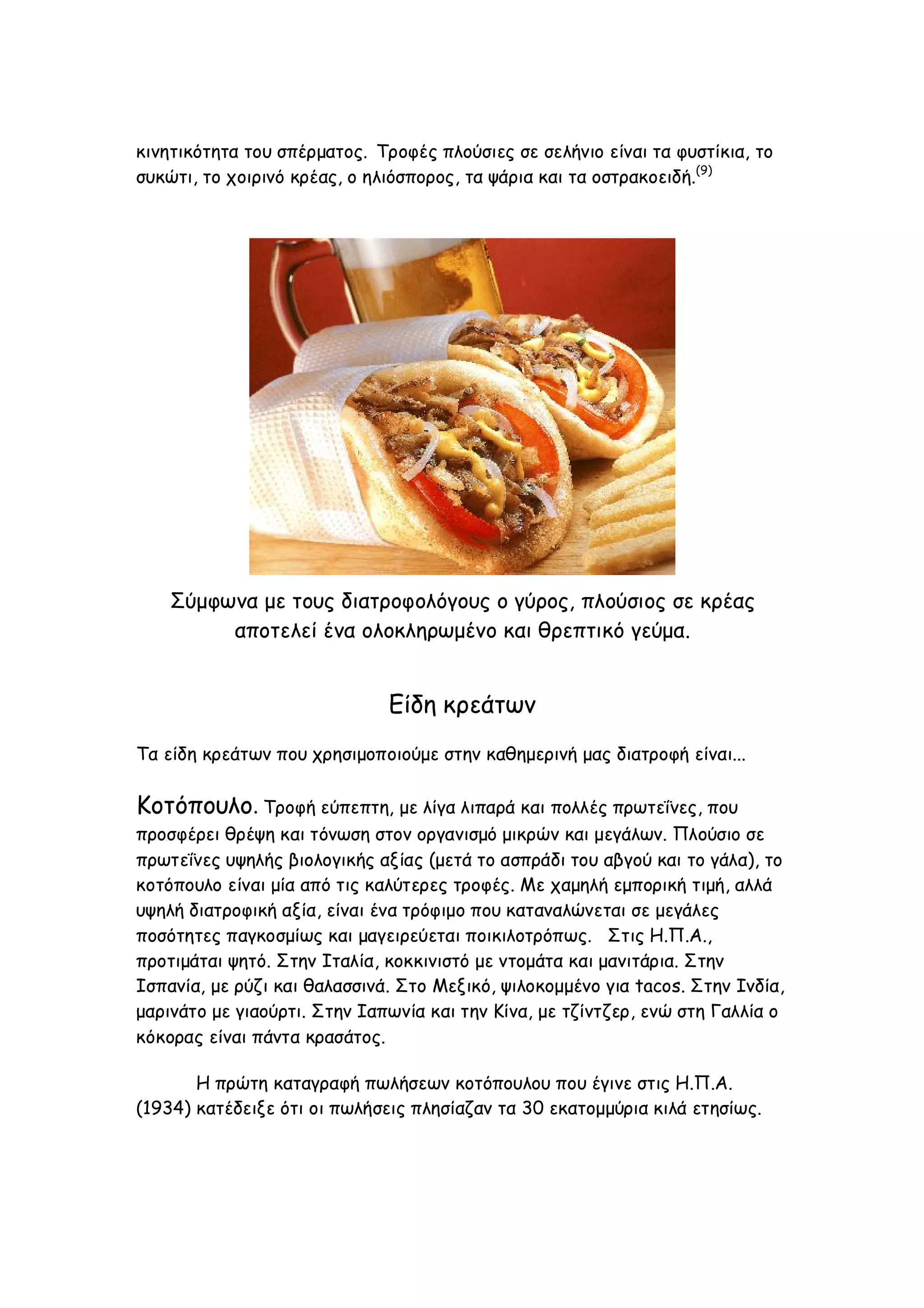 κινητικότητα του σπέρματος. Τροφές πλούσιες σε σελήνιο είναι τα φυστίκια, το
συκώτι, το χοιρινό κρέας, ο ηλιόσπορος, τα ψάρια και τα οστρακοειδή.(9)

Σύμφωνα με τους διατροφολόγους ο γύρος, πλούσιος σε κρέας
αποτελεί ένα ολοκληρωμένο και θρεπτικό γεύμα.

Είδη κρεάτων
Τα είδη κρεάτων που χρησιμοποιούμε στην καθημερινή μας διατροφή είναι...

Κοτόπουλο. Τροφή εύπεπτη, με λίγα λιπαρά και πολλές πρωτεΐνες, που
προσφέρει θρέψη και τόνωση στον οργανισμό μικρών και μεγάλων. Πλούσιο σε
πρωτεΐνες υψηλής βιολογικής αξίας (μετά το ασπράδι του αβγού και το γάλα), το
κοτόπουλο είναι μία από τις καλύτερες τροφές. Με χαμηλή εμπορική τιμή, αλλά
υψηλή διατροφική αξία, είναι ένα τρόφιμο που καταναλώνεται σε μεγάλες
ποσότητες παγκοσμίως και μαγειρεύεται ποικιλοτρόπως. Στις Η.Π.Α.,
προτιμάται ψητό. Στην Ιταλία, κοκκινιστό με ντομάτα και μανιτάρια. Στην
Ισπανία, με ρύζι και θαλασσινά. Στο Μεξικό, ψιλοκομμένο για tacos. Στην Ινδία,
μαρινάτο με γιαούρτι. Στην Ιαπωνία και την Κίνα, με τζίντζερ, ενώ στη Γαλλία ο
κόκορας είναι πάντα κρασάτος.
Η πρώτη καταγραφή πωλήσεων κοτόπουλου που έγινε στις Η.Π.Α.
(1934) κατέδειξε ότι οι πωλήσεις πλησίαζαν τα 30 εκατομμύρια κιλά ετησίως.

 